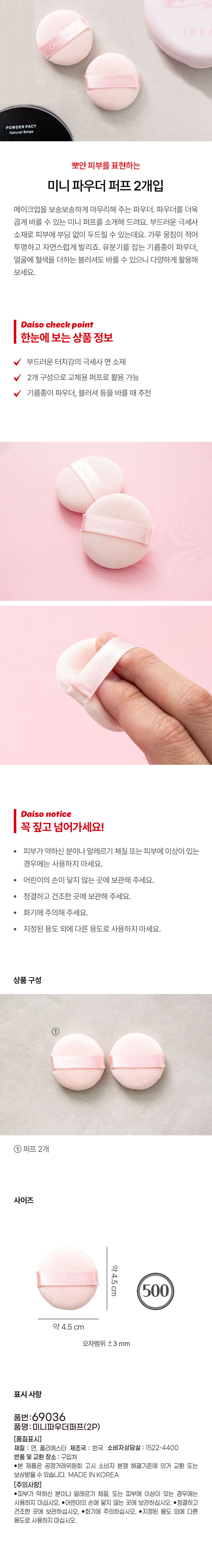 leco Oli e.deco 粉餅，自然米色，迷你粉撲兩件裝，打造無瑕妝容。這款粉餅能為您的妝容帶來柔軟蓬鬆的妝效。這款迷你粉撲讓您更精準地上妝。採用柔軟的超細纖維材質，可輕柔地撲在肌膚上。它能有效減少結塊，打造通透自然的妝感。此外，它還可以搭配吸油蜜粉和腮紅使用，增添活力光澤，用途廣泛。大創產品資訊概覽：包含2個柔軟的超細纖維棉質粉撲，可作為替換粉撲使用。推薦用於吸油蜜粉、腮紅等。大創注意事項：請仔細閱讀！如果您有敏感肌膚、過敏或皮膚問題，請勿使用。請將本品放在兒童不能接觸的地方。請存放在清潔乾燥處。小心遠離火源。請勿用於其他用途。英文：產品組成 ① 本產品 ① 2 個粉撲 尺寸 約 4.5 厘米 約 4.5 厘米 誤差範圍 ±3 毫米 產品說明 產品編號：69036 產品名稱：迷你粉撲 (2 個裝) [品質標籤] 材質：棉花、聚酯位置 產地：韓國 消費者退貨：1522-400 地點●本產品可依韓國公平交易委員會的消費者糾紛解決標準進行換貨或賠償。 韓國製造 [注意事項] ●如果您有敏感肌膚、過敏或皮膚異常，請勿使用。 ●請將本品放在兒童不能接觸的地方。 ●請存放在乾淨乾燥處。 ●小心火源。 ●請勿用於指定用途以外的任何用途。