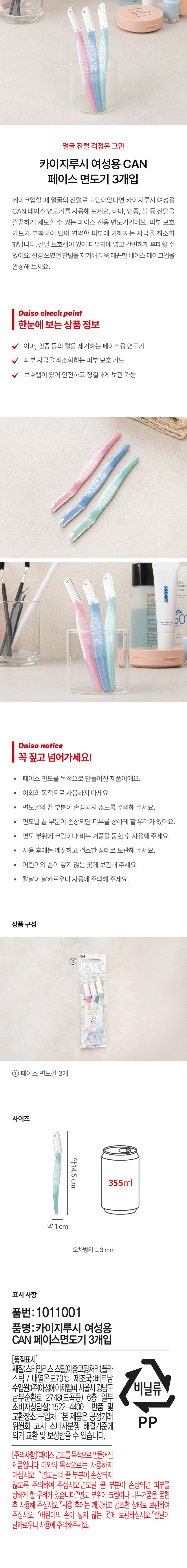 얼굴 잔털 걱정은 그만
카이지루시 여성용 CAN 페이스 면도기 3개입
메이크업할 때 얼굴의 잔털로 고민이었다면 카이지 루시 여성용 CAN 페이스 면도기를 사용해 보세요. 이마, 인중, 볼 등 잔털을 깔끔하게 제모할 수 있는 페이스 전용 면도기인데요. 피부 보호 가드가 부착되어 있어 연약한 피부에 가해지는 자극을 최소화했답니다. 칼날 보호캡이 있어 파우치에 넣고 간편하게 휴대할 수 있어요. 신경 쓰였던 잔털을 제거해 더욱 매끈한 베이스 메이크업을 완성해 보세요.
Daiso check point
한눈에 보는 상품 정보
- 이마, 인중 등의 털을 제거하는 페이스용 면도기
- 피부 자극을 최소화하는 피부 보호 가드
- 보호캡이 있어 안전하고 청결하게 보관 가능
Daiso notice
꼭 짚고 넘어가세요!
- 페이스 면도를 목적으로 만들어진 제품이예요.
- 이외의 목적으로 사용하지 마세요.
- 면도날의 끝 부분이 손상되지 않도록 주의해 주세요.
- 면도날 끝 부분이 손상되면 피부를 상하게 할 우려가 있어요.
- 면도 부위에 크림이나 비누 거품을 묻힌 후 사용해 주세요.
- 사용 후에는 깨끗하고 건조한 상태로 보관해 주세요.
- 어린이의 손이 닿지 않는 곳에 보관해 주세요.
- 칼날이 날카로우니 사용에 주의해 주세요.
상품구성
- KAI ①an 페이스 면도칼 3개
사이즈
- 약14.5cm
- 약1 cm
- 오차범위 ±3 mm
표시사항
- 품번: 1011001
- 품명:카이지루시 여성용 CAN 페이스 면도기 3개입
- 품질표시: 스테인리스 스틸(이중코팅처리), 플라스틱 | 내열온도70°C 제조국:베트남
- 수입원:(주)아성에이치엠피 서울시 강남구 남부순환로 2748(도곡동) 6층 일부
- 비닐류
- 소비자상담실:1522-4400 반품 및 교환장소:구입처
- *본 제품은 공정거래위원회 고시 소비자분쟁 해결기준에 의거 교환 및 보상받을 수 있습니다.
- 주의사항: *페이스 면도를 목적으로 만들어진 제품입니다. 이외의 목적으로는 사용하지 마십시오. *면도날의 끝 부분이 손상되지 않도록 주의하여 주십시오. 면도날 끝 부분이 손상되면 피부를 상하게 할 우려가 있습니다. *면도 부위에 크림이나 비누거품을 묻힌 후 사용해 주십시오. *사용 후에는 깨끗하고 건조한 상태로 보관하여 주십시오. *어린이의 손이 닿지 않는 곳에 보관하십시오. *칼날이 날카로우니 사용에 주의해주세요.