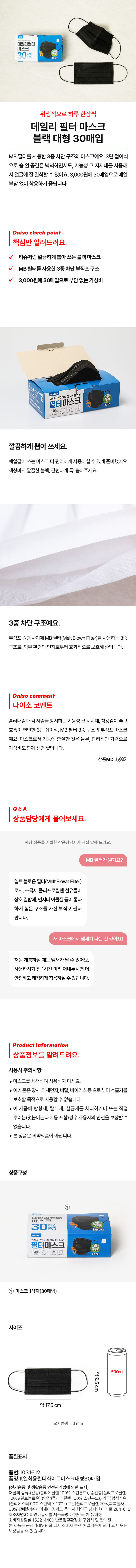 마스크 30매입 위생적으로 하루 한장씩 데일리 필터 마스크 블랙 대형 30매입 MB 필터를 사용한 3중 차단 구조의 마스크예요. 3단 접이식으로 숨 쉴 공간은 넉넉하면서도, 기능성 코 지지대를 사용해 얼굴에 잘 밀착할 수 있어요. 3,000원에 30매입으로 매일 부담 없이 착용하기 좋답니다. 티슈처럼 깔끔하게 뽑아 쓰는 블랙 마스크 MB 필터를 사용한 3중 차단 부직포 구조 3,000원에 30매입으로 부담 없는 가성비 FilterMASK 필터마스크 위생적으로 하루 한장씩 데일리 깔끔하게 뽑아 쓰세요. 매일같이 쓰는 마스크 더 편리하게 사용하실 수 있게 준비했어요. 색상마저 깔끔한BLACK, 간편하게 톡! 뽑아주세요. 3중차단 구조예요. 부직포 원단 사이에MB 필터(Melt Blown Filter)를 사용하는 3중 구조로, 외부 환경의 먼지로부터 효과적으로 보호해 준답니다. 흘러내림과 김서림을 방지하는 기능성 코 지지대, 착용감이 좋고 호흡이편안한 3단 접이식, MB 필터 3중 구조의 부직포 마스크예요. 마스크로서 기능에 충실한 것은 물론, 합리적인 가격으로 가성비도 함께 신경 썼답니다. MB 필터가 뭔가요? 멜트 블로운 필터(Melt Blown Filter)로서, 초극세 폴리프로필렌 섬유들이 상호 결합해, 먼지나 이물질 등이 통과하기 힘든 구조를 가진 부직포 필터랍니다. 새마스크에서 냄새가 나는 것 같아요! 처음 개봉하실 때는 냄새가 날수 있어요. 사용하시기 전 1시간 미리 꺼내두시면 더 안전하고쾌적하게 착용하실 수 있답니다. 상품구성 ① 마스크 1상자(30매입) 사이즈 500ml 약9.5cm 약17.5cm 오차범위 ±3mm 품질표시 품번:1031612 품명:K일회용필터화이트마스크대형30매입 (전기용품 및 생활용품 안전관리법에 의한 표시) 재질의 종류:(겉감)폴리 에틸렌 100%(스펀본드), (중간층)폴리프로필렌 100%(멜트블로운),(안감)폴리에틸렌 100%(스펀본드),(귀끈)합성섬유 (폴리에스터 90%,스판덱스 10%),(코펀)폴리, 프로필렌 70%, 피복철사 30% 판매원:(주)케이제이 경기 도 용인시 처인구 남사면 어진로 284-8, B 제조자명:(주)미연다글로벌 제조국명:대한민국 치수:대형 소비자상담실:1 522- 4400 반품및교환장소:구입처 및판매원 본제품은 공정거래위원회고시소비자분쟁 해결기준에의거교환 또는 보상받을 수 있습니다.