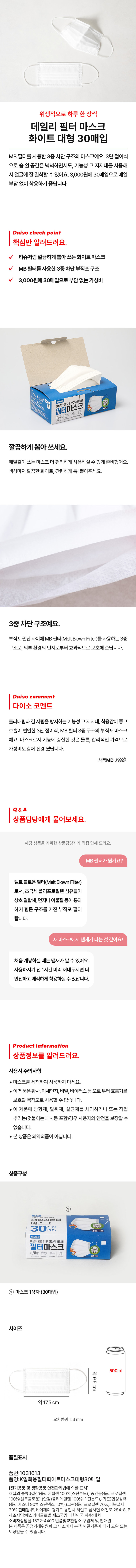 위생적으로 하루 한 장씩 데일리 필터 마스크 화이트 대형 30매입 MB 필터를 사용한 3중 차단 구조의 마스크예요. 3단 접이식으로 숨 쉴 공간은 넉넉하면서도, 기능성 코 지지대를 사용해서 얼굴에 잘 밀착할 수 있어요. 3,000원에 30매입으로 매일 부담 없이 착용하기 좋답니다. Daiso check point 핵심만 알려드려요. 티슈처럼 깔끔하게 뽑아 쓰는 화이트 마스크 MB 필터를 사용한 3중 차단 부직포 구조 3,000원에 30매입으로 부담 없는 가성비 필터마스크로 하루 깔끔하게 뽑아 쓰세요. 매일같이 쓰는 마스크 더 편리하게 사용하실 수 있게 준비했어요. 색상마저 깔끔한 화이트, 간편하게 톡! 뽑아주세요. 3중차단 구조예요. 부직포 원단 사이에 MB 필터(Melt Blown Filter)를 사용하는 3중 구조로, 외부 환경의 먼지로부터 효과적으로 보호해 준답니다. Daiso comment 다이소 코멘트 흘러내림과 김 서림을 방지하는 기능성 코 지지대, 착용감이 좋고 호흡이 편안한 3단 접이식, MB 필터 3중 구조의 부직포 마스크예요. 마스크로서 기능에 충실한 것은 물론, 합리적인 가격으로 가성비도 함께 신경 썼답니다. 상품MD YHD &A 상품담당에게 물어보세요. 해당 상품을 기획한 상품담당자가 직접 답해 드려요. MB 필터가 뭔가요? 멜트 블로운 필터(Melt BlownFilter)로서, 초극세 폴리프로필렌 섬유들이 상호 결합해, 먼지나 이물질 등이 통과하기 힘든 구조를 가진 부직포 필터랍니다. 새 마스크에서 냄새가 나는 것 같아요! 처음 개봉하실 때는 냄새가 날 수 있어요. 사용하시기 전 1시간 미리 꺼내두시면 더 안전하고 쾌적하게 착용하실 수 있답니다. Product information 상품정보를 알려드려요. 사용시 주의사항 마스크를 세척하여 사용하지 마세요. ● 이 제품은 황사, 미세먼지, 비말, 바이러스 등으로부터 호흡기를 보호할 목적으로 사용할 수 없습니다. ● 이 제품에 방향제, 탈취제, 살균제를 처리하거나 또는 직접 뿌리는(덧붙이는 패치등 포함)경우 사용자의 안전을 보장할 수 없습니다. ● 본 상품은 의약외품이 아닙니다. 상품구성 ① 데일리필터 30 PCS 필터마스크 위생적으로 하루 한 장씩 데 ⌀= = ⌀ ① 마스크 1상자(30매입) 사이즈 500ml 약9.5cm 약17.5cm 오차범위 ±3 mm 품질표시 품번:1031613 품명:일회용필터화이트마스크대형30매입 (전기용품 및 생활용품 안전관리법에 의한 표시) 재질의 종류:(겉감)폴리 에틸렌 100%(스펀본드), (중간층)폴리프로필렌 100%(멜트블로온),(안감)폴리에틸렌 100%(스펀본드),(귀끈)합성섬유 (폴리에스터90%,스판덱스 10%),(코펀)폴리, 프로필렌 70%, 피복철사 30% 판매원:(주)케이제이 경기도 용인 시 처인구남사면 어진로 284-8, B 제조자명:에스와 이글로벌 제조국명:대한민국 치수:대형 소비자상담실:1 522- 4400 반품및교환장소:구입처 및 판매원 본 제품은 공정거래위원회 고시 소비자분쟁 해결기준에 의거 교환 또는 보상받을 수 있습니다.