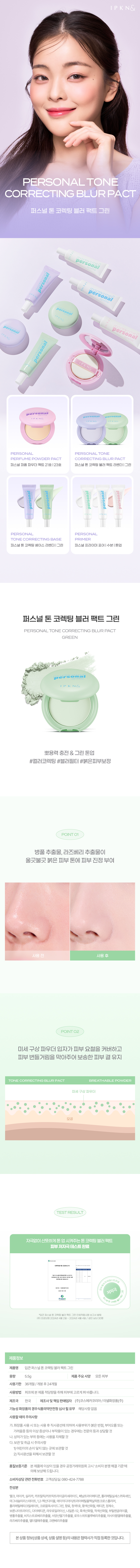 퍼스널 톤 코렉팅 블러 팩트 그린뽀용력 충전 & 그린 톤업#컬러코렉팅 #블러필터#붉은피부보정POINT 01병풀 추출물, 라즈베리 추출물이 울긋불긋 붉은 피부 톤에 피부 진정 부여POINT 02미세 구상 파우더 입자가 피부 요철을 커버하고 피부 번들거림을 막아주어 보송한 피부 결 유지테스트 결과자극없이 산뜻하게 톤업, 시켜주는 톤 코렉팅 블러 팩트피부 저자극 테스트 완료제품 정보제품명 입큰퍼스널톤 코렉팅블러팩트그린용량 5.5g 제품 주요사양 모든피부사용기한 36개월/개봉후24개월사용방법 퍼프에 본 제품적당량을 취해피부에고르게펴바릅니다.제조국 한국 제조사 및 책임 판매업자 (주)코스메카코리아/이넬화장품(주)기능성화장품의 경우식품의약안전청 심사 필유무 해당사항 없음사용할때의주의사항가.화장품 사용시또는사용후직사광선에 의하여 사용부위가 붉은 반점, 부어. 오름또는 가려움증등의이상 증상이나부작용이있는 경우에는 전문의 등 과상담할 것나.상처가있는부위등에는사용을자체할것다.보관및 취급 시 주의사항1)어린이의 손이닿지않는곳에 보관할 것2)직사광선을피해서보관할것품질보증기준 본제품에이상이있을 경우 공정거래위원회고시'소비자분쟁해결기준'에 의해 보상해드립니 I다.소비자상담관련전화번호 고객상담실:080- 424- 7788전성분탤크,마이카, 실리카, 카프릴릭/카프릭트라이글리 세라이드,페닐트라이메티콘, 폴리메틸실세스퀴옥세인, 마그네슘미리스테이트, 1,2-헥산다이올, 에이치디아이/트라이 메틸올헥실락톤크로스폴리머, 폴리 메틸메티 크릴레이트, 크로뮴옥사이드그린, 향료, 청색 1호, 황색 색산화철, 메티콘, 정제수, 보론L 나이트라이드, 다이머 티 콘,라우로일라이신, 내 나일론-12,흑색산화철, 적색 산화철, 부틸렌글라이콜, 병풀추출물, 비치스트로버 추출물, 서양산딸기추출물, 로우스위트블루베리추출물, 아사이팜열매 추출물, 라즈베리추출물, 엘더열매 추출물, 크랜베 베리추출물