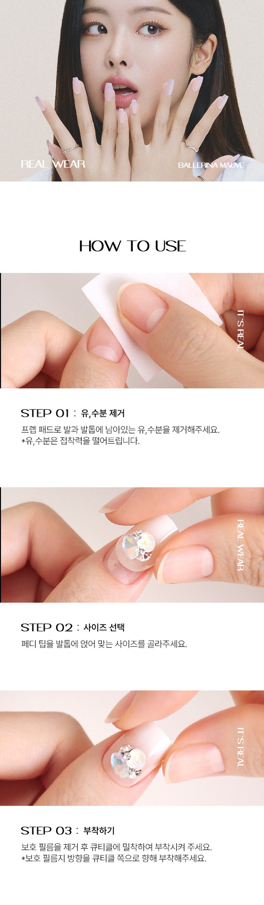 Real Wear Pedi Tip
리얼 웨어 페디 팁
IT'S REAL, REAL WEAR
진짜보다 진짜 같은 리얼 웨어 페디 팁
발 끝에서 빛나는
네일샵에 간 듯이 감쪽같은 진짜 같은 편안함
VARIOUS SHAPE
다양한 디자인의 쉐입
COFFIN STILETTO
힙한 엣지 쉐입 섹시하고 세련된 쉐입
ROUND SQUARE PEDI
부드러운 곡선 쉐입 페디 전용 쉐입
REAL WEAR Black EdgeSHY CHEEK
PEDI : 샤이치크
핑크빛 시럽 치크에 청량한 스카이 블루 프렌치와
귀여운 투명 하트 파츠 포인트를 준 청량하고 키치 무드의 페디아트
5,000
24 for
Real Wear
양봉천 종합 PEDI
빅파츠 KINREAL WEAR BAL ERINA MAUVE
HOW TO USE
IT'S
REAL
STEP 01 : 유,수분 제거
프렙 패드로 발과 발톱에 남아있는 유,수분을 제거해주세요.
*유, 수분은 접착력을 떨어트립니다.
REAL
WEAR
STEP 02 : 사이즈 선택
페디 팁을 발톱에 얹어 맞는 사이즈를 골라주세요.
IT'S
REAL
STEP 03 : 부착하기
보호 필름을 제거 후 큐티클에 밀착하여 부착시켜 주세요.
*보호 필름지 방향을 큐티클 쪽으로 향해 부착해주세요.
COMPONENTS
게임 too cool for school
페디팁 24EA
too cool for school
10400% M
PREP PAD
1 pcs10.5mb
프렙패드 미니 파일 우드 스틱
2EA 1EA 1EA
더 내상품정보제공 고시
제품명 투쿨포스쿨 24Y리얼웨어페디탑24개입(#2)
구성 네일팁 24개, 프렙패드2개, 미니파일 1개, 우드스틱1개
제품 주요 사양 셀프 페디아트시사용
사용기간 개봉 후3개월
사용방법 STEP1
동봉된 프랩패드로 손톱의 유, 수분기를 제거해 줍니다.
STEP2
손톱에 맞는 사이즈를 선택하고 보호 필름 제거 후 큐티클에 밀착하여 부착시켜주세요.(보호필름지 방향을 큐티클 쪽으로 향해 부착시켜주세요.)
STEP3
손톱에 부착이 잘 되도록 꾹눌러 팁을 붙여줍니다. (지속력을 위해 부착후 1시간은 물이나. 오일에 닿지 않게 해주세요.)
제거방법 동봉된 우드 스틱을 리무버에 적셔 손톱 가장자리부터 살살 밀면서 제거하여 줍니다.
제조사 및 책임판매업자 Qingdao Yunzhuang Art & Craft Co., Ltd / (주)투쿨포스쿨
제조국 중국
기능성화장품경우 무
식품의약안전청 심사필 유무
사용할 때의 주의사항 1.손, 발톱 그 주위피부에 이상이 있는 경우에는 사용하지 말 것
2. 보관및 취급 시의 주의사항
1)사용 후에는 반드시 밀봉하여 보관할 것
2) 유아, 소아의 손이 닿지 않는 곳에 보관할 것
3) 고온 또는 저온의 장소 및 직사광선이 닿는 곳에는 보관하지 말것
3.사용중 수분, 이물질의 오염이 있을 경우 손, 발톱의 변색 및 손상 등이 발생
할 수 있으므로 주의할 것
*본 제품은 1회용 제품으로, 5일 이내 사용이 적당합니다. (개인차 있음)
품질보증기준 본 제품에 이상이 있을 경우, 공정거래위원회 고시 소비자 분쟁 해결기준에 의거 보상해 드립니다.
소비자 상담실 관련 전화번호 1566-3128
재질 네일팁 - ABS 플라스틱, 아크릴계점착제
프렙패드 - 이소프로필알코올, 정제수
미니파일 - 연마지
우드스틱 - 우드
