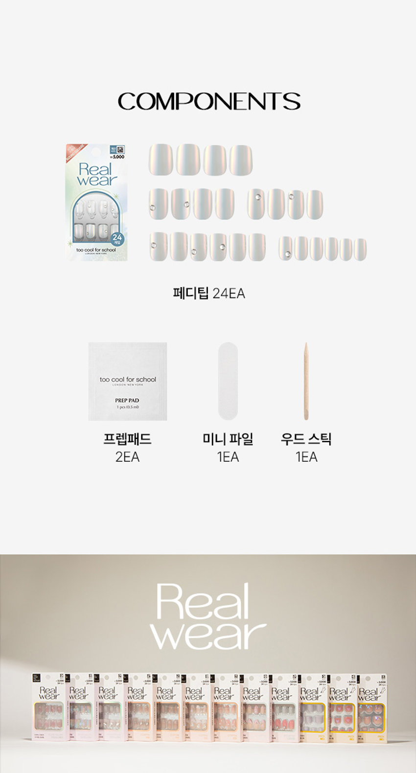 Real Wear Pedi Tip
리얼 웨어 페디 팁
IT'S REAL, REAL WEAR
진짜보다 진짜 같은 리얼 웨어 페디 팁
발 끝에서 빛나는
네일샵에 간 듯이 감쪽같은 진짜 같은 편안함
VARIOUS SHAPE
다양한 디자인의 쉐입
COFFIN STILETTO
힙한 엣지 쉐입 섹시하고 세련된 쉐입
ROUND SQUARE PEDI
부드러운 곡선 쉐입 페디 전용 쉐입
REAL WEAR Black EdgeSHY CHEEK
PEDI : 샤이치크
핑크빛 시럽 치크에 청량한 스카이 블루 프렌치와
귀여운 투명 하트 파츠 포인트를 준 청량하고 키치 무드의 페디아트
5,000
24 for
Real Wear
양봉천 종합 PEDI
빅파츠 KINREAL WEAR BAL ERINA MAUVE
HOW TO USE
IT'S
REAL
STEP 01 : 유,수분 제거
프렙 패드로 발과 발톱에 남아있는 유,수분을 제거해주세요.
*유, 수분은 접착력을 떨어트립니다.
REAL
WEAR
STEP 02 : 사이즈 선택
페디 팁을 발톱에 얹어 맞는 사이즈를 골라주세요.
IT'S
REAL
STEP 03 : 부착하기
보호 필름을 제거 후 큐티클에 밀착하여 부착시켜 주세요.
*보호 필름지 방향을 큐티클 쪽으로 향해 부착해주세요.
COMPONENTS
게임 too cool for school
페디팁 24EA
too cool for school
10400% M
PREP PAD
1 pcs10.5mb
프렙패드 미니 파일 우드 스틱
2EA 1EA 1EA
더 내상품정보제공 고시
제품명 투쿨포스쿨 24Y리얼웨어페디탑24개입(#2)
구성 네일팁 24개, 프렙패드2개, 미니파일 1개, 우드스틱1개
제품 주요 사양 셀프 페디아트시사용
사용기간 개봉 후3개월
사용방법 STEP1
동봉된 프랩패드로 손톱의 유, 수분기를 제거해 줍니다.
STEP2
손톱에 맞는 사이즈를 선택하고 보호 필름 제거 후 큐티클에 밀착하여 부착시켜주세요.(보호필름지 방향을 큐티클 쪽으로 향해 부착시켜주세요.)
STEP3
손톱에 부착이 잘 되도록 꾹눌러 팁을 붙여줍니다. (지속력을 위해 부착후 1시간은 물이나. 오일에 닿지 않게 해주세요.)
제거방법 동봉된 우드 스틱을 리무버에 적셔 손톱 가장자리부터 살살 밀면서 제거하여 줍니다.
제조사 및 책임판매업자 Qingdao Yunzhuang Art & Craft Co., Ltd / (주)투쿨포스쿨
제조국 중국
기능성화장품경우 무
식품의약안전청 심사필 유무
사용할 때의 주의사항 1.손, 발톱 그 주위피부에 이상이 있는 경우에는 사용하지 말 것
2. 보관및 취급 시의 주의사항
1)사용 후에는 반드시 밀봉하여 보관할 것
2) 유아, 소아의 손이 닿지 않는 곳에 보관할 것
3) 고온 또는 저온의 장소 및 직사광선이 닿는 곳에는 보관하지 말것
3.사용중 수분, 이물질의 오염이 있을 경우 손, 발톱의 변색 및 손상 등이 발생
할 수 있으므로 주의할 것
*본 제품은 1회용 제품으로, 5일 이내 사용이 적당합니다. (개인차 있음)
품질보증기준 본 제품에 이상이 있을 경우, 공정거래위원회 고시 소비자 분쟁 해결기준에 의거 보상해 드립니다.
소비자 상담실 관련 전화번호 1566-3128
재질 네일팁 - ABS 플라스틱, 아크릴계점착제
프렙패드 - 이소프로필알코올, 정제수
미니파일 - 연마지
우드스틱 - 우드