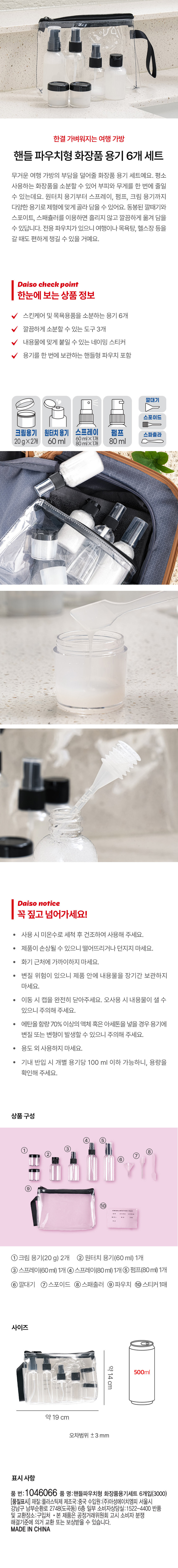 한결 가벼워지는 여행 가방 핸들 파우치형 화장품 용기 6개 세트 무거운 여행 가방의 부담을 덜어줄 화장품 용기 세트예요. 평소 사용하는 화장품을 소분할 수 있어 부피와 무게를 한 번에 줄일 수 있는데요. 원터치 용기부터 스프레이, 펌프, 크림 용기까지 다양한 용기로 제형에 맞게 골라 담을 수 있어요. 동봉된 깔때기와 스포이트, 스패쥴러를 이용하면 흘리지 않고 깔끔하게 옮겨 담을 수 있답니다. 전용 파우치가 있으니 여행이나 목욕탕, 헬스장 등을 갈 때도 편하게 챙길 수 있을 거예요. Daiso check point 한눈에 보는상품 정보 스킨케어 및 목욕용품을 소분하는 용기 6개 깔끔하게 소분할 수 있는 도구 3개 내용물에 맞게 붙일 수 있는 네이밍 스티커 용기를 한 번에 보관하는 핸들형 파우치 포함 크림용기 원터치용기 스프레이 펌프 스파쥴라 20gx2개 60ml 80ml Daiso notice 꼭 짚고 넘어가세요! 사용시 미온수로 세척 후 건조하여 사용해 주세요. 제품이 손상될 수 있으니 떨어뜨리거나 던지지 마세요. 화기 근처에 가까이하지 마세요. 변질 위험이 있으니 제품 안에 내용물을 장기간 보관하지 마세요. 이동 시 캡을 완전히 닫아주세요. 오사용 시 내용물이 샐 수 있으니 주의해 주세요. 에탄올 함량 70% 이상의 액체 혹은 아세톤을 넣을 경우 용기에 변질 또는 변형이 발생할 수 있으니 주의해 주세요. 용도 외 사용하지 마세요. 기내 반입 시 개별 용기당 100ml 이하 가능하니, 용량을 확인해 주세요. 상품구성 ①크림 용기(20g) 2개 ② 원터치 용기(60ml) 1개 ③스프레이(60ml) 1개④스프레이(80ml)1개⑥펌프(80ml) 1개 ⑥ 깔대기 ⑦스포이드 ⑧스패출러 ⑨파우치 ⑩ 스티커1매 사이즈 약14cm 500ml 약19cm 오차범위 ±3 mm 표시사항 품 번: 1046066 품 명:핸들파우치형 화장품용기세트 6개입(3000) (품질표시) 재질:플라스틱제 제조국:중국 수입원:(주)아성에이치엠피 서울시 강남구 남부순환로 2748(도곡동) 6층 일부 소비자상담실:1522-4400 반품 및 교환장소:구입처 본 제품은 공정거래위원회 고시 소비자 분쟁 해결기준에 의거 교환 또는 보상받을 수 있습니다. MADEIN CHINA