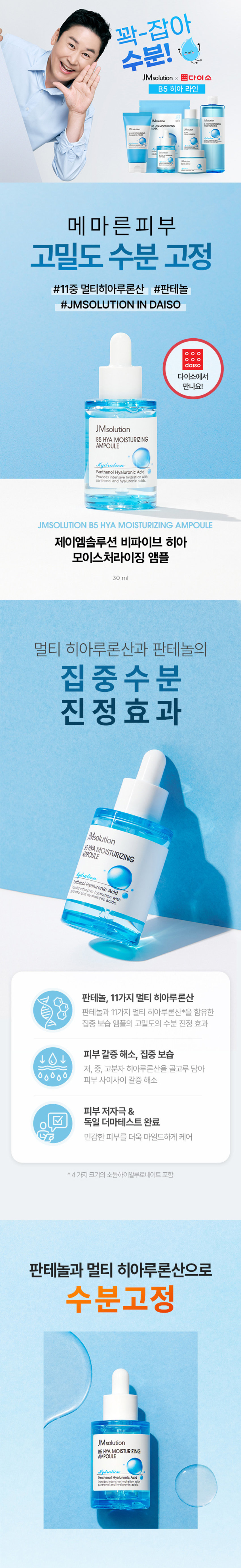 제품명 : 제이엠솔루션 비파이브 히아 모이스처라이징 앰플 
용량 : 30ml 
제품주요사양 : 모든 피부에 사용가능 
사용방법 : 상품 상세페이지 참조 
화장품제조업자 : (주) 코스메카코리아 
화장품책임판매업자 : (주)지피클럽 
제조국 : 한국 
기능성 여부 : 해당사항 없음 
품질보증기준 : 본 제품에 이상이 있을 경우 공정거래위원회 고시소비자분쟁 해결 기준'에 의해 보상해 드립니다. 
사용 시의 주의사항 
1) 화장품 사용 시 또는 사용 후 직사광선에 의하여 사용부위가 붉은 반점, 부어오름 또는 가려움증 등의 
이상 증상이나 부작용이 있는 경우 전문의 등과 상담할 것 
2) 상처가 있는 부위 등에는 사용을 자제할 것 
3) 보관 및 취급 시의 주의사항 
가) 어린이의 손이 닿지 않는 곳에 보관할 것 
나)직사광선을 피해서 보관할 것 
전성분 
정제수, 글리세린, 부틸렌글라이콜, 다이프로필렌글라이콜, 프로판다이올, 클로페네신, 글리세레스-26, 페 
녹시에탄올, 카보머, 글리세레스-25피씨에이아이소스테아레이트, 트로메타민, 카프릴릴글라이콜, 에틸헥 
실글리세린, 다이소듐이디티에이, 향료, 글리세틸아크릴레이트/이크릴릭애씨드코폴리머, 알란토인, 판테놀 
(76.75ppm), 소듐하이알루로네이트(50.8ppm), 하이알루로닉애씨드(50.03ppm), 하이드롤라이즈드하이알루 
로닉애씨드(50.03ppm), 자일리틸글루코사이드, 1,2-헥산다이올, 안하이드로자일리톨, 암모늄폴리아크릴 
로일다이메틸타우레이트, 자일리톨, 하이드록시프로필트라이도능하이알부로네이트(003ppm) 하이드롤라 
이즈드소듐하이알루로네이트(0.03ccm), 포타슘하이알루로네이트(0.03ppm), 소듐하이알루로네이트크로 
스폴리머(0.03ppm), 레시틴, 펜틸렌글라이콜, 콜레스테롤, 세라마이드엔피, 올레익애씨드, 팔미틱애씨드, 스 
테아릭애씨드, 소듐아세틸레이티드하이알루로네이트(1pgb)