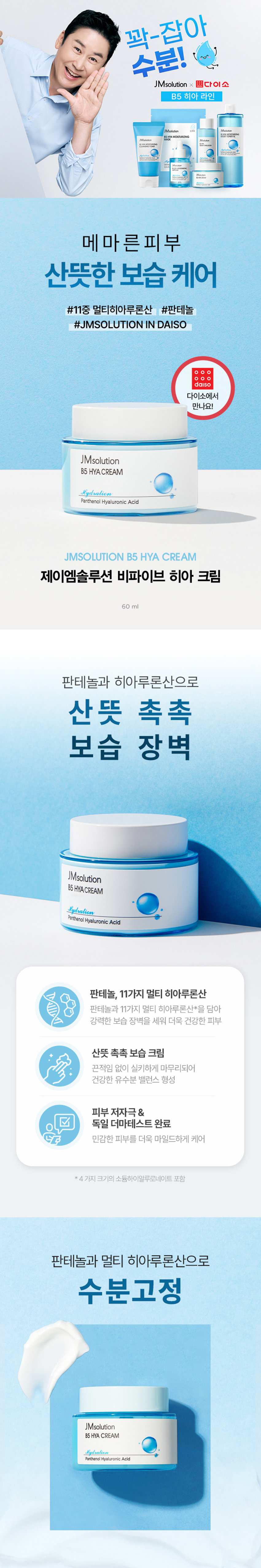 꽉-잡아 수분! JMsolution x 다이소 B5 히아 라인 Madution JMsolutic 险投 MOISTURIZING 687 Madution 한번 메마른피부 산뜻한 보습 케어 #11중 멀티히아루론산 #판테놀 #JMSOLUTION IN DAISO daiso 다이소에서 만나요! JMsolution B5 HYACREAM Hydration Panthenol Hyaluronic Acid JMSOLUTION B5 HYA CREAM 제이엠솔루션 비파이브 히아 크림 60ml 판테놀과 히아루론산으로 산뜻 촉촉 보습 장벽 JMsolution B5 HYACREAM Hydration Panthenol Hyaluronic Acid 판테놀, 11가지 멀티 히아루론산 판테놀과 11가지 멀티 히아루론산*을 담아 강력한 보습 장벽을 세워 더욱 건강한 피부 산뜻 촉촉 보습 크림 끈적임 없이 실키하게 마무리되어 건강한 유수분 밸런스 형성 피부 저자극& 독일 더마테스트 완료 민감한 피부를 더욱 마일드하게 케어 *4가지 크기의 소듐하이알루로네이트 포함 판테놀과 멀티 히아루론산으로 수분고정 JMsolution B5HYA CREAM Hydration Panthenol Hyaluronic AcidINGREDIENT 11 가지 멀티 히아루론산* *4가지 크기의 소듐하이알루로네이트 포함 저, 중, 고분자 까지 11가지 종류의 멀티 히아루론산 함유 피부 수분을 촘촘히 채워주고 날아가지 않도록 보습 LOCKING! 1 | 고분자 히아루론산 피부 표면에서 수분 보호막 형성 21 중분자 히아루론산 수분 밀도를 높여 피부의 수분 보유력 증가 3 I 저분자 히아루론산 촘촘하게 차오르는 보습 탄력 판테놀 세/콜/지* 비타민 B5로 세라마이드, 피부 장벽 보호, 수분 유지에 도움 콜레스테롤, 지방산 함유 보습과 진정에 효과적으로 피부 사이사이를 연결해 피부 장벽을 건강하게 케어 튼튼한피부 장벽으로 케어 알란토인 아쿠아씰** 피부 보호 및진정을 도와 피부 수분 보유력을 끌어올려 거친 피부를 매끄럽게케어 더욱 촉촉한 피부로 케어 ·세라마이드엔피, 콜레스테롤, 스테아릭애씨드, 팔미틱애씨드 