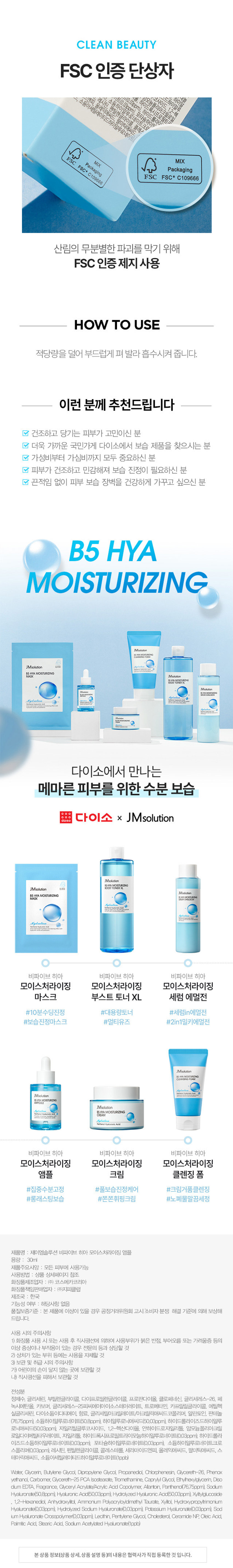 제품명 : 제이엠솔루션 비파이브 히아 모이스처라이징 앰플 
용량 : 30ml 
제품주요사양 : 모든 피부에 사용가능 
사용방법 : 상품 상세페이지 참조 
화장품제조업자 : (주) 코스메카코리아 
화장품책임판매업자 : (주)지피클럽 
제조국 : 한국 
기능성 여부 : 해당사항 없음 
품질보증기준 : 본 제품에 이상이 있을 경우 공정거래위원회 고시소비자분쟁 해결 기준'에 의해 보상해 드립니다. 
사용 시의 주의사항 
1) 화장품 사용 시 또는 사용 후 직사광선에 의하여 사용부위가 붉은 반점, 부어오름 또는 가려움증 등의 
이상 증상이나 부작용이 있는 경우 전문의 등과 상담할 것 
2) 상처가 있는 부위 등에는 사용을 자제할 것 
3) 보관 및 취급 시의 주의사항 
가) 어린이의 손이 닿지 않는 곳에 보관할 것 
나)직사광선을 피해서 보관할 것 
전성분 
정제수, 글리세린, 부틸렌글라이콜, 다이프로필렌글라이콜, 프로판다이올, 클로페네신, 글리세레스-26, 페 
녹시에탄올, 카보머, 글리세레스-25피씨에이아이소스테아레이트, 트로메타민, 카프릴릴글라이콜, 에틸헥 
실글리세린, 다이소듐이디티에이, 향료, 글리세틸아크릴레이트/이크릴릭애씨드코폴리머, 알란토인, 판테놀 
(76.75ppm), 소듐하이알루로네이트(50.8ppm), 하이알루로닉애씨드(50.03ppm), 하이드롤라이즈드하이알루 
로닉애씨드(50.03ppm), 자일리틸글루코사이드, 1,2-헥산다이올, 안하이드로자일리톨, 암모늄폴리아크릴 
로일다이메틸타우레이트, 자일리톨, 하이드록시프로필트라이도능하이알부로네이트(003ppm) 하이드롤라 
이즈드소듐하이알루로네이트(0.03ccm), 포타슘하이알루로네이트(0.03ppm), 소듐하이알루로네이트크로 
스폴리머(0.03ppm), 레시틴, 펜틸렌글라이콜, 콜레스테롤, 세라마이드엔피, 올레익애씨드, 팔미틱애씨드, 스 
테아릭애씨드, 소듐아세틸레이티드하이알루로네이트(1pgb)
