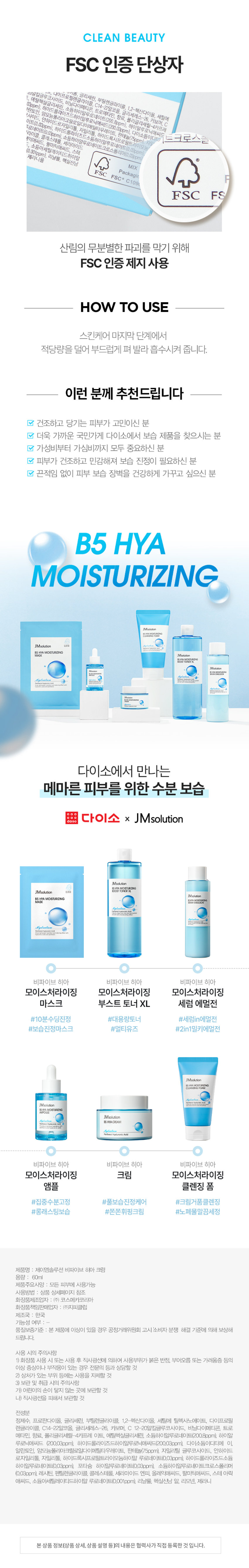 꽉-잡아 수분! JMsolution x 다이소 B5 히아 라인 Madution JMsolutic 险投 MOISTURIZING 687 Madution 한번 메마른피부 산뜻한 보습 케어 #11중 멀티히아루론산 #판테놀 #JMSOLUTION IN DAISO daiso 다이소에서 만나요! JMsolution B5 HYACREAM Hydration Panthenol Hyaluronic Acid JMSOLUTION B5 HYA CREAM 제이엠솔루션 비파이브 히아 크림 60ml 판테놀과 히아루론산으로 산뜻 촉촉 보습 장벽 JMsolution B5 HYACREAM Hydration Panthenol Hyaluronic Acid 판테놀, 11가지 멀티 히아루론산 판테놀과 11가지 멀티 히아루론산*을 담아 강력한 보습 장벽을 세워 더욱 건강한 피부 산뜻 촉촉 보습 크림 끈적임 없이 실키하게 마무리되어 건강한 유수분 밸런스 형성 피부 저자극& 독일 더마테스트 완료 민감한 피부를 더욱 마일드하게 케어 *4가지 크기의 소듐하이알루로네이트 포함 판테놀과 멀티 히아루론산으로 수분고정 JMsolution B5HYA CREAM Hydration Panthenol Hyaluronic AcidINGREDIENT 11 가지 멀티 히아루론산* *4가지 크기의 소듐하이알루로네이트 포함 저, 중, 고분자 까지 11가지 종류의 멀티 히아루론산 함유 피부 수분을 촘촘히 채워주고 날아가지 않도록 보습 LOCKING! 1 | 고분자 히아루론산 피부 표면에서 수분 보호막 형성 21 중분자 히아루론산 수분 밀도를 높여 피부의 수분 보유력 증가 3 I 저분자 히아루론산 촘촘하게 차오르는 보습 탄력 판테놀 세/콜/지* 비타민 B5로 세라마이드, 피부 장벽 보호, 수분 유지에 도움 콜레스테롤, 지방산 함유 보습과 진정에 효과적으로 피부 사이사이를 연결해 피부 장벽을 건강하게 케어 튼튼한피부 장벽으로 케어 알란토인 아쿠아씰** 피부 보호 및진정을 도와 피부 수분 보유력을 끌어올려 거친 피부를 매끄럽게케어 더욱 촉촉한 피부로 케어 ·세라마이드엔피, 콜레스테롤, 스테아릭애씨드, 팔미틱애씨드 