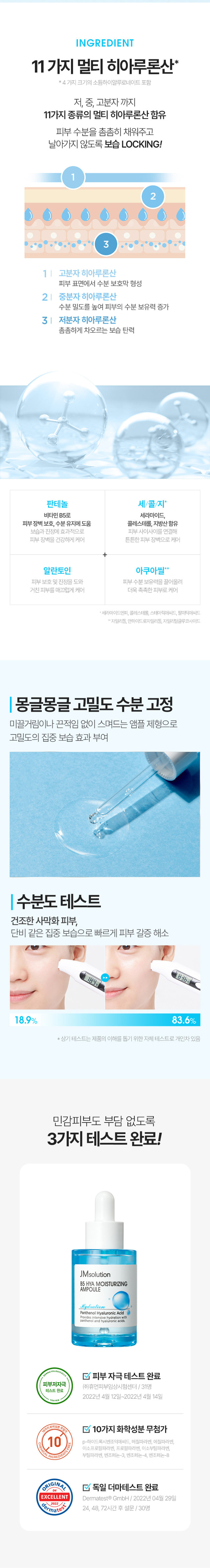 제품명 : 제이엠솔루션 비파이브 히아 모이스처라이징 앰플 
용량 : 30ml 
제품주요사양 : 모든 피부에 사용가능 
사용방법 : 상품 상세페이지 참조 
화장품제조업자 : (주) 코스메카코리아 
화장품책임판매업자 : (주)지피클럽 
제조국 : 한국 
기능성 여부 : 해당사항 없음 
품질보증기준 : 본 제품에 이상이 있을 경우 공정거래위원회 고시소비자분쟁 해결 기준'에 의해 보상해 드립니다. 
사용 시의 주의사항 
1) 화장품 사용 시 또는 사용 후 직사광선에 의하여 사용부위가 붉은 반점, 부어오름 또는 가려움증 등의 
이상 증상이나 부작용이 있는 경우 전문의 등과 상담할 것 
2) 상처가 있는 부위 등에는 사용을 자제할 것 
3) 보관 및 취급 시의 주의사항 
가) 어린이의 손이 닿지 않는 곳에 보관할 것 
나)직사광선을 피해서 보관할 것 
전성분 
정제수, 글리세린, 부틸렌글라이콜, 다이프로필렌글라이콜, 프로판다이올, 클로페네신, 글리세레스-26, 페 
녹시에탄올, 카보머, 글리세레스-25피씨에이아이소스테아레이트, 트로메타민, 카프릴릴글라이콜, 에틸헥 
실글리세린, 다이소듐이디티에이, 향료, 글리세틸아크릴레이트/이크릴릭애씨드코폴리머, 알란토인, 판테놀 
(76.75ppm), 소듐하이알루로네이트(50.8ppm), 하이알루로닉애씨드(50.03ppm), 하이드롤라이즈드하이알루 
로닉애씨드(50.03ppm), 자일리틸글루코사이드, 1,2-헥산다이올, 안하이드로자일리톨, 암모늄폴리아크릴 
로일다이메틸타우레이트, 자일리톨, 하이드록시프로필트라이도능하이알부로네이트(003ppm) 하이드롤라 
이즈드소듐하이알루로네이트(0.03ccm), 포타슘하이알루로네이트(0.03ppm), 소듐하이알루로네이트크로 
스폴리머(0.03ppm), 레시틴, 펜틸렌글라이콜, 콜레스테롤, 세라마이드엔피, 올레익애씨드, 팔미틱애씨드, 스 
테아릭애씨드, 소듐아세틸레이티드하이알루로네이트(1pgb)
