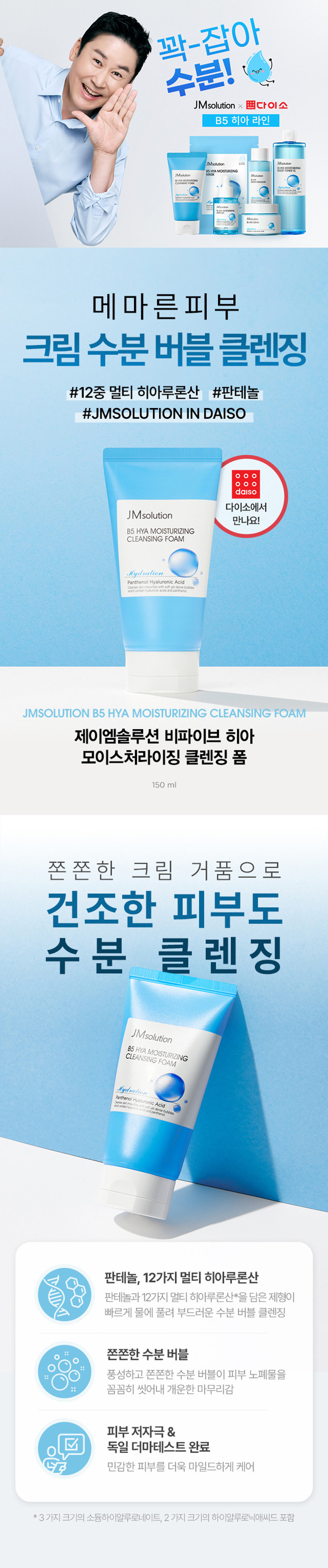 꽉-잡아 수분! JMsolution x 쁘다이소 B5 히아 라인 JMsolution 피코트 IMsolution 687 JMsolution ·HIAMOISTURIZING Miolution CHANGISTORING BOYIMASON 아니아베 Mirk-tion 비율 메마른 피부 크림 수분 버블 클렌징 #12중 멀티 히아루론산 #판테놀 #JMSOLUTION IN DAISO . . o daiso 다이소에서 JMsolution 만나요! B5 HYA MOISTURIZING CLEANSING FOAM Hydration Panthenol Hyaluronic Acid morter with soft yet dense bubbles contain hyaluronic acds andparthenol JMSOLUTION B5 HYA MOISTURIZING CLEANSING FOAM 제이엠솔루션 비파이브 히아 모이스처라이징 클렌징 폼 150ml 쫀 쫀 한 크림 거 품 으 로 건조한 피부도 수분 클 렌 징 JMsolution B5 HYA MOISTURIZING FOAM CLEANSING Hydration Panthenol Hyaluronic Acid Chanses_skin Impurtos eth softyetdense bubbles dearlyousion acds and panthenol 판테놀, 12가지 멀티 히아루론산 판테놀과 12가지 멀티 히아루론산*을 담은 제형이 빠르게 물에 풀려 부드러운 수분 버블 클렌징 쫀쫀한 수분 버블 풍성하고 쫀쫀한 수분 버블이 피부 노폐물을 꼼꼼히 씻어내 개운한 마무리감 피부 저자극 & 독일 더마테스트 완료 민감한 피부를 더욱 마일드하게 케어 *3가지 크기의 소듐하이알루로네이트, 2가지 크기의 하이알루로닉애씨드 포함판테놀과 멀티 히아루론산으로 수분고정 JMsolution B5 HYA MOISTURIZING CLEANSING FOAM Hydration Panthenol Hyaluronic Acid INGREDIENT 12 가지 멀티 히아루론산* *3가지 크기의 소듐하이알루로네이트, 2가지 크기의 하이알루로닉애씨드 포함 저, 중, 고분자 까지 12가지 종류의 멀티 히아루론산 함유 피부 수분을 촘촘히 채워주고 날아가지 않도록 보습 LOCKING! 3 1 고분자 히아루론산 피부 표면에서 수분 보호막 형성 21 중분자 히아루론산 수분 밀도를 높여 피부의 수분 보유력 증가 31 저분자 히아루론산 촘촘하게 차오르는 보습 탄력 판테놀 세/콜/지 비타민 B5로 세라마이드, 피부 장벽 보호, 수분 유지에 도움 콜레스테롤, 지방산 함유 보습과 진정에 효과적으로 피부사이사이를 연결해 피부 장벽을 건강하게 케어 튼튼한 피부 장벽으로 케어 알란토인 아쿠아씰 피부 보호 및 진정을 도와 피부 수분 보유력을 끌어올려 거친 피부를 매끄럽게 케어 더욱 촉촉한 피부로 케어 ·세라마이드엔피, 콜레스테롤, 스테아릭애씨드, 팔미틱애씨드 자일리톨, 안하이드로자일리톨, 자일리틸글루코사이드 풍성 쫀득 수분 버블 풍성하고 쫀득쫀득한 수분 버블을 형성해 피부 노폐물을 꼼꼼하게 세정 *왼쪽:자사 샘플 /오른쪽: 비파이브 히아 클렌징 폼 버블 밀착력 테스트 피부에 밀착되는 쫀득한 버블로 노폐물 OUT! 수분 IN!민감피부도 부담 없도록 3가지 테스트 완료! JMsolution BELHAMOISTURIZING □ 피부 자극 테스트 완료 피부저자극 (주)휴먼피부임상시험센터/ 31명 테스트 완료 2022년 4월 12일~2022년 4월 14일 □ 10가지 화학성분 무첨가 10 p-하이드록시벤조익애씨드, 메칠파라벤, 에칠파라벤, 이소프로필파라벤, 프로필파라벤, 이소 부틸파라벤, 부틸파라벤, 벤조페논 3, 벤조페논 4, 벤조페논 8 ORIGIN V 독일 더마테스트 완료 EXCELLENT Dermatest�gmbH/2022년 04월 29일 2022/2 dermates 24, 48, 72시간후 설문/30명 CLEAN BEAUTY FSC 인증 단상자 Hydration PanthenolHyaluronicAcid - 50ml/5.07l.nz MIX Packaging ⌀= FSC� C109666 FSC 산림의 무분별한 파괴를 막기 위해 FSC 인증 제지 사용 HOW TO USE 세안 시 적당량을 덜어 물로 충분히 거품을 낸 후 얼굴에 마사지하듯 문지르고 미온수로 깨끗이 씻어냅니다. 이런 분께 추천드립니다 건조하고 당기는 피부가 고민이신 분 V 더욱 가까운 국민가게 다이소에서 보습 제품을 찾으시는 분 V 가성비부터 가심비까지 모두 중요하신 분 V 세안 후에도 당김 없이 촉촉한 클렌저를 찾으시는 분 V 풍성하고 쫀쫀한 크림 거품의 클렌저를 찾으시는 분 B5 HYA MOISTURIZING JMsolution BSWAMOISTURIZING 다이소에서 만나는 메마른피부를위한수분 보습 : 다이소 x JMsolution solution JMsolution BUTHAREING JMsolution BSHYAMOISTURIZING 10.10002157-887-887 V 비파이브 히아 비파이브 히아 비파이브 히아 모이스처라이징 모이스처라이징 모이스처라이징 마스크 부스트 토너 XL 세럼 에멀전 #10분수딩진정 #대용량토너 #세럼in에멀전 #보습진정마스크 #멀티유즈 #2in1밀키에멀전 CLEAN BEAUTY BS HAMOSTURING JMsolution VPOUMOISTURIZING JMsolution BEHAMOISTURIZING 비파이브 히아 비파이브 히아 비파이브 히아 모이스처라이징 모이스처라이징 모이스처라이징 앰플 크림 클렌징 폼 #집중수분고정 #풀보습진정케어 #크림거품 클렌징 #롱래스팅보습 #쫀쫀휘핑크림 #노폐물말끔세정 제품명 : 제이엠솔루션 비파이브 히아! 모이스처라이징 클렌징폼 용량 : 150ml 제품주요사양 : 모든 피부에 사용가능 사용방법 : 상품 상세페이지 참조 화장품제조업자 :(주)제이오알알앤디 화장품책임판매업자 : (주)지피클럽 제조국 : 한국 7 능성 여부 : 해당사항 없음 품질보증기준:본제품에 이상이 있을 경우 공정거래위원회 고시'소비자 분쟁 해결 기준'에 의해보상해 드립니다. 사용 시의 주의사항 1)화장품 사용 시 또는사용 후 직사광선에 의하여 사용부위가 붉은 반점, 부어오름 또는 가려움증 등의 이상 증상이나 부작용이 있는 경우 전문의 등과 상담할 것 2) 상처가있는 부위 등에는 사용을 자제할것 3) 보관 및 취급 시의 주의사항 가)어린이의 손이 닿지 않는 곳에 보관할 것 나) 직사광선을 피해서 보관할 것 전성분 정제수, 팔미틱애씨드, 스테아릭애씨드, 라우릭애씨드, 포타슘하이드록사이드, 미리스틱애씨드, 글리세린, 피이지-32, 코카미도프로필베타인, 글리세 릴스테아레이트, 판테놀(100ppm), 알란토인, 소듐하이 알루로네이트(100.2ppb), 하이 (드롤라이즈드소듐하이알루로네이트(10ppb), 하이드롤라이즈드하이알루로닉애씨드(110ppb), 소듐아세틸레이티드하이알루로네이트(1ppb), 하이드록시프로필트라이 (모늄하이알루로네이트(1ppb), 다이메틸실란 반올하이알루로네이트(0.6ppb), 소듐하이알루로네이트크로스폴리머(0.25ppb) 하이알루로닉애씨드(0.2ppb), 포타슘하이알루로네이트(0.02ppb), 세라마이드엔피, 콜레 스테롤, 글라이코스핑고리피드, 헥
실라우레이트, 자일리틸글루코사이드, 안하이드로자일리톨, 자일리톨, 소듐클로라이드, 소듐폴리아크릴레이트, 아라키딕애씨드, 하이드록시에틸셀룰로오스, 실리카, 소듐벤조에이트, 카프릴릭/카프릭트라이글리세라이드, 다이소듐포스페이트, 1,2-헥산다이올, 글루코오스, 하이드로제네이티드포스파티딜콜린, 부틸렌글라이콜, 소듐포스페이트, 수크로오스스테아레이트, 에틸헥실글리세린, 폴리솔베이트60, 피이지-14M, 피이지-100스테아레이트, 폴리쿼터늄-7, 펜틸렌글라이콜, 다이소듐이디티에이, 페녹시에탄올, 향료 Water, PalmficAcid, StearicAcid, Lauric Acid, PotassiumHydroxide, MyristicAad,glycerin, PEG-32, Co- camidopropyl Betaine,glyceryl Stearate, Panthenol(100ppm), Allantoin, Sodium Hyaluronate(100.2ppb), HydrolyzedSodiumHyaluronate(10ppb), HydrolyzedHyaluronic Acid(110ppb), SoctumAcetylatedHyaluro- nate(1ppb), HydroxypropylimoniumHyaLrorate/ippbl Dimethyisland|Hyaluronate(0.6ppb), SodiumHyal- uronate Crosspolymer(0.25ppb), Hyaluronic Acid(0.2ppb), Potassium Hyaluronate(0.02ppb), Ceramide NP, Cholesterol,glycosphingolipids, Hexyl Laurate, Xylitylglucoside, Anhydroxylitol, Xylitol, Sodium Chloride, Sodium Polyacrylate, ArachidicAcid, Hydroxyethylcellulose, Silica, Sodium Benzoate, Caprylic/Capric Tri-glyceride, Disodium Phosphate, 1,2-Hexanediol,glucose, Hydrogenated Phosphatidylcholine, Butyleneglycol, Sodium Phosphate, Sucrose Stearate, Ethylhexylglycerin, Polysorbate 60, PEG-14M, PEG-100 Stearate, Polyquatemium-7, PentyleneGlycol, Disodium EDTA, Phenoxyethanol, Fragrance 본상품정보(상품 상세,상품 설명등)의내용은협력사가직접등록한것입니다.