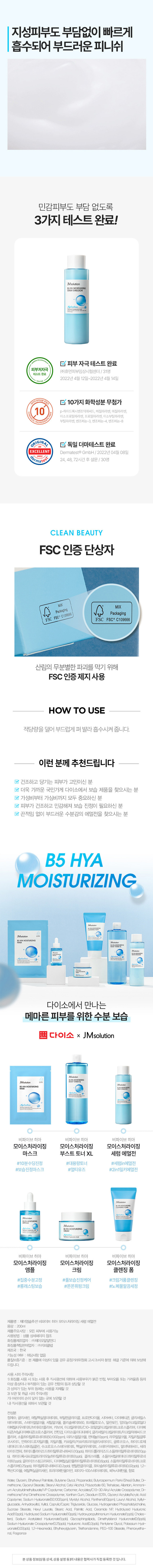 제이엠솔루션 비파이브 히아 모이스처라이징 세럼 에멀전
용량: 200ml
제품주요사양: 모든 피부에 사용 가능
사용방법: 상품 상세페이지 참조
화장품제조업자: (주)제이오알알앤디
화장품책임판매업자: (주)지피클럽
제조국: 한국
기능성여부: 해당사항 없음
품질보증기준: 본 제품에 이상이 있을 경우 공정거래위원회 고시 '소비자 분쟁 해결 기준'에 의해 보상해 드립니다.
사용시의 주의사항
1) 화장품 사용 시 또는 사용 후 직사광선에 의하여 사용부위가 붉은 반점, 부어오름 또는 가려움증 등의 이상 증상이 나 부작용이 있는 경우 전문의 등과 상담할 것
2) 상처가 있는 부위 등에는 사용을 자제할 것
3) 보관 및 취급 시의 주의사항
가) 어린이의 손이 닿지 않는 곳에 보관할 것
나) 직사광선을 피해서 보관할 것
전성분
정제수, 글리세린, 에틸헥실팔미테이트, 부틸렌글라이콜, 프로판다이올, 시어버터, 다이메티콘, 글리세릴스테아레이트, 스테아릴알코올, 세틸알코올, 폴리솔베이트60, 트레할로오스, 알란토인, 암모늄아크릴로일다이메틸타우레이트/브이피코폴리 카보머, 이크릴레이트(CMO-30알킬이크릴레이트크로스폴리머, 다이메티콘/비닐다이메티콘크로스폴리머, 잔탄검, 다이소듐이디티에이, 글리세틸아크릴레이트/아크릴릭애씨드코폴리머, 소듐하이알루로네이트(50.1002ppm), 미리스틸알코올, 판테놀(10ppm), 라우릴알코올, 자일리틸글루코사이드, 안하이드로자일리톨, 자일라톨, 카프릴릭/카프릭트라이글리세라이드, 글루코오스, 하이드로제네이티드포스파티딜콜린, 수크로오스스터아레이트, 헥실라우레이트, 스테아릭애씨드, 팔미틱애씨드 세라마이드엔피, 하이드롤라이즈드하이알루로닉애씨드(10ppb), 하이드롤라이즈드소듐하이알루로네이트(10ppb), 하이드록시프로필트라이모늄하이알루로네이트(1ppb), 콜레스테롤, 소듐아세틸레이티드하이알루로네이트(1ppb), 글라이코스핑고리피드, 다이메틸실란올하이알루로네이트(0.6ppb), 소듐하이알루로네이트크로스폴리머(0.25ppb), 하이알루로닉애씨드(0.2ppb), 펜틸렌글라이콜, 포타슘하이알루로네이트(0.02ppb), 1,2-헥산다이올, 에틸헥실글리세린, 트라이에탄올아민, 피이지-100스테아레이트, 페녹시에탄올, 향료