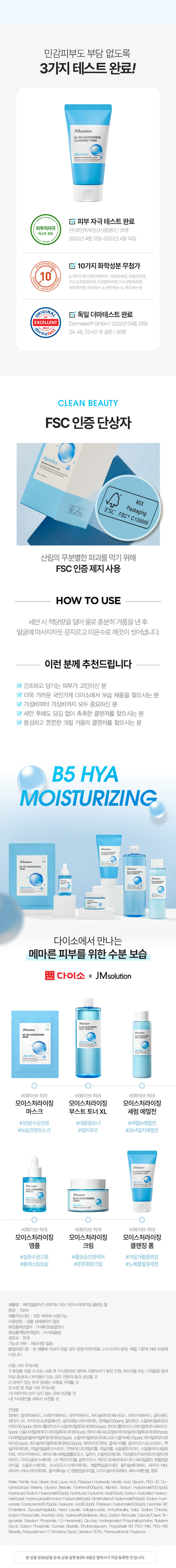 꽉-잡아 수분! JMsolution x 쁘다이소 B5 히아 라인 JMsolution 피코트 IMsolution 687 JMsolution ·HIAMOISTURIZING Miolution CHANGISTORING BOYIMASON 아니아베 Mirk-tion 비율 메마른 피부 크림 수분 버블 클렌징 #12중 멀티 히아루론산 #판테놀 #JMSOLUTION IN DAISO . . o daiso 다이소에서 JMsolution 만나요! B5 HYA MOISTURIZING CLEANSING FOAM Hydration Panthenol Hyaluronic Acid morter with soft yet dense bubbles contain hyaluronic acds andparthenol JMSOLUTION B5 HYA MOISTURIZING CLEANSING FOAM 제이엠솔루션 비파이브 히아 모이스처라이징 클렌징 폼 150ml 쫀 쫀 한 크림 거 품 으 로 건조한 피부도 수분 클 렌 징 JMsolution B5 HYA MOISTURIZING FOAM CLEANSING Hydration Panthenol Hyaluronic Acid Chanses_skin Impurtos eth softyetdense bubbles dearlyousion acds and panthenol 판테놀, 12가지 멀티 히아루론산 판테놀과 12가지 멀티 히아루론산*을 담은 제형이 빠르게 물에 풀려 부드러운 수분 버블 클렌징 쫀쫀한 수분 버블 풍성하고 쫀쫀한 수분 버블이 피부 노폐물을 꼼꼼히 씻어내 개운한 마무리감 피부 저자극 & 독일 더마테스트 완료 민감한 피부를 더욱 마일드하게 케어 *3가지 크기의 소듐하이알루로네이트, 2가지 크기의 하이알루로닉애씨드 포함판테놀과 멀티 히아루론산으로 수분고정 JMsolution B5 HYA MOISTURIZING CLEANSING FOAM Hydration Panthenol Hyaluronic Acid INGREDIENT 12 가지 멀티 히아루론산* *3가지 크기의 소듐하이알루로네이트, 2가지 크기의 하이알루로닉애씨드 포함 저, 중, 고분자 까지 12가지 종류의 멀티 히아루론산 함유 피부 수분을 촘촘히 채워주고 날아가지 않도록 보습 LOCKING! 3 1 고분자 히아루론산 피부 표면에서 수분 보호막 형성 21 중분자 히아루론산 수분 밀도를 높여 피부의 수분 보유력 증가 31 저분자 히아루론산 촘촘하게 차오르는 보습 탄력 판테놀 세/콜/지 비타민 B5로 세라마이드, 피부 장벽 보호, 수분 유지에 도움 콜레스테롤, 지방산 함유 보습과 진정에 효과적으로 피부사이사이를 연결해 피부 장벽을 건강하게 케어 튼튼한 피부 장벽으로 케어 알란토인 아쿠아씰 피부 보호 및 진정을 도와 피부 수분 보유력을 끌어올려 거친 피부를 매끄럽게 케어 더욱 촉촉한 피부로 케어 ·세라마이드엔피, 콜레스테롤, 스테아릭애씨드, 팔미틱애씨드 자일리톨, 안하이드로자일리톨, 자일리틸글루코사이드 풍성 쫀득 수분 버블 풍성하고 쫀득쫀득한 수분 버블을 형성해 피부 노폐물을 꼼꼼하게 세정 *왼쪽:자사 샘플 /오른쪽: 비파이브 히아 클렌징 폼 버블 밀착력 테스트 피부에 밀착되는 쫀득한 버블로 노폐물 OUT! 수분 IN!민감피부도 부담 없도록 3가지 테스트 완료! JMsolution BELHAMOISTURIZING □ 피부 자극 테스트 완료 피부저자극 (주)휴먼피부임상시험센터/ 31명 테스트 완료 2022년 4월 12일~2022년 4월 14일 □ 10가지 화학성분 무첨가 10 p-하이드록시벤조익애씨드, 메칠파라벤, 에칠파라벤, 이소프로필파라벤, 프로필파라벤, 이소 부틸파라벤, 부틸파라벤, 벤조페논 3, 벤조페논 4, 벤조페논 8 ORIGIN V 독일 더마테스트 완료 EXCELLENT Dermatest�gmbH/2022년 04월 29일 2022/2 dermates 24, 48, 72시간후 설문/30명 CLEAN BEAUTY FSC 인증 단상자 Hydration PanthenolHyaluronicAcid - 50ml/5.07l.nz MIX Packaging ⌀= FSC� C109666 FSC 산림의 무분별한 파괴를 막기 위해 FSC 인증 제지 사용 HOW TO USE 세안 시 적당량을 덜어 물로 충분히 거품을 낸 후 얼굴에 마사지하듯 문지르고 미온수로 깨끗이 씻어냅니다. 이런 분께 추천드립니다 건조하고 당기는 피부가 고민이신 분 V 더욱 가까운 국민가게 다이소에서 보습 제품을 찾으시는 분 V 가성비부터 가심비까지 모두 중요하신 분 V 세안 후에도 당김 없이 촉촉한 클렌저를 찾으시는 분 V 풍성하고 쫀쫀한 크림 거품의 클렌저를 찾으시는 분 B5 HYA MOISTURIZING JMsolution BSWAMOISTURIZING 다이소에서 만나는 메마른피부를위한수분 보습 : 다이소 x JMsolution solution JMsolution BUTHAREING JMsolution BSHYAMOISTURIZING 10.10002157-887-887 V 비파이브 히아 비파이브 히아 비파이브 히아 모이스처라이징 모이스처라이징 모이스처라이징 마스크 부스트 토너 XL 세럼 에멀전 #10분수딩진정 #대용량토너 #세럼in에멀전 #보습진정마스크 #멀티유즈 #2in1밀키에멀전 CLEAN BEAUTY BS HAMOSTURING JMsolution VPOUMOISTURIZING JMsolution BEHAMOISTURIZING 비파이브 히아 비파이브 히아 비파이브 히아 모이스처라이징 모이스처라이징 모이스처라이징 앰플 크림 클렌징 폼 #집중수분고정 #풀보습진정케어 #크림거품 클렌징 #롱래스팅보습 #쫀쫀휘핑크림 #노폐물말끔세정 제품명 : 제이엠솔루션 비파이브 히아! 모이스처라이징 클렌징폼 용량 : 150ml 제품주요사양 : 모든 피부에 사용가능 사용방법 : 상품 상세페이지 참조 화장품제조업자 :(주)제이오알알앤디 화장품책임판매업자 : (주)지피클럽 제조국 : 한국 7 능성 여부 : 해당사항 없음 품질보증기준:본제품에 이상이 있을 경우 공정거래위원회 고시'소비자 분쟁 해결 기준'에 의해보상해 드립니다. 사용 시의 주의사항 1)화장품 사용 시 또는사용 후 직사광선에 의하여 사용부위가 붉은 반점, 부어오름 또는 가려움증 등의 이상 증상이나 부작용이 있는 경우 전문의 등과 상담할 것 2) 상처가있는 부위 등에는 사용을 자제할것 3) 보관 및 취급 시의 주의사항 가)어린이의 손이 닿지 않는 곳에 보관할 것 나) 직사광선을 피해서 보관할 것 전성분 정제수, 팔미틱애씨드, 스테아릭애씨드, 라우릭애씨드, 포타슘하이드록사이드, 미리스틱애씨드, 글리세린, 피이지-32, 코카미도프로필베타인, 글리세 릴스테아레이트, 판테놀(100ppm), 알란토인, 소듐하이 알루로네이트(100.2ppb), 하이 (드롤라이즈드소듐하이알루로네이트(10ppb), 하이드롤라이즈드하이알루로닉애씨드(110ppb), 소듐아세틸레이티드하이알루로네이트(1ppb), 하이드록시프로필트라이 (모늄하이알루로네이트(1ppb), 다이메틸실란 반올하이알루로네이트(0.6ppb), 소듐하이알루로네이트크로스폴리머(0.25ppb) 하이알루로닉애씨드(0.2ppb), 포타슘하이알루로네이트(0.02ppb), 세라마이드엔피, 콜레 스테롤, 글라이코스핑고리피드, 헥
실라우레이트, 자일리틸글루코사이드, 안하이드로자일리톨, 자일리톨, 소듐클로라이드, 소듐폴리아크릴레이트, 아라키딕애씨드, 하이드록시에틸셀룰로오스, 실리카, 소듐벤조에이트, 카프릴릭/카프릭트라이글리세라이드, 다이소듐포스페이트, 1,2-헥산다이올, 글루코오스, 하이드로제네이티드포스파티딜콜린, 부틸렌글라이콜, 소듐포스페이트, 수크로오스스테아레이트, 에틸헥실글리세린, 폴리솔베이트60, 피이지-14M, 피이지-100스테아레이트, 폴리쿼터늄-7, 펜틸렌글라이콜, 다이소듐이디티에이, 페녹시에탄올, 향료 Water, PalmficAcid, StearicAcid, Lauric Acid, PotassiumHydroxide, MyristicAad,glycerin, PEG-32, Co- camidopropyl Betaine,glyceryl Stearate, Panthenol(100ppm), Allantoin, Sodium Hyaluronate(100.2ppb), HydrolyzedSodiumHyaluronate(10ppb), HydrolyzedHyaluronic Acid(110ppb), SoctumAcetylatedHyaluro- nate(1ppb), HydroxypropylimoniumHyaLrorate/ippbl Dimethyisland|Hyaluronate(0.6ppb), SodiumHyal- uronate Crosspolymer(0.25ppb), Hyaluronic Acid(0.2ppb), Potassium Hyaluronate(0.02ppb), Ceramide NP, Cholesterol,glycosphingolipids, Hexyl Laurate, Xylitylglucoside, Anhydroxylitol, Xylitol, Sodium Chloride, Sodium Polyacrylate, ArachidicAcid, Hydroxyethylcellulose, Silica, Sodium Benzoate, Caprylic/Capric Tri-glyceride, Disodium Phosphate, 1,2-Hexanediol,glucose, Hydrogenated Phosphatidylcholine, Butyleneglycol, Sodium Phosphate, Sucrose Stearate, Ethylhexylglycerin, Polysorbate 60, PEG-14M, PEG-100 Stearate, Polyquatemium-7, PentyleneGlycol, Disodium EDTA, Phenoxyethanol, Fragrance 본상품정보(상품 상세,상품 설명등)의내용은협력사가직접등록한것입니다.