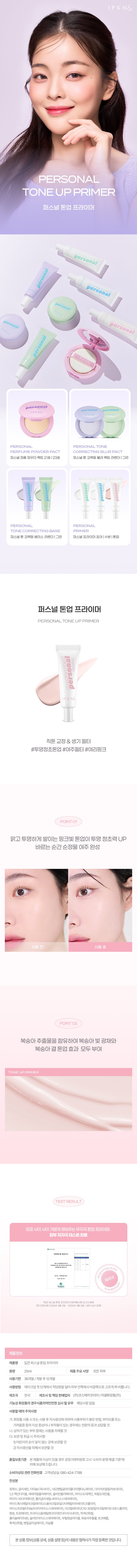 상품 이름: 입큰퍼스널 톤업 프라이머
용량: 25ml
제품 주요 사양: 모든 피부
사용 기한: 36개월
개봉 후 사용 기한: 12개월
사용 방법: 메이크업 첫 단계에서 적당량을 덜어 피부 안쪽에서 바깥쪽으로 고르게 펴 바릅니다.
제조국: 한국
제조사 및 책임 판매업자: (주)코스메카코리아/이넬화장품(주)
기능성 화장품 여부: 해당 사항 없음
사용 시 주의사항:
- 화장품 사용 시 또는 사용 후 직사광선에 의해 사용 부위가 붉은 반점, 부어오름, 가려움증 등의 이상 증상이나 내부 작용이 있는 경우에는 전문의 등과 상담할 것
- 상처가 있는 부위 등에는 사용을 자제할 것
보관 및 취급 시 주의사항:
1) 어린이의 손이 닿지 않는 곳에 보관할 것
2) 직사광선을 피해 보관할 것
품질 보증 기준: 본 제품에 이상이 있을 경우 공정거래위원회 고시 '소비자분쟁해결기준'에 따라 보상해 드립니다.
소비자 상담 관련 전화번호: 고객상담실: 080 424-7788
전 성분: 정제수, 글리세린, 티타늄디옥사이드, 베오펜틸글라이콜다이헵타노에이트, 다이카프릴릴카보네이트, 1,2-헥산다이올, 세테아릴올리베이트/솔비탄올리베이트, 아이소도데케인, 옥틸도데칸올, 피이지-10다이메티콘, 폴리글리세릴-4이소스테아레이트 하이드록시메틸아크릴레이트, 소듐아크릴로일다이메틸타우레이트코폴리머, 이소프로필티타늄트라이아이소스테아레이트, 아크릴레이트/C10-30알킬아크릴레이트크로스폴리머, 향료, 트로메타민, 트라이소듐에틸렌다이아민다이시네이트, 적색산화철, 폴리솔베이트60, 솔비탄아이소스테아레이트, 부틸렌글라이콜, 복숭아추출물, 토코페롤, 흑색산화철, 벤질살리실레이트, 리날룰