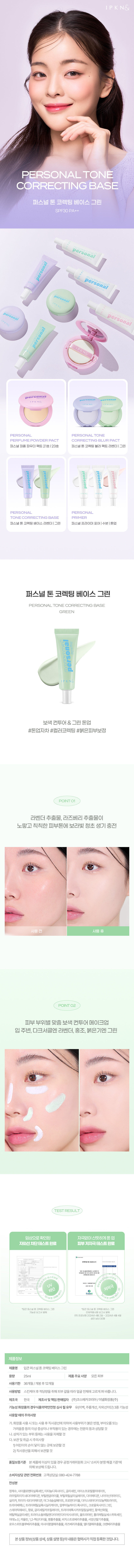 IPKN& PERSONALTONE CORRECTING BASE 퍼스널 톤 코렉팅 베이스 그린 SPF30 PA++ personal personal personal personal personal & PERSONAL PERSONAL TONE PERFUME POWDER PACT CORRECTING BL UR PACT 퍼스널 퍼퓸 파우더 팩트21호|23호 퍼스널톤코렉팅블러 팩트라벤더 |그린 PERSONAL PERSONAL TONE CORRECTING BASE PRIMER 퍼스널튼코렉팅베이스라벤더(그린 퍼스널 프라이머포어|수분|톤업 퍼스널 톤 코렉팅 베이스 그린 personal 보색 컨투어 & 그린 톤업 #톤업자차 #컬러코렉팅 #붉은피부보정 P⌀INT 01 라벤더 추출물, 라즈베리 추출물이 노랗고 칙칙한 피부톤에 보라빛 청초 생기 충전 사용 후 POINT 02 피부 부위별 맞춤 보색 컨투어 메이크업 입 주변, 다크서클엔 라벤더, 홍조, 붉은기엔 그린 TEST RESULT 임상으로 확인된 자극없이 산뜻하게 톤 업 자외선 차단 테스트 완료 피부저자극 테스트완료 피부장조에 의한 외부 알아지고 평가에 대한 2024년4월12일 차단 저자극 DeM 입큰퍼스널톤코렉팅베이스그린 *입큰 퍼스널 톤 코렉팅 베이스 그린 기능성보고서발췌 인체적용시험보고서 발췌 (주)프로브엠2024년 4월2일 2024년4월4일 성인남녀30명 제품정보 제품명 입큰 퍼스널톤코릭 넥팅 베이스그린 용량 25ml 제품주요사양 모든피부 사용기한 36가 월/개봉후 12개월 사용방법 스킨케어 후 적당량을 취해피부걀을따라 얼굴전체 에고르게펴바릅니 다. 제조국 한국 제조사및 책임판매업자 (주)코스메카코리아/이넬화장품(주) 기능성화장품의 경우식품의약안전청 심사필유무 유(미백,주름개선, 자외선차단)3중기능성 사용할때의주의사항 가.화장품사용시 또는사용후직사광선에의하여사용부위가붉은반점, 부어오름또는 가려움증등의이상 증상이니 나부작용이 있는 경우에는전문의 등과상담할 것 나.상처가있는 부위 등에는 사용을 자제할 것 다.보관및 취급 시 주의사항 1)어린이의 손이 닿지 않는 곳에 보관할 것 2)직사광선을피해서보관할것 품질보증기준 본 제품에 이상이 있을 경우공정거래위원회고시'소비자분쟁i 해결기준'에 의해보상해 드립니다. 소비자상담관련전화번호 고객상담실:080- 424-7788 전성분 정제수,사이클로펜타실록세인, 티타늄디옥사이드,글리세린,아이소프로필팔미테이트, 라우릴피이지-8다이 메티콘, 부틸렌글라이 콜,부틸옥틸살리 실레이트,다이미 티콘, 나이아신아마이드, 실리카,피이지-10다이 메티콘,마그 슘설페이트, 프로판다이 올, 다이스터 아다이 |모늄헥토라이트, 트라이베헤닌, 트라이메틸실록시 실리케이트, 알루미늄하이드록사이드, 크로뮴옥사이드그린, 스테아릭애씨드, 향료,글리세릴카프릴레이트, 라이에톡시카프 릴릴실 레인,황색산화철, 에틸헥실글리세린, 트라이소듐에틸렌디 이아민다이 석시네이트, 울트라미 린,폴리머 틸실세스퀴옥세인, 아데노신 카올린, 1,2-헥산다이올, 병풀추출물,비치스트로베리추출물, 서양산딸기추출물, 로우스위트블루베리추출물, 아사이팜열매추출물, 라즈베리추출물, 엘더열매추출물, 크랜베리추출물 본상품정보(상품상세, 상품 설명등)의 내용은협력사가직접등록한것입니 다.
