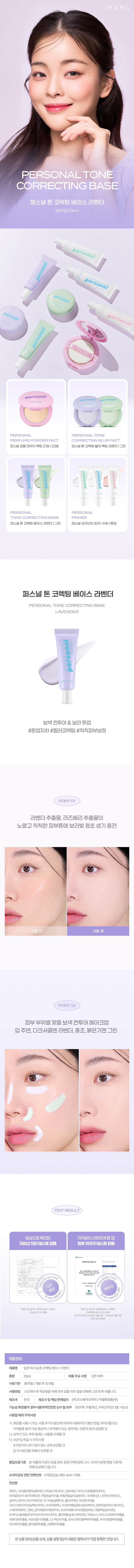 IPKN& PERSONALTONE CORRECTING BASE 퍼스널 톤 코렉팅 베이스 라벤더 SPF30 PA++ personal  personal & PERSONAL PERSONAL TONE PERFUME POWDER PACT CORRECTING BL UR PACT 퍼스널 퍼퓸 파우더 팩트21호|23호 퍼스널톤코렉팅블러 팩트라벤더 |그린 PERSONAL PERSONAL TONE CORRECTING BASE PRIMER 퍼스널튼코렉팅베이스라벤더(그린 퍼스널 프라이머포어|수분|톤업 퍼스널 톤 코렉팅 베이스 라벤더 PERSONAL TONE CORRECTING BASE LAVENDER 보색 컨투어 & 보라 톤업 #톤업자차 #컬러코렉팅 #칙칙피부보정 POINT 01 라벤더 추출물, 라즈베리 추출물이 노랗고 칙칙한 피부톤에 보라빛 청초 생기 충전 사용 후 POINT 02 피부부위별 맞춤, 보색 컨투어 메이크업 입주변, 다크서클엔 라벤더, 홍조, 붉은기엔 그린 TESTRESULT 임상으로 확인된 자극없이 산뜻하게 톤 업 자외선 차단 테스트 완료 피부저자극테스트완료 2024년4월12일 차단 저자극 CORRECTING BASE *입큰퍼스널 코렉팅 베이스 라벤더 입큰퍼스널톤코렉팅베이스라벤더 기능성보고서발췌 인체적용시험보고서 발췌 (주)프로브엠2024년 4월2일 2024년4월4일 성인남녀30명 제품정보 제품명 입큰 퍼스널톤코렉 섹팅 베이스 라벤더 용량 25ml 제품주요사양 모든피부 사용기한 36가 월/개봉후 12개월 사용방법 스킨케어 후 적당량을 취해피부걀을따라 얼굴전체 에고르게펴 바릅니 다. 제조국 한국 제조사및 책임판매업자 (주)코스메카코리아/이넬화장품(주) 기능성화장품의 경우식품의약안전청 심사필유무 유(미백,주름개선, 자외선차단)3중기능성 사용할때의주의사항 가.화장품사용시 또는사용후직사광선에의하여사용부위가붉은반점, 부어오름또는 가려움증등의이상 증상이니 나부작용이 있는 경우에는전문의 등과상담할 것 나.상처가있는 부위 등에는 사용을 자제할 것 다.보관및 취급 시 주의사항 1)어린이의 손이 닿지 않는 곳에 보관할 것 2)직사광선을피해서보관할것 품질보증기준 본 제품에 이상이 있을 경우공정거래위원회고시'소비자분쟁i 해결기준'에 의해 보상해 드립니다. 소비자상담관련전화번호 고객상담실:080- 424-7788 전성분 정제수,사이클로펜타실록세인, 티타늄디옥사이드,글리세린,아이소프로필팔미테이트, 라우릴피이지-8다이 메티콘, 부틸렌글라이 콜,부틸옥틸살리 실레이트, 다이미 |티콘, 나이아신아마이드,  실리카, 피이지-10다이 메티콘,마그네 슘설페이트, 울트라마린, 프로판다이올,  다이스테아다이모늄헥토라이 트, 트라이베헤닌, 트라이메틸실록시실리 케이트, 알루미늄하이드록사이드, 스테아릭애씨드, 향료, 글리세릴카프릴레이트, 트 라이에톡시카프 릴릴실 레인,에틸헥실글리 세린,  트라이소듐에틸렌다이아민다이 석시네이트, 폴리 메틸실세스퀴옥세 인 아데노신,비치스트로베리추출물, 라벤더꽃추출물, 서양산딸기 |추출물,1 1,2-헥산다이올,로우스위 트블루베리추출물, 아사이팜열매 추출물, 라즈베리추출물,엘더열매추출물, 크랜베리추출물 본상품 정보(상품상세, 상품 설명등)의 내용은협력사가직접등록한것입니 다.