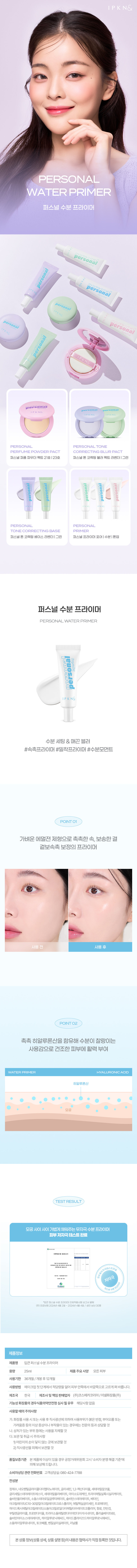 퍼스널 수분 프라이머

가벼운 에멀젼 제형으로 촉촉한 속, 보송한 겉 보정의 프라이머

촉촉 히알루론산을 함유해 수분이 찰랑이는 사용감으로 건조한 피부에 활력 부여

모공 사이 기법에 채워주는 무자극 수분 프라이머

피부 저자극 테스트 완료

2024년 4월 12일 저자극 입큰퍼스널수분 프라이머인체적용시험보고서 발췌

(주)프로브엠 2024년 4월 2일 2024년 4월 4일/성인남녀 30명

제품정보

제품명 입큰퍼스널 수분프라이머

용량 25ml 제품주요사양 모든 피부

사용기한 36개월/개봉후12개월

사용방법 메이크업 첫 단계 에서 적당량을덜어 피부 안쪽에서 바깥쪽으로 고르게 펴 바릅니다.

제조국 한국 제조사및 책임판매업자 (주)코스메카코리아/이넬화장품(주)

기능성 화장품의 경우식품의약품안전청· 심사 필유무 해당사항 없음

사용할때의주의사항

가.화장품사용 시 또는 사용 후 직사광선에 의하여 사용부위가 붉은 반점, 부어오름 또는 가려움증 등의 이상증상이나 내부작용이 있는 경우에는 전문의등과 상담할것

나, 상처가있는부위등에는 사용을자제할것

다.보관 및취급시주의사항

1) 어린이의 손이닿지않는 곳에 보관할것

2)직사광선을피해서보관할것

품질보증기준 본제품에이상이있을경우공정거래위원회 고시'소비자분쟁해결기준'에 의해보상해드립니다.

소비자상담관련 전화번호 고객상담실:080 424- 7788

전성분

정제수, 네오펜틸글라이콜다이헵타노에이트, 글리세린, 1,2-헥산다이올, 세테아릴알코올, 글리세릴스테아레이트에스이세테아릴올리베이트, 아이소도데케인, 트라이머틸실록시실리카 케이트, 솔비탄올리베이트, 소듐스터아로일글루타메이트, 솔비탄스테아레이트, 베타인, 아크릴레이트/C10-30알킬아크릴레이트크로스폴리머 에틸헥실글리세린, 트로메타민, 하이드록시에틸아크릴레이트/소듐아크릴로일다이메틸타우레이트코폴리머, 향료, 잔탄검, 부틸렌글라이콜, 프로판다이올, 트라이소듐에틸렌다이아민다이석시네이트, 폴리솔베이트60, 솔비탄아이소스터아레이트, 하이알루로닉애씨드, 하이드롤라이즈드하이알루로닉애씨드, 소듐하이알루로네이트,토코페롤,벤질실리실레이트,리날롤