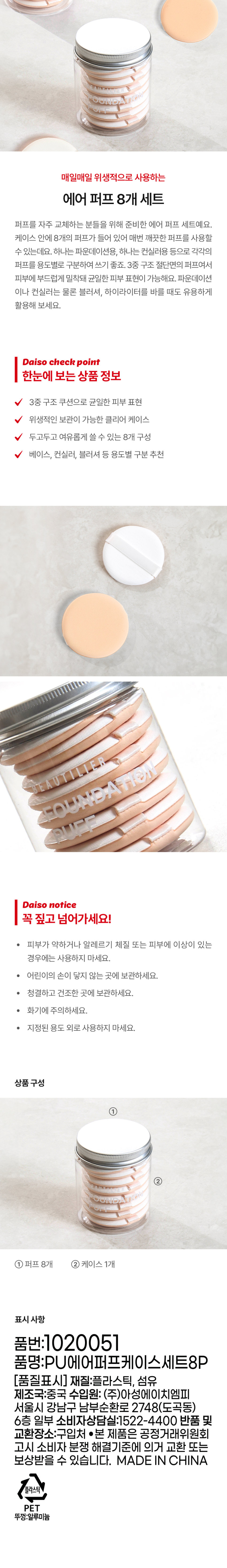 매일매일 위생적으로 사용하는 에어 퍼프 8개 세트

퍼프를 자주 교체하는 분들을 위해 준비한 에어 퍼프 세트예요. 케이스 안에 8개의 퍼프가 들어 있어 매번 깨끗한 퍼프를 사용할 수 있는데요. 하나는 파운데이션용, 하나는 컨실러용 등으로 각각의 퍼프를 용도별로 구분하여 쓰기 좋죠. 3중 구조 절단면의 퍼프여서 피부에 부드럽게 밀착돼 균일한 피부 표현이 가능해요. 파운데이션이나 컨실러는 물론 블러셔, 하이라이터를 바를 때도 유용하게 활용해 보세요.

Daiso check point

한눈에 보는 상품 정보
3중 구조 쿠션으로 균일한 피부 표현
위생적인 보관이 가능한 클리어 케이스
두고두고 여유롭게 쓸 수 있는 8개 구성
베이스, 컨실러, 블러셔 등 용도별 구분 추천

DAISO notice

꼭 짚고 넘어가세요!
· 피부가 약하거나 알레르기 체질 또는 피부에 이상이 있는 경우에는 사용하지 마세요.
· 어린이의 손이 닿지 않는 곳에 보관하세요.
· 청결하고 건조한 곳에 보관하세요.
· 화기에 주의하세요.
· 지정된 용도 외로 사용하지 마세요.

상품구성
① 퍼프8개 ② 케이스 1개

표시 사항
품번: 1020051
품명: PU에어퍼프케이스세트8P
(품질표시) 재질: 플라스틱, 섬유
제조국: 중국 수입원: (주)아성에이치엠피 서울특별시 강남구 남부순환로 2748(도곡동) 6층 일부
소비자상담실: 1522-4400 반품 및 교환장소: 구입처
●본 제품은 공정거래위원회 고시 소비자 분쟁 해결기준에 의거 교환 또는 보상받을 수 있습니다.
MADE IN CHINA

플라스틱
PET
뚜껑:알루미늄