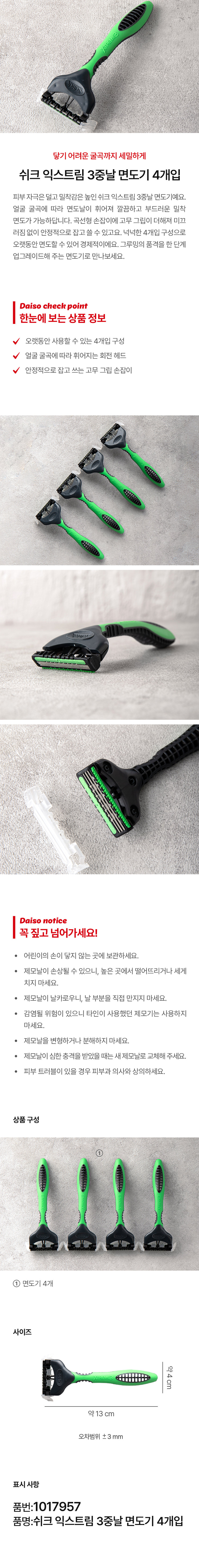 닿기 어려운 굴곡까지 세밀하게

피부 자극은 덜고 밀착감은 높인 쉬크 익스트림 3중날 면도기예요. 얼굴 굴곡에 따라 면도날이 휘어져 깔끔하고 부드러운 밀착 면도가 가능하답니다. 곡선형 손잡이에 고무 그립이 더해져 미끄러짐 없이 안정적으로 잡고 쓸 수 있고요. 넉넉한 4개입 구성으로 오랫동안 면도할 수 있어 경제적이에요. 그루밍의 품격을 한 단계 업그레이드해 주는 면도기로 만나보세요.

Daiso check point

한눈에 보는 상품 정보
오랫동안 사용할 수 있는 4개입 구성
얼굴 굴곡에 따라 휘어지는 회전 헤드
안정적으로 잡고 쓰는 고무 그립 손잡이

Daiso notice

꼭 짚고 넘어가세요!
· 어린이의 손이 닿지 않는 곳에 보관하세요.
· 제모날이 손상될 수 있으니, 높은 곳에서 떨어뜨리거나 세게 치지 마세요.
제모날이 날카로우니, 날 부분을 직접 만지지 마세요.
· 감염될 위험이 있으니 타인이 사용했던 제모기는 사용하지 마세요.
제모날을 변형하거나 분해하지 마세요.
· 제모날이 심한 충격을 받았을 때는 새 제모날로 교체해 주세요.
· 피부 트러블이 있을 경우 피부과 의사와 상의하세요.

상품구성
① 면도기 4개

사이즈
약 4cm 약13 cm
오차범위 ±3mm

표시 사항
품번:1017957
품명:쉬크 익스트림 3중날 면도기 4개입