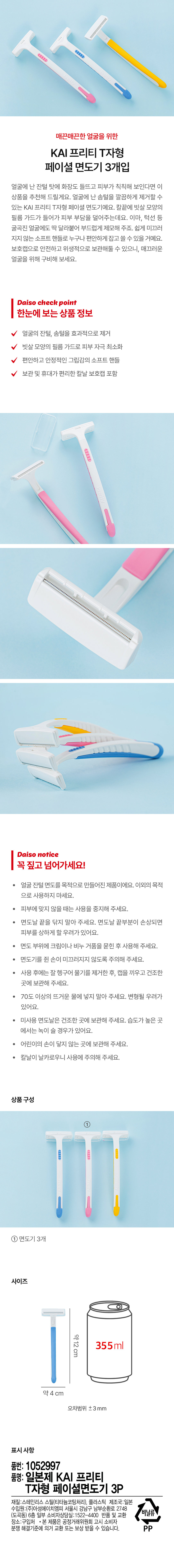 매끈매끈한 얼굴을 위한 KAI 프리티 T자형 페이셜 면도기 3개입

얼굴에 난 잔털 탓에 화장도 들뜨고 피부가 칙칙해 보인다면 이 상품을 추천해 드릴게요. 얼굴에 난 솜털을 깔끔하게 제거할 수 있는 KAI 프리티 T자형 페이셜 면도기예요. 칼끝에 빗살 모양의 필름 가드가 들어가 피부 부담을 덜어주는데요. 이마, 턱선 등 굴곡진 얼굴에도 딱 달라붙어 부드럽게 제모해 주죠. 쉽게 미끄러지지 않는 소프트 핸들로 누구나 편안하게 잡고 쓸 수 있을 거예요. 보호캡으로 안전하고 위생적으로 보관해둘 수 있으니, 매끄러운 얼굴을 위해 구비해 보세요.

Daiso check point

한눈에 보는 상품 정보

얼굴의 잔털, 솜털을 효과적으로 제거
빗살 모양의 필름 가드로 피부 자극 최소화
편안하고 안정적인 그립감의 소프트 핸들
보관 및 휴대가 편리한 칼날 보호캡 포함

Preny

Daiso notice

꼭 짚고 넘어가세요!

· 얼굴 잔털 면도를 목적으로 만들어진 제품이에요. 이외의 목적으로 사용하지 마세요.
· 피부에 맞지 않을 때는 사용을 중지해 주세요.
· 면도날 끝을 닦지 말아 주세요. 면도날 끝부분이 손상되면 피부를 상하게 할 우려가 있어요.
● 면도 부위에 크림이나 비누 거품을 묻힌 후 사용해 주세요.
· 면도기를 쥔 손이 미끄러지지 않도록 주의해 주세요.
· 사용 후에는 잘 헹구어 물기를 제거한 후, 캡을 끼우고 건조한 곳에 보관해 주세요.
· 70도 이상의 뜨거운 물에 넣지 말아 주세요. 변형될 우려가 있어요.
· 미사용 면도날은 건조한 곳에 보관해 주세요. 습도가 높은 곳에서는 녹이 슬 경우가 있어요.
· 어린이의 손이 닿지 않는 곳에 보관해 주세요.
· 칼날이 날카로우니 사용에 주의해 주세요.

상품 구성
면도기 3개

사이즈
약 12cm
약 3.5cm
오차범위 土 3mm

표시 사항
품번: 1052997
품명: 일본제 KAI 프리티 T자형 페이셜면도기 3P
재질: 스테인리스 스틸(티타늄코팅처리), 플라스틱
제조국: 일본
수입원:(주)아성에이치엠피 서울시 강남구 남부순환로 2748 (도곡동) 6층
일부 소비자상담실:1522-4400
반품 및 교환 비닐류 장소:구입처
본 제품은 공정거래위원회 고시 소비자 분쟁 해결기준에 의거 교환 또는 보상 받을 수 있습니다.