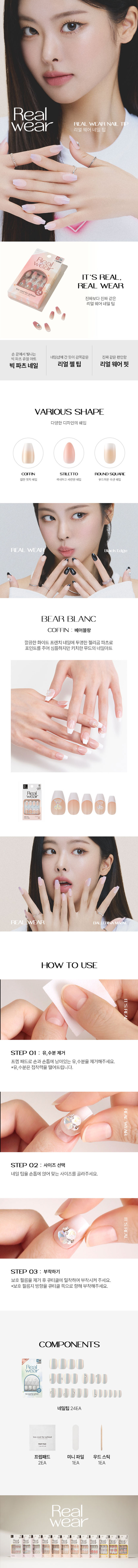 Real 웨어 네일 팁
IT'S REAL
진짜보다진짜같은
리얼 웨어네일팁
손끝에서빛나는
네일샵에간듯이감쪽같은 진짜같은 편안함
빅파츠쥬얼아트
빅파츠네일 리얼 젤팁 리얼웨어핏
VARIOUS SHAPE
다양한 디자인의 쉐입
COFFIN STILETTO ROU JND SQUARE
힙한엣지쉐입 섹시하고 세련된 쉐입
부드러운곡선쉐입
REAL WEAR check Edge
BEAR BLANC
COFFIN : 베어블랑
깔끔한화이트 프렌치네일에 투명한젤리곰 파츠로
포인트를 주어 심플하지만 키치한 무드의 네일아트
Real Wear
HOW TO USE
STEP 01 : 유,수분 제거
프렙패드로손과 손톱에 남아있는 유,수분을 제거해주세요.
*유,수분은 접착력을 떨어트립니다.
STEP 02 : 사이즈 선택
네일 팁을 손톱에얹어맞는사이즈를골라주세요.
STEP 03 : 부착하기
보호 필름을 제거후 큐티클에 밀착하여 부착시켜 주세요.
*보호 필름지 방향을큐티 클 쪽으로 향해 부착해주세요.
COMPONENTS
네일팁24EA
oocoolforschool
prep pad
프렙패드 미니파일 우드스틱
2EA 1EA 1EA
Real Wear
LE
Beal- Real Real Real heal Real Real Real veal Real Real Reak
田園상품정보제공 고시
제품명 투쿨포스쿨 24Y리얼웨어네일탑24개입(코핀#2)
구성 네일팁 24개, 프렙패드2개, 미니파일 1개, 우드스틱1개
제품 주요 사양 셀프 네일 아트시사용
사용기간 개봉 후3개월
사용방법 STEP 1
동봉된 프랩패드로 손톱의 유, 수분기를 제거해 줍니다.
STEP2
손톱에 맞는 사이즈를 선택하고 보호필름 제거 후 큐티클에 밀착하여 부착시켜주세요.
(보호필름지 방향을 큐티클 쪽으로 향해 부착시켜주세요.)
STEP3
손톱에 부착이 잘 되도록 꾹눌러 팁을 붙여줍니다. (지속력을 위해 부착후 1시간은 물이나오일에 닿지 않게 해주세요.)
제거방법 동봉된 우드 스틱을 리무버에 적셔 손톱 가장자리부터 살살 밀면서 제거하여 줍니다.
제조사 및 책임판매업자 Qingdao Yunzhuang Art & Craft Co., Ltd / (주)투쿨포스쿨
제조국 중국
기능성화장품경우 무
식품의약안전청 심사필 유무
사용할 때의 주의사항 1. 손, 발톱 그주위 피부에 이상이 있는 경우에는 사용하지 말것
2. 보관및 취급 시의 주의사항
1). 사용 후에는 반드시 밀봉하여 보관할 것
2) 유아, 소아의 손이 닿지 않는 곳에 보관할것
3) 고온 또는 저온의 장소 및 직사광선이 닿는 곳에는 보관하지 말 것
3. 사용중 수분, 이물질의 오염이 있을 경우 손, 발톱의 변색 및 손상 등이 발생
할 수 있으므로 주의할 것
*본 제품은 1회용 제품으로, 5일 이내 사용이 적당합니다. (개인차 있음)
품질보증기준 본 제품에 이상이 있을 경우, 공정거래위원회 고시 소비자 분쟁 해결기준에 의거 보상해 드립니다.
소비자 상담실 관련 전화번호 1566-3128
재질 네일팁 - ABS 플라스틱, 아크릴계점착제
프렙패드 - 이소프로필알코올, 정제수
미니파일 - 연마지
우드스틱 - 우드