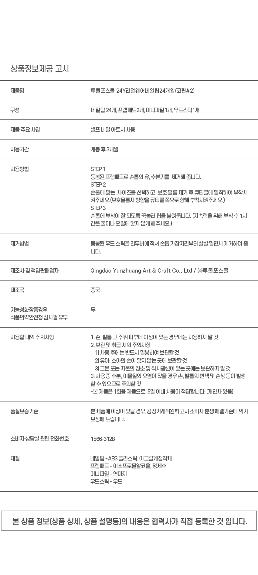 Real 웨어 네일 팁
IT'S REAL
진짜보다진짜같은
리얼 웨어네일팁
손끝에서빛나는
네일샵에간듯이감쪽같은 진짜같은 편안함
빅파츠쥬얼아트
빅파츠네일 리얼 젤팁 리얼웨어핏
VARIOUS SHAPE
다양한 디자인의 쉐입
COFFIN STILETTO ROU JND SQUARE
힙한엣지쉐입 섹시하고 세련된 쉐입
부드러운곡선쉐입
REAL WEAR check Edge
BEAR BLANC
COFFIN : 베어블랑
깔끔한화이트 프렌치네일에 투명한젤리곰 파츠로
포인트를 주어 심플하지만 키치한 무드의 네일아트
Real Wear
HOW TO USE
STEP 01 : 유,수분 제거
프렙패드로손과 손톱에 남아있는 유,수분을 제거해주세요.
*유,수분은 접착력을 떨어트립니다.
STEP 02 : 사이즈 선택
네일 팁을 손톱에얹어맞는사이즈를골라주세요.
STEP 03 : 부착하기
보호 필름을 제거후 큐티클에 밀착하여 부착시켜 주세요.
*보호 필름지 방향을큐티 클 쪽으로 향해 부착해주세요.
COMPONENTS
네일팁24EA
oocoolforschool
prep pad
프렙패드 미니파일 우드스틱
2EA 1EA 1EA
Real Wear
LE
Beal- Real Real Real heal Real Real Real veal Real Real Reak
田園상품정보제공 고시
제품명 투쿨포스쿨 24Y리얼웨어네일탑24개입(코핀#2)
구성 네일팁 24개, 프렙패드2개, 미니파일 1개, 우드스틱1개
제품 주요 사양 셀프 네일 아트시사용
사용기간 개봉 후3개월
사용방법 STEP 1
동봉된 프랩패드로 손톱의 유, 수분기를 제거해 줍니다.
STEP2
손톱에 맞는 사이즈를 선택하고 보호필름 제거 후 큐티클에 밀착하여 부착시켜주세요.
(보호필름지 방향을 큐티클 쪽으로 향해 부착시켜주세요.)
STEP3
손톱에 부착이 잘 되도록 꾹눌러 팁을 붙여줍니다. (지속력을 위해 부착후 1시간은 물이나오일에 닿지 않게 해주세요.)
제거방법 동봉된 우드 스틱을 리무버에 적셔 손톱 가장자리부터 살살 밀면서 제거하여 줍니다.
제조사 및 책임판매업자 Qingdao Yunzhuang Art & Craft Co., Ltd / (주)투쿨포스쿨
제조국 중국
기능성화장품경우 무
식품의약안전청 심사필 유무
사용할 때의 주의사항 1. 손, 발톱 그주위 피부에 이상이 있는 경우에는 사용하지 말것
2. 보관및 취급 시의 주의사항
1). 사용 후에는 반드시 밀봉하여 보관할 것
2) 유아, 소아의 손이 닿지 않는 곳에 보관할것
3) 고온 또는 저온의 장소 및 직사광선이 닿는 곳에는 보관하지 말 것
3. 사용중 수분, 이물질의 오염이 있을 경우 손, 발톱의 변색 및 손상 등이 발생
할 수 있으므로 주의할 것
*본 제품은 1회용 제품으로, 5일 이내 사용이 적당합니다. (개인차 있음)
품질보증기준 본 제품에 이상이 있을 경우, 공정거래위원회 고시 소비자 분쟁 해결기준에 의거 보상해 드립니다.
소비자 상담실 관련 전화번호 1566-3128
재질 네일팁 - ABS 플라스틱, 아크릴계점착제
프렙패드 - 이소프로필알코올, 정제수
미니파일 - 연마지
우드스틱 - 우드