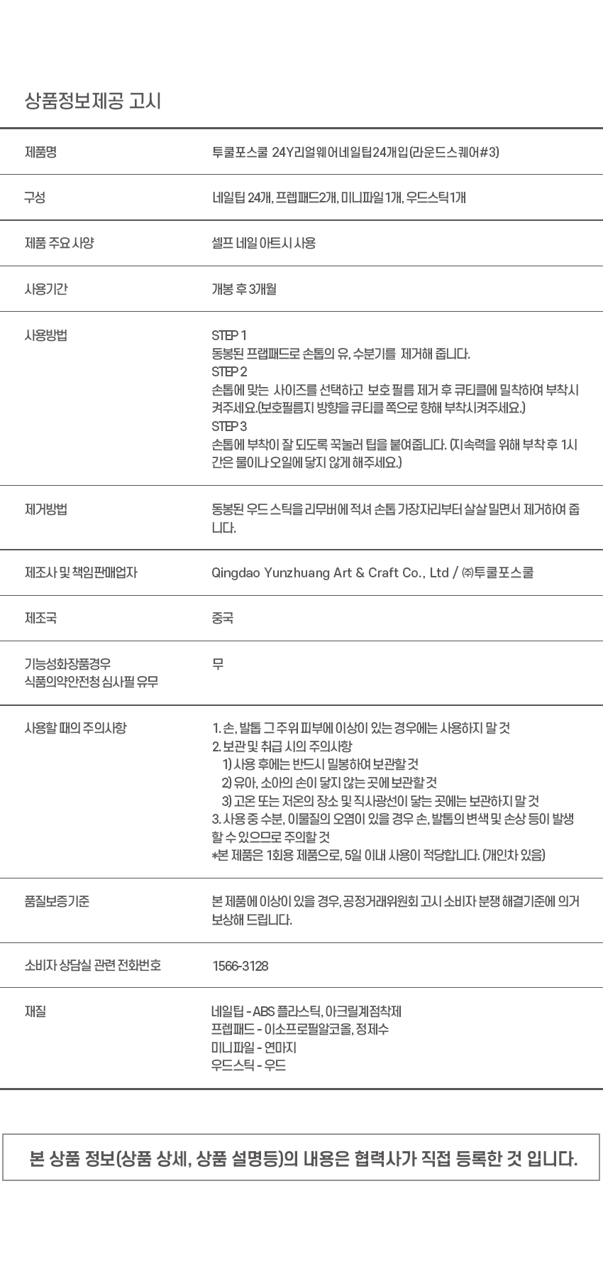 상품명: 투쿨포스쿨 24Y리얼웨어네일탑24개입(라운드스퀘어#3)
구성: 네일팁 24개, 프렙패드2개, 미니파일1개, 우드스틱1개
제품 주요 사양: 셀프 네일 아트시사용
사용기간: 개봉 후3개월
사용방법:
STEP 1: 동봉된 프랩패드로 손톱의 유, 수분기를 제거해 줍니다.
STEP2: 손톱에 맞는 사이즈를 선택하고 보호 필름 제거 후 큐티클에 밀착하여 부착시켜주세요. (보호필름지 방향을 큐티클 쪽으로 향해 부착시켜주세요.)
STEP3: 손톱에 부착이 잘 되도록 꾹눌러 팁을 붙여줍니다. (지속력을 위해 부착후 1시간은 물이나 오일에 닿지 않게 해주세요.)
제거방법: 동봉된 우드 스틱을 리무버에 적셔 손톱 가장자리부터 살살 밀면서 제거하여 줍니다.
제조사 및 책임판매업자: Qingdao Yunzhuang Art & Craft Co., Ltd / (주)투쿨포스쿨
제조국: 중국
식품의약안전청 심사필 유무: 유
사용할 때의 주의사항:
1.손, 발톱 그주위 피부에 이상이 있는 경우에는 사용하지 말것
2. 보관및 취급 시의 주의사항
1) 사용 후에는 반드시 밀봉하여 보관할 것
2) 유아, 소아의 손이 닿지 않는 곳에 보관할 것
3) 고온 또는 저온의 장소 및 직사광선이 닿는 곳에는 보관하지 말것
3.사용중 수분, 이물질의 오염이 있을 경우 손, 발톱의 변색 및 손상 등이 발생 할 수 있으므로 주의할 것
*본 제품은 1회용 제품으로, 5일 이내 사용이 적당합니다. (개인차 있음)
품질보증기준: 본제품에 이상이 있을 경우, 공정거래위원회 고시 소비자 분쟁 해결기준에 의거 보상해 드립니다.
소비자 상담실 관련 전화번호: 1566-3128
재질:
네일팁 - ABS 플라스틱, 아크릴계점착제
프렙패드 - 이소프로필알코올, 정제수
미니파일 - 연마지
우드스틱 - 우드