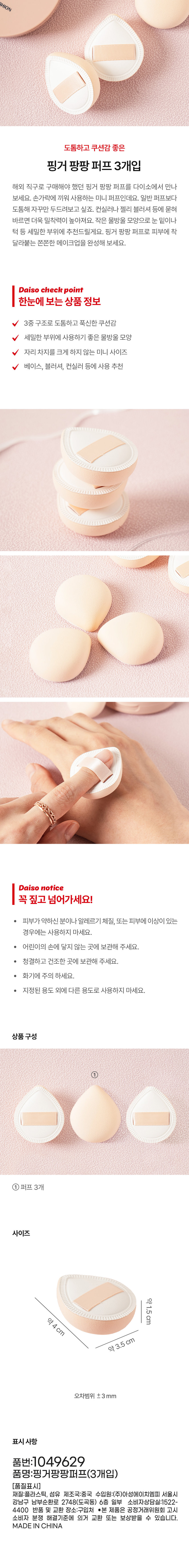 HION 厚實蓬鬆指套粉撲（3個裝） - 探索大創 (Daiso) 之前透過海外直購管道銷售的指套粉撲。這些迷你粉撲專為手指使用而設計，比普通粉撲更厚實，因此需要反覆輕拍才能更好地上妝。它們能增強遮瑕膏或啫咖哩腮紅的貼合度。小巧的水滴形設計非常適合眼下和下巴等嬌嫩部位。使用指套粉撲，打造無瑕、服貼的妝容。大創產品亮點：產品資訊一覽：三層結構，厚實蓬鬆。水滴形設計，適合嬌嫩部位。迷你尺寸，不佔空間。推薦用於底妝、腮紅和遮瑕。大創注意事項：敏感肌膚、過敏體質或有皮膚問題者請勿使用。請將本品放在兒童不能接觸的地方。 · 請存放於乾淨乾燥處。 · 遠離火源。 · 請勿用於預期用途以外的任何用途。產品組成 ① 3 尺寸 約1.5公分 約4公分 約3.5公分 誤差範圍 ±3毫米 說明 貨號：1049629 商品名稱：指環泡芙（3） [品質說明] 材質：塑膠、纖維 產地：中國 進口商：Asung HMP Co., Ltd. 材質部分消費者諮詢中心：1522-4400 退換貨地點：購買地點 本產品可依公平交易委員會的消費者糾紛解決標準進行換貨或賠償。 中國製造
