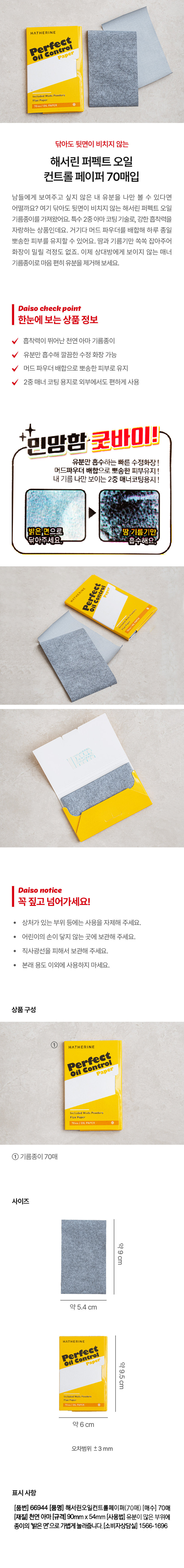제품명: 해서린 퍼펙트 오일 컨트롤 페이퍼 70매입
브랜드: HATHERINE
특징: 닦아도 뒷면이 비치지 않는 기름종이, 강한 흡착력, 하루 종일 뽀송한 피부 유지, 땀과 기름기만 쏙쏙 잡아줌
상품 구성: 해서린 퍼펙트 오일 컨트롤 페이퍼(70매)
크기: 약 9cm x 약 5.4cm
재질: 천연 아마
사용 방법: 유분이 많은 부위에 종이의 밝은 면으로 가볍게 눌러줌
소비자 상담실: 1566-1696