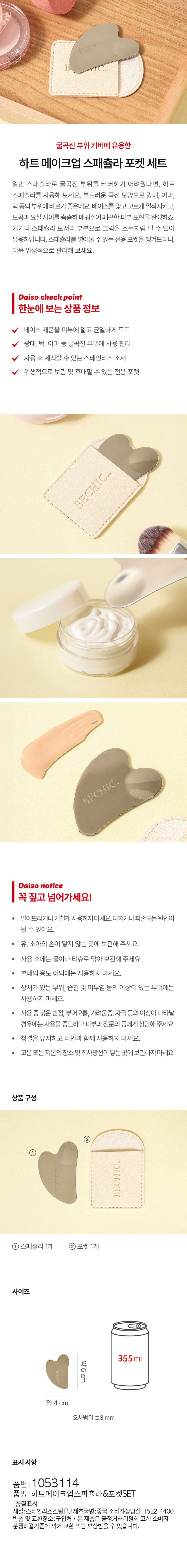 하트메이크업 스패쥴라 포켓 세트
일반 스패쥴라로 굴곡진 부위를 커버하기 어려웠다면, 하트 스패쥴라를 사용해 보세요. 부드러운 곡선 모양으로 광대, 이마, 턱등의 부위에 바르기 좋은데요. 베이스를 얇고 고르게 밀착시키고, 모공과 요철 사이를 촘촘히 메꿔주어 매끈한 피부 표현을 완성하죠. 거기다 스패쥴라 모서리 부분으로 크림을 스푼처럼 덜 수 있어 유용하답니다. 스패쥴라를 넣어둘 수 있는 전용 포켓을 챙겨드리니, 더욱 위생적으로 관리해 보세요.
Daiso check point
한눈에 보는 상품 정보
베이스 제품을 피부에 얇고 균일하게 도포
광대, 턱, 이마 등 굴곡진 부위에 사용 편리
사용 후 세척할 수 있는 스테인리스 소재
위생적으로 보관 및 휴대할 수 있는 전용 포켓
Daiso notice
꼭 짚고 넘어가세요!
떨어뜨리거나 거칠게 사용하지 마세요. 다치거나 파손되는 원인이 될 수 있어요.
유, 소아의 손이 닿지 않는 곳에 보관해 주세요.
사용 후에는 물이나 티슈로 닦아 보관해 주세요.
· 본래의 용도 이외에는 사용하지 마세요.
상처가 있는 부위, 습진 및 피부염 등의 이상이 있는 부위에는 사용하지 마세요.
사용중 붉은 반점, 부어오름, 가려움증, 자극 등의 이상이 나타날 경우에는 사용을 중단하고 피부과 전문의 등에게 상담해 주세요.
청결을 유지하고 타인과 함께 사용하지 마세요.
· 고온 또는 저온의 장소 및 직사광선이 닿는 곳에 보관하지 마세요.
상품구성
① 스패쥴라 1개, 포켓 1개
사이즈
약 6cm
약 4cm
오차범위 ±3 mm
표시 사항
품번: 1053114
품명: 하트메이크업스파출라&포켓SET
재질: 스테인리스스틸, PU
제조국명: 중국
소비자상담실: 1522-4400
반품 및 교환장소: 구입처
· 본 제품은 공정거래위원회 고시 소비자 분쟁해결기준에 의거 교환 또는 보상받을 수 있습니다.