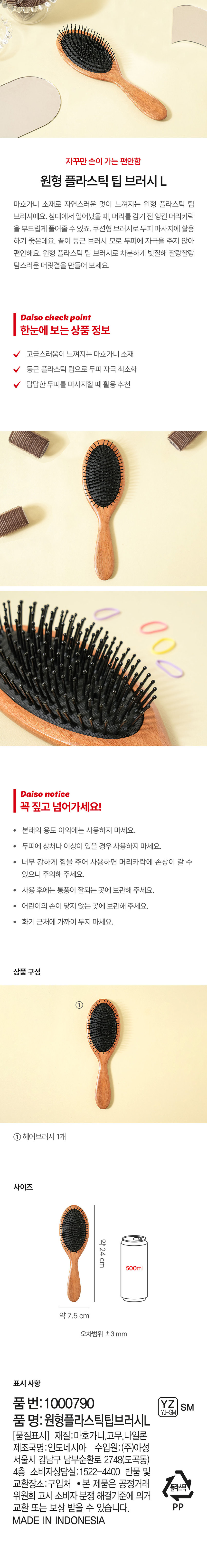 자꾸만 손이 가는 편안함
원형 플라스틱 팁 브러시L
마호가니 소재로 자연스러운 멋이 느껴지는 원형 플라스틱 팁 브러시예요. 침대에서 일어났을 때, 머리를 감기 전 엉킨 머리카락을 부드럽게 풀어줄 수 있죠. 쿠션형 브러시로 두피 마사지에 활용하기 좋은데요. 끝이 둥근 브러시 모로 두피에 자극을 주지 않아 편안해요. 원형 플라스틱 팁 브러시로 차분하게 빗질해 찰랑찰랑 탐스러운 머릿결을 만들어 보세요.
Daiso check point
한눈에 보는 상품 정보
고급스러움이 느껴지는 마호가니 소재
둥근 플라스틱 팁으로 두피 자극 최소화
답답한 두피를 마사지할 때 활용 추천
Daiso notice
꼭 짚고 넘어가세요!
· 본래의 용도 이외에는 사용하지 마세요.
· 두피에 상처나 이상이 있을 경우 사용하지 마세요.
· 너무 강하게 힘을 주어 사용하면 머리카락에 손상이 갈 수 있으니 주의해 주세요.
· 사용 후에는 통풍이 잘되는 곳에 보관해 주세요.
· 어린이의 손이 닿지 않는 곳에 보관해 주세요.
· 화기 근처에 가까이 두지 마세요.
상품구성
①
헤어브러시 1개
사이즈
약24cm
500ml
약7.5 cm
오차범위 ±3mm
표시 사항
품번: 1000790 YZ SM
YJ-SM
품 명:원형플라스틱팁브러시L
(품질표시) 재질:마호가니,고무, 나일론
제조국명:인도네시아 수입원:(주)아성 서울시 강남구 남부순환로 2748(도곡동) 4층
소비자상담실:1522-4400 반품 및 교환장소:구입처
· 본 제품은 공정거래위원회 고시 소비자 분쟁 해결기준에 의거 교환 또는 보상 받을 수 있습니다.
MADE IN INDONESIA