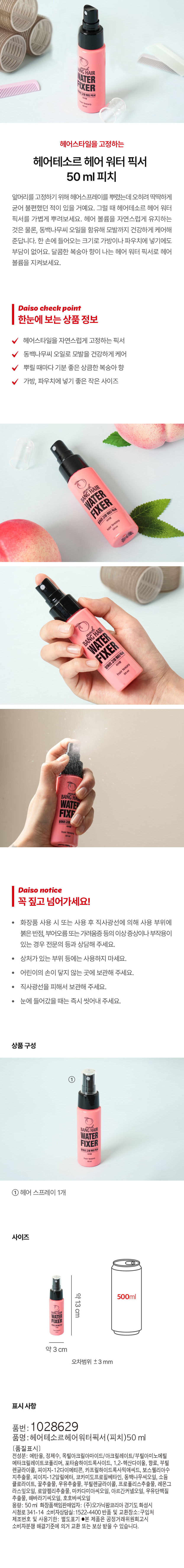 Hair tesor hair water fixer 50 ml to fix your hairstyle You may have sprayed hairspray to fix your peach bangs, but it hardened and was uncomfortable. In that case, lightly spray Hair tesor hair water fixer. It not only maintains hair volume naturally, but also contains camellia seed oil to care for your hair healthily. It is a size that can fit in one hand, so it is easy to put in a bag or pouch. Maintain your hair volume with the sweet peach-scented hair water fixer. Daiso check point Product information at a glance - Fixer that naturally fixes your hairstyle - Cares for your hair healthily with camellia seed oil - A refreshing peach scent every time you spray it - A small size that is perfect for putting in a bag or pouch hair tesoro BANGHAIR WATER FIXER Peach-scented bangs fixing water fixer hairtesoro BANG HA WATER FIXE Bangs fixing Daiso notice Make sure to read this! - If you experience any abnormal symptoms or side effects such as red spots, swelling, or itchiness on the area of ​​use due to direct sunlight when using or after using the cosmetic, consult a specialist. - Do not use on wounded areas, etc. - Keep out of reach of children. - Store out of direct sunlight. - If it gets into your eyes, rinse immediately. Product composition BANG HAIR WATER FIXER Bangs fixing water fixer hair spray 1 unit Size approx. 13 cm 500 ml WATER FIXER approx. 3 cm Error range ±3 mm Labeling information Product number: 1028629 Product name: Hairtesor Hair Water Fixer (Peach) 50 ml [Quality labeling] All ingredients: Ethanol, purified water, octylacrylamide/acrylates/butylaminoethyl methacrylate copolymer, potassium hydroxide, 1,2-hexanediol, fragrance, butylene glycol, PEG-12 dimethicone, caprylic hydroxamic acid, boswellia resin extract, PEG-12 allyl ether, cocamidopropyl betaine, camellia japonica seed oil, sodium chlorite, honey extract, milk extract, butylene glycol, propolis extract, lemongrass leaf oil, Royal jelly extract, macadamia seed oil, argan kernel oil, milk protein extract, sunflower seed oil, jojoba seed oil Capacity: 50ml Responsible cosmetics seller: Organic Farm Korea Co., Ltd. 341-14 Sicheong-ro, Hwaseong-si, Gyeonggi-do Consumer counseling center: 1522-4400 Return and exchange location: Place of purchase Manufacturing number and expiration date: Separately indicated ●This product can be exchanged or compensated according to the Fair Trade Commission's notice on consumer dispute resolution standards.