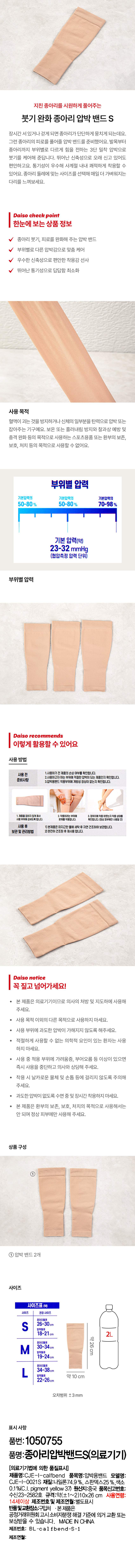 붓기 완화 종아리 압박 밴드 S 
장시간 서있거나 걷게 되면 종아리가 단단하게 뭉치게 되는데요. 그런 종아리의 피로를 풀어줄 압박밴드를 준비했어요. 발목부터 종아리까지 부위별로 다르게 힘을 전하는 3단 밀착 압박으로 붓기를 케어해 준답니다. 뛰어난 신축성으로 오래 신 고 있어도 편안하고요. 통기성이 우수해 사계절 내내 쾌적하게 착용할 수 있어요. 종아리 둘레에 맞는 사이즈를 선택해 매일 더 가벼워지는 다리를 느껴보세요. 

Daiso check point 
한눈에 보는 상품정보 
종아리 붓기, 피로를 완화해 주는 압박밴드 
부위별로 다른 압박감으로 맞춤 케어 
우수한 신축성으로 편안한 착용감 선사 
뛰어난 통기성으로 답답함 최소화 

사용목적 
혈액이 괴는 것을 방지하거나 신체의일부분을 탄력으로 압박 또는 잡아주는 기구예요. 보온 또는 흘러내림 방지와 찰과상 예방 및 충격 완화 등의 목적으로 사용하는 스포츠용품 또는 환부의 보존, 보호, 처치 등의 목적으로 사용할 수 없어요. 

부위별 압력 
기본압력의 50-80 % 70-98% 
기본 압력(약) 
23-32 mmHg 
(협압측정 압력 단위) 
부위별 압력 

Daiso recommends 
이렇게 활용할 수 있어요 

사용방법 
사용 전 1.사용하기전제품의 손상여부를 확인합니다. 
2.사용하고자 하는 부위에 적절한 압박이 되는 제품인지 확인합니다. 
준비사항 3.압박용밴드 착용부위에 개방성 향상이 없는지 확인합니다. 
사용 부위에 하십시오. 2. 착용하려용합니다. 3.정위치에 착용하였는지 확인합니다. 
사용 후 1) 본제품은 미지근한 물에 세탁 후 자연 건조하여 보관합니다. 
보관및 관리방법 2)완전히건조된후재사용합니다. 

Daiso notice 
꼭 짚고 넘어가세요! 
본 제품은 의료기기이므로 의사의 처방 및 지도하에 사용해 주세요. 
· 사용 목적 0 외의 다른 목적으로 사용하지 마세요. 
사용부위에 과도한 압박이 가해지지 않도록 해주세요. 
적절하게 사용할 수 없는 의학적 요인이 있는 환자는 사용 하지마세요. 
사용 중 적용 부위에 가려움증, 부어오름 등 이상이 있으면 즉시 사용을 중단하고 의사와 상담해 주세요. 
· 착용 시날카로운 물체 및 손톱 등에 걸리지 않도록 주의해 주세요. 
과도한 압박이 없도록 수면중및장시간착용하지마세요. 
본 제품은 환부의 보존, 보호, 처치의 목적으로 사용해서는 안되며 정상 II 부에만사용해 주세요. 

상품구성 
① 
① 압박밴드2개 

사이즈 
사이즈표 (약) 
사이즈 권장 사이즈 
26~30cm 
18~21cm 
종아리둘레 약26cm 
30~34cm 
M 발목둘레 
19~24cm 
34~38cm 
L 발목둘레 약10 cm 
22~26cm 
오차범위 ±3mm 

표시 사항 
품번: 1050755 
품명:종아리압박밴드S(의료기기) 
(의료기기법에 의한 품질표시) 
제품명:CJE -l-calfbend 품목명:압박용밴드 모델명: 
CJE-I-0021S 재질:나일론74.9%, 스판덱스25%, 색소 
0.1%(C.I. pigment yellow 37) 원산지:중국 품목신고번호: 
수신23-2582호 규격:약(±1~2)10x26 cm 사용연령: 
14세이상 제조번호 및 제조연월:별도표시 
반품및교환장소:구입처 . 본제품은 
공정거래위원회 고시 소비자분쟁 해결 기준에 의거 교환 또는 
보상받을 수 있습니다. MADE IN CHINA 
제조번호: BL-ca 1 fbend-S-1 
제조연월: