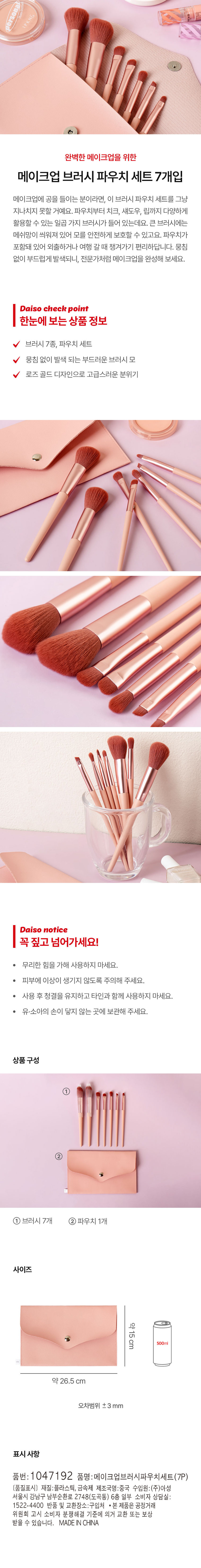 개인적인 완벽한 메이크업을 위한 메이크업 브러시 파우치 세트 7개입 메이크업에 공을 들이는 분이라면, 이 브러시 파우치 세트를 그냥 지나치지 못할 거예요. 파우치부터 치크, 섀도우, 립까지 다양하게 활용할 수 있는 일곱 가지 브러시가 들어 있는데요. 큰 브러시에는 메쉬망이 씌워져 있어 모를 안전하게 보호할 수 있고요. 파우치가 포함되어 있어 외출하거나 여행 갈 때 챙겨가기 편리하답니다. 뭉침 없이 부드럽게 발색되니, 전문가처럼 메이크업을 완성해 보세요. Daiso 체크 포인트 한눈에 보는 상품 정보 브러시 7종, 파우치 세트 뭉침 없이 발색 되는 부드러운 브러시 모 로즈 골드 디자인으로 고급스러운 분위기 Daiso 공지사항 꼭 짚고 넘어가세요! 무리한 힘을 가해 사용하지 마세요. 피부에 이상이 생기지 않도록 주의해 주세요. 사용 후 청결을 유지하고 타인과 함께 사용하지 마세요. 유·소아의 손이 닿지 않는 곳에 보관해 주세요. 상품 구성 1 브러시 7개 2 파우치 1개 사이즈 약 15cm 500ml 약 26.5 cm 오차범위 ±3 mm 표시 사항 품번: 1047192 품명:메이크업브러시파우치세트(7P) 〔품질표시〕 재질:플라스틱, 금속제 제조국명:중국 수입원:(주)아성 서울특별시 강남구 남부순환로 2748(도곡동) 6층 일부 소비자 상담실: 1522-4400 반품 및 교환장소:구입처 본 제품은 공정거래위원회 고시 소비자 분쟁해결 기준에 의거 교환 또는 보상 받을 수 있습니다. MADE IN CHINA