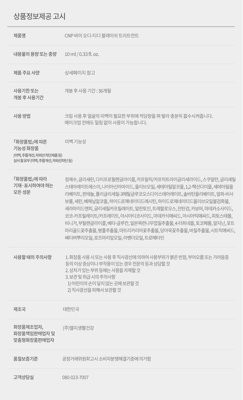 CNP od-td BLEMISH TREATMENT after SATURABLE FOR ACNE PRONE 10ml/ 0.33fl.oz. CNP od-td BLEMISH TREATMENT LG Household & Health Care X BEAUST★R This is a specialized trouble care brand that was jointly developed with 14 Naver Viewstars with problematic skin over the course of 9 months. Real reviews of Naver Viewstar joint development! Blemish Treatment Viewstar Rin-chan Viewstar Rich Beauty Viewstar Wanderer @rincyan @89_mazy @dbdutk1313 It's not over yet! With consistent use, your skin tone will be even before makeup without smudging. After-spot pigmentation whitening care Contains TECA & Allantoin, care for irritated spots Oil and sebum care for the MZ generation Herb - Vinegar TinctureTM, soothing care After-spot-specific whitening functionality Cleanly cares for traces of blemishes This whitening functional* product brightens traces of blemishes that are concerning, and improves darkened areas of pigmentation by 34% in just 4 weeks of use, leaving worry spots clean. *Functional main ingredient: Alpha-Bisabolol * Testing agency: P&K Skin Clinical Research Center Testing period: 2021.07. 19 ~ 2021.08. 19 Testing subjects: 30 men and women of the MZ generation aged 20-39 with acne Contains TECA and allantoin for soothing irritated worry spots Contains TECA (quantitated centella extract) and allantoin that help soothe the skin, and effectively cares for irritated worry spots. Completed suitability test for acne-prone skin for MZ generation Completed skin irritation test for acne-prone skin Suitability test for acne-prone skin for men and women aged 20-39 with acne Completed acne-prone skin suitability test. Oil and sebum care effect for acne-prone skin After 4 weeks, oil 51.6% Care 51.6% reduction 0 weeks 2 weeks 4 weeks After 4 weeks, sebum 21. 1% Care 21. 1% reduction 0 weeks 2 weeks 4 weeks "Test institution: FLW Branch Clinical Research Center, Test period: 20110328-20210427 Test subjects: 20 MZ generation men and women aged 20-39 with acne Herb-Vinegar TinctureTM method Contains know-how for solving skin problems. *Trouble soothing 5 musketeers caused by dead skin cells, sebum, dryness, etc. 5 herb complex 5 herbs carefully selected for trouble soothing #Chamomile #Calendula #Centella asiatica #Basil #Mallow Soothing base Apple cider vinegar Tincture Skin care ingredients obtained from apples containing the know-how of beauty stars Herb soothing efficiency tincture Extraction method FAQ to fully convey the efficacy of herbs and vinegar. Q. Why did you use apple cider vinegar? A. Among the beauty stars, there was an opinion that they even washed their faces with vinegar to solve their skin troubles. Since vinegar is known to have excellent purifying effects, we decided to use the vinegar ingredient obtained from apples as a common ingredient in ODTD. Q. Is there a reason why you chose five herbs? A. We collected opinions from beauty stars about the ingredients that they felt were effective while taking care of their skin troubles, reviewed them several times with the research institute, and finally selected five herbs that are good for soothing. Q. What is the tincture extraction method? A. It means extracting the efficacy of herbs through a vinegar base (apple vinegar) and utilizing the tincture technique so that the efficacy of the herbs is not destroyed. It is an old technique that efficiently extracts the efficacy of herbs and takes a long time to extract in order to fully convey the soothing efficacy. TEXTURE 3combo Soft cream formulation that provides care HOW TO USE In the last step of morning and evening skin care Apply over remaining blemishes and pigmentation areas and let absorb. NOTICE · It is more effective when layered multiple times, and can be used without smudging even before makeup. Systematic 2STEP special care recipe to help manage depending on the condition of the trouble STEP 1. ing spot STEP 2. after spot CNP CNP od-td od⌀td SPOT BLEMISH CALMING GEL TREATMENT ing None Spot calming gel blemish treatment Ongoing spot soothing care Remaining blemish and pigmentation care #yellowspotgel #nightcare #blemishrescueteam #alldaycare ing for spot after for spot ) ···· Excessive sebum secretion SOS spot Dead skin cells & sebum Blemish traces Pigmentation & thickened keratin layer occurrence care Occurrence care Contains only the know-how to solve the concerns of problematic skin. All ingredients Moisturizing, soothing, whitening, functional ingredients Herb-Vinegar TinctureTM Formula Purified water, glycerin, dipropylene glycol, caprylic/capric triglyceride, squalane, glyceryl stearate SE, niacinamide, olive oil, cetearyl alcohol, 1,2-hexanediol, cetearyl olivate, panthenol, polyglyceryl-3 methyl glucose distearate, sorbitan olivate, alpha-bisabolol, serine, behenyl alcohol, hydrogenated lecithin, hydrogenated olive oil unsaponifiables, ceramide NP, glyceryl caprylate, allantoin, trehalose, xanthan gum, carbomer, madecassoside, coco-caprylate/caprate, asiaticoside, madecassic acid, asiatic acid, It does not contain any of the 18 ingredients: phytosterol, vinegar, butylene glycol, beta-glucan, Japanese magnolia bark extract, 4-terpineol, tocopherol, arginine, port marigold flower extract, centella asiatica extract, matricaria flower extract, mallow flower extract, basil extract, citric acid, vetiver root oil, rosemary leaf oil, and tromethamine. Synthetic pigments, synthetic fragrances, mineral oils, silicone oils, methylparaben, ethylparaben, propylparaben, butylparaben, ethanol, isopropyl alcohol, propylene glycol, benzophenone-3, benzophenone-4, benzophenone-8, triethanolamine, phenoxyethanol, benzoic acid, sorbic acid This product is recommended for people who are concerned about skin troubles caused by dead skin cells, sebum, and dryness. Those who need after-trouble spot and freckle care. Those who are concerned about dark spots left behind. CNP od-td HYDRACALMING CELL CLEANSER odtd - is .......CNP CNP od-td od⌀td AMINO GAUZE PADS + CND od⌀td FORMACHING i soon VITA CALMING dellovers od⌀td SERUM dow HYDRACALMING CREAM infally LOKE STATE it CND od-td Care routine Check out the recommended routine for acne-prone skin! Morning care od td od td THE⌀ od td CNP + od td AHING CAUTE PADS 一 2 3 5 1. Wash off sebum and dead skin cells produced overnight with Hydra Calming Gel Cleanser (weakly acidic), 2. Use Amano Gauze Pads (cotton dual pads) to organize skin texture. 3. Moisturize and soothe your skin with Vita Calming Serum, 4. Lightly apply Hydra Calming Cream to replenish deep moisture so that your skin does not dry out after going out. 5. Apply blemish treatment once more to the troubled area to protect it. Night care od-td odtd THE ⌀d to ⌀S⌀M CNP - odtd AM NO GAUZEPADS == 2 3 4 5 ⑥ 1. Gently and thoroughly wash the skin with impurities and dead skin cells accumulated from external stimuli all day long with Hydra Calming Gel Cleanser, 2. Wipe the area with dead skin cells using the gauze side of the Amano Gauze Pad (100% cotton dual pad), and then gently organize it once more with the soft plain side. 3. Quickly soothe the skin irritated from the outside with Vita Calming Serum, 4. Then, apply a thick layer of Hydra Calming Cream like a sleeping pack. 5. Lastly, apply spot calming gel to the spot in progress, and 6. apply blemish treatment to the remaining blemish marks to systematically manage troubles. You will feel the difference in your skin the next day! od-td product line special care Emergency soothing special care before and after trouble* od to ⌀ ( ⌀) Spot Blemish Calming Gel Treatment #For Spots #For After Spots #Emergency Soothing for Spots #Spot Whitening Care *Trouble caused by dead skin cells, sebum, and dryness daily care Iksan-seong daily skin care for sensitive skin d⌀ed S⌀M ⌀ ⌀ ⌀ odtd SELLEN HYDRACALMING HYDRACALMING VITACALMING AMINO Gauze Pad KAHA PHA #Instant Moisturizing Recharge #Total Trouble Care #Mugwort Extract #Soothing Exfoliation Care #Strengthening Skin Barrier #Soothing Skin Irritation #Mild Texture Improvement Oily? but Dry? Try it Daily! Bye od-td, created by Naver Viewstars who were concerned about problematic skin, takes care of skin troubles caused by dead skin cells, sebum, and dryness, and is a product suitable for acne-prone skin. The true experience provided by od-td! Bye od-td, which LG Household & Health Care researched solely for trouble*, takes care of skin stress caused by fatigue and external stimuli in our busy modern society with proven effective ingredients, and contains soothing ingredients so that you can always maintain comfortable and calm skin. Experience the true skin experience of od-td, which has completed the acne-prone skin use suitability test. *Notice on product information provision for trouble caused by dead skin cells, sebum, and dryness Product name CNP Bye od-td Blemish Treatment Capacity or weight of contents 10ml/0.33fl.oz. Main product specifications Refer to the details page Expiration date or period of use after opening: 36 months Period of use after opening After using the cream, apply an appropriate amount to the areas of the face that need whitening and let it absorb sufficiently. Can be used without smudging even before makeup. Whether or not functional cosmetics with whitening properties (whitening, wrinkle improvement, UV protection, etc.) subject to examination according to the Cosmetics Act (whitening, wrinkle improvement, UV protection, etc.) Purified water, glycerin, dipropylene glycol, caprylic/capric triglyceride, squalane, glyceryl stearate SE, niacinamide, olive oil, cetearyl alcohol, 1,2-hexanediol, cetearyl olivate, panthenol, polyglyceryl-3 methyl glucose distearate, sorbitan olivate, alpha-bisabolol, serine, behenyl alcohol, hydrogenated lecithin, hydrogenated olive oil unsaponifiables, ceramide NP, glyceryl caprylate, allantoin, trehalose, xanthan gum, carbomer, Madecassoside, coco-caprylate/caprate, asiaticoside, madecassic acid, asiatic acid, phytosterol, vinegar, butylene glycol, beta-glucan, magnolia bark extract, 4-terpineol, tocopherol, arginine, port marigold flower extract, centella asiatica extract, matricaria flower extract, mallow flower extract, basil extract, citric acid, vetiver root oil, rosemary leaf oil, lavender oil, tromethamine Precautions for use 1. If you experience any abnormal symptoms or side effects such as red spots, swelling, or itching on the area of ​​use due to direct sunlight when using or after using cosmetics, consult a specialist, etc. 2. Avoid using on wounded areas, etc. 3. Precautions for storage and handling 1) Keep out of reach of children 2) Store away from direct sunlight Country of manufacture Republic of Korea Cosmetics manufacturer, LG Household & Health Care Co., Ltd. Cosmetics responsible seller and customized cosmetics seller Quality assurance standard Based on Fair Trade Commission's notice Consumer dispute resolution standards Customer service center 080-023-70071. Gently and cleanly wash away dead skin cells and waste products accumulated from external stimuli all day long with the Hydra Calming Gel Cleanser, 2. Wipe away dead skin cells with the gauze side of the Amano Gauze Pad (100% Cotton Dual Pad), and then gently smooth over the area with the soft plain side. 3. Quickly soothe skin irritated from the outside with the Vita Calming Serum, 4. Then apply the Hydra Calming Cream thickly like a sleeping pack. 5. Finally, apply the Spot Calming Gel to the spot in progress and 6. Blemish Treatment to the remaining blemishes to systematically manage troubles. You can feel the difference in your skin the next day! od-td product line special care Emergency soothing special care before and after trouble* od to ⌀ ( ⌀) Spot Blemish Calming Gel Treatment #For Spots #For After Spots #Emergency Soothing for Spots #Spot Whitening Care *Trouble caused by dead skin cells, sebum, and dryness daily care Iksan-seong daily skin care for sensitive skin d⌀ed S⌀M ⌀ ⌀ ⌀ odtd SELLEN HYDRACALMING HYDRACALMING VITACALMING AMINO Gauze Pad KAHA PHA #Instant Moisturizing Recharge #Total Trouble Care #Mugwort Extract #Soothing Exfoliation Care #Strengthening Skin Barrier #Soothing Skin Irritation #Mild Texture Improvement Oily? but Dry? Try it Daily! Bye od-td, created by Naver Viewstars who were concerned about problematic skin, takes care of skin troubles caused by dead skin cells, sebum, and dryness, and is a product suitable for acne-prone skin. The true experience provided by od-td! Bye od-td, which LG Household & Health Care researched solely for trouble*, takes care of skin stress caused by fatigue and external stimuli in our busy modern society with proven effective ingredients, and contains soothing ingredients so that you can always maintain comfortable and calm skin. Experience the true skin experience of od-td, which has completed the acne-prone skin use suitability test. *Notice on product information provision for trouble caused by dead skin cells, sebum, and dryness Product name CNP Bye od-td Blemish Treatment Capacity or weight of contents 10ml/0.33fl.oz. Main product specifications Refer to the details page Expiration date or period of use after opening: 36 months Period of use after opening After using the cream, apply an appropriate amount to the areas of the face that need whitening and let it absorb sufficiently. Can be used without smudging even before makeup. Whether or not functional cosmetics with whitening properties (whitening, wrinkle improvement, UV protection, etc.) subject to examination according to the Cosmetics Act (whitening, wrinkle improvement, UV protection, etc.) Purified water, glycerin, dipropylene glycol, caprylic/capric triglyceride, squalane, glyceryl stearate SE, niacinamide, olive oil, cetearyl alcohol, 1,2-hexanediol, cetearyl olivate, panthenol, polyglyceryl-3 methyl glucose distearate, sorbitan olivate, alpha-bisabolol, serine, behenyl alcohol, hydrogenated lecithin, hydrogenated olive oil unsaponifiables, ceramide NP, glyceryl caprylate, allantoin, trehalose, xanthan gum, carbomer, Madecassoside, coco-caprylate/caprate, asiaticoside, madecassic acid, asiatic acid, phytosterol, vinegar, butylene glycol, beta-glucan, magnolia bark extract, 4-terpineol, tocopherol, arginine, port marigold flower extract, centella asiatica extract, matricaria flower extract, mallow flower extract, basil extract, citric acid, vetiver root oil, rosemary leaf oil, lavender oil, tromethamine Precautions for use 1. If you experience any abnormal symptoms or side effects such as red spots, swelling, or itching on the area of ​​use due to direct sunlight when using or after using cosmetics, consult a specialist, etc. 2. Avoid using on wounded areas, etc. 3. Precautions for storage and handling 1) Keep out of reach of children 2) Store away from direct sunlight Country of manufacture Republic of Korea Cosmetics manufacturer, LG Household & Health Care Co., Ltd. Cosmetics responsible seller and customized cosmetics seller Quality assurance standard Based on Fair Trade Commission's notice Consumer dispute resolution standards Customer service center 080-023-70071. Gently and cleanly wash away dead skin cells and waste products accumulated from external stimuli all day long with the Hydra Calming Gel Cleanser, 2. Wipe away dead skin cells with the gauze side of the Amano Gauze Pad (100% Cotton Dual Pad), and then gently smooth over the area with the soft plain side. 3. Quickly soothe skin irritated from the outside with the Vita Calming Serum, 4. Then apply the Hydra Calming Cream thickly like a sleeping pack. 5. Finally, apply the Spot Calming Gel to the spot in progress and 6. Blemish Treatment to the remaining blemishes to systematically manage troubles. You can feel the difference in your skin the next day! od-td product line special care Emergency soothing special care before and after trouble* od to ⌀ ( ⌀) Spot Blemish Calming Gel Treatment #For Spots #For After Spots #Emergency Soothing for Spots #Spot Whitening Care *Trouble caused by dead skin cells, sebum, and dryness daily care Iksan-seong daily skin care for sensitive skin d⌀ed S⌀M ⌀ ⌀ ⌀ odtd SELLEN HYDRACALMING HYDRACALMING VITACALMING AMINO Gauze Pad KAHA PHA #Instant Moisturizing Recharge #Total Trouble Care #Mugwort Extract #Soothing Exfoliation Care #Strengthening Skin Barrier #Soothing Skin Irritation #Mild Texture Improvement Oily? but Dry? Try it Daily! Bye od-td, created by Naver Viewstars who were concerned about problematic skin, takes care of skin troubles caused by dead skin cells, sebum, and dryness, and is a product suitable for acne-prone skin. The true experience provided by od-td! Bye od-td, which LG Household & Health Care researched solely for trouble*, takes care of skin stress caused by fatigue and external stimuli in our busy modern society with proven effective ingredients, and contains soothing ingredients so that you can always maintain comfortable and calm skin. Experience the true skin experience of od-td, which has completed the acne-prone skin use suitability test. *Notice on product information provision for trouble caused by dead skin cells, sebum, and dryness Product name CNP Bye od-td Blemish Treatment Capacity or weight of contents 10ml/0.33fl.oz. Main product specifications Refer to the details page Expiration date or period of use after opening: 36 months Period of use after opening After using the cream, apply an appropriate amount to the areas of the face that need whitening and let it absorb sufficiently. Can be used without smudging even before makeup. Whether or not functional cosmetics with whitening properties (whitening, wrinkle improvement, UV protection, etc.) subject to examination according to the Cosmetics Act (whitening, wrinkle improvement, UV protection, etc.) Purified water, glycerin, dipropylene glycol, caprylic/capric triglyceride, squalane, glyceryl stearate SE, niacinamide, olive oil, cetearyl alcohol, 1,2-hexanediol, cetearyl olivate, panthenol, polyglyceryl-3 methyl glucose distearate, sorbitan olivate, alpha-bisabolol, serine, behenyl alcohol, hydrogenated lecithin, hydrogenated olive oil unsaponifiables, ceramide NP, glyceryl caprylate, allantoin, trehalose, xanthan gum, carbomer, Madecassoside, coco-caprylate/caprate, asiaticoside, madecassic acid, asiatic acid, phytosterol, vinegar, butylene glycol, beta-glucan, magnolia bark extract, 4-terpineol, tocopherol, arginine, port marigold flower extract, centella asiatica extract, matricaria flower extract, mallow flower extract, basil extract, citric acid, vetiver root oil, rosemary leaf oil, lavender oil, tromethamine Precautions for use 1. If you experience any abnormal symptoms or side effects such as red spots, swelling, or itching on the area of ​​use due to direct sunlight when using or after using cosmetics, consult a specialist, etc. 2. Avoid using on wounded areas, etc. 3. Precautions for storage and handling 1) Keep out of reach of children 2) Store away from direct sunlight Country of manufacture Republic of Korea Cosmetics manufacturer, LG Household & Health Care Co., Ltd. Cosmetics responsible seller and customized cosmetics seller Quality assurance standard Based on Fair Trade Commission's notice Consumer dispute resolution standards Customer service center 080-023-7007Notice on provision of product information for trouble caused by dryness, etc. Product name CNP By Oddi-Tdi Blemish Treatment Capacity or weight of contents 10ml/0.33fl.oz. Refer to the product main specifications details page Expiration date or period of use after opening: 36 months Period of use after opening After using the cream, apply an appropriate amount to the areas of the face that require whitening and allow to absorb sufficiently. Can be used without caking even before makeup. Whether or not functional cosmetics with whitening properties (whitening, wrinkle improvement, UV protection, etc.) subject to examination according to the Cosmetics Act (whitening, wrinkle improvement, UV protection, etc.) Purified water, glycerin, dipropylene glycol, caprylic/capric triglyceride, squalane, glyceryl stearate SE, niacinamide, olive oil, cetearyl alcohol, 1,2-hexanediol, cetearyl olivate, panthenol, polyglyceryl-3 methyl glucose distearate, sorbitan olivate, alpha-bisabolol, serine, behenyl alcohol, hydrogenated lecithin, hydrogenated olive oil unsaponifiables, ceramide NP, glyceryl caprylate, allantoin, trehalose, xanthan gum, carbomer, Madecassoside, coco-caprylate/caprate, asiaticoside, madecassic acid, asiatic acid, phytosterol, vinegar, butylene glycol, beta-glucan, magnolia bark extract, 4-terpineol, tocopherol, arginine, port marigold flower extract, centella asiatica extract, matricaria flower extract, mallow flower extract, basil extract, citric acid, vetiver root oil, rosemary leaf oil, lavender oil, tromethamine Precautions for use 1. If you experience any abnormal symptoms or side effects such as red spots, swelling, or itching on the area of ​​use due to direct sunlight when using or after using cosmetics, consult a specialist, etc. 2. Avoid using on wounded areas, etc. 3. Precautions for storage and handling 1) Keep out of reach of children 2) Store away from direct sunlight Country of manufacture Republic of Korea Cosmetics manufacturer, LG Household & Health Care Co., Ltd. Cosmetics responsible seller and customized cosmetics seller Quality assurance standard Based on Fair Trade Commission's notice Consumer dispute resolution standards Customer service center 080-023-7007Notice on provision of product information for trouble caused by dryness, etc. Product name CNP By Oddi-Tdi Blemish Treatment Capacity or weight of contents 10ml/0.33fl.oz. Refer to the product main specifications details page Expiration date or period of use after opening: 36 months Period of use after opening After using the cream, apply an appropriate amount to the areas of the face that require whitening and allow to absorb sufficiently. Can be used without caking even before makeup. Whether or not functional cosmetics with whitening properties (whitening, wrinkle improvement, UV protection, etc.) subject to examination according to the Cosmetics Act (whitening, wrinkle improvement, UV protection, etc.) Purified water, glycerin, dipropylene glycol, caprylic/capric triglyceride, squalane, glyceryl stearate SE, niacinamide, olive oil, cetearyl alcohol, 1,2-hexanediol, cetearyl olivate, panthenol, polyglyceryl-3 methyl glucose distearate, sorbitan olivate, alpha-bisabolol, serine, behenyl alcohol, hydrogenated lecithin, hydrogenated olive oil unsaponifiables, ceramide NP, glyceryl caprylate, allantoin, trehalose, xanthan gum, carbomer, Madecassoside, coco-caprylate/caprate, asiaticoside, madecassic acid, asiatic acid, phytosterol, vinegar, butylene glycol, beta-glucan, magnolia bark extract, 4-terpineol, tocopherol, arginine, port marigold flower extract, centella asiatica extract, matricaria flower extract, mallow flower extract, basil extract, citric acid, vetiver root oil, rosemary leaf oil, lavender oil, tromethamine Precautions for use 1. If you experience any abnormal symptoms or side effects such as red spots, swelling, or itching on the area of ​​use due to direct sunlight when using or after using cosmetics, consult a specialist, etc. 2. Avoid using on wounded areas, etc. 3. Precautions for storage and handling 1) Keep out of reach of children 2) Store away from direct sunlight Country of manufacture Republic of Korea Cosmetics manufacturer, LG Household & Health Care Co., Ltd. Cosmetics responsible seller and customized cosmetics seller Quality assurance standard Based on Fair Trade Commission's notice Consumer dispute resolution standards Customer service center 080-023-7007