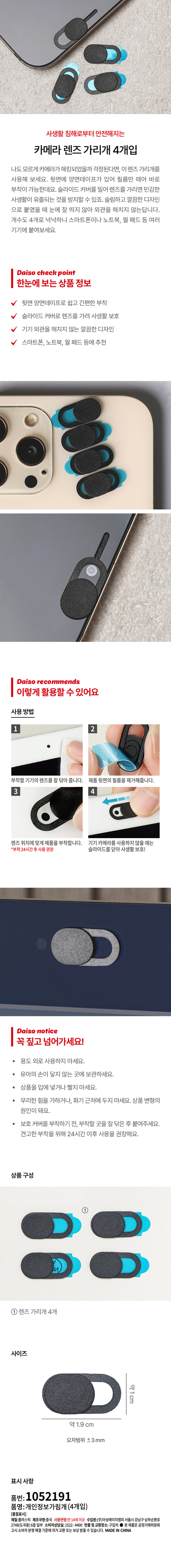 사생활 침해로부터 안전해지는  
카메라 렌즈 가리개 4개입  
나도 모르게 카메라가 해킹되었을까 걱정된다면 이 렌즈 가리개를  
사용해 보세요. 뒷면에 양면테이프가 있어 필름만 떼어 바로  
부착이 가능한데요. 슬라이드 커버를 밀어 렌즈를 가리면 민감한  
사생활이 유출되는 것을 방지할 수 있죠. 슬림하고 깔끔한 디자인으로  
붙였을 때 눈에 잘 띄지 않아 외관을 해치지 않는답니다.  
개수도 4개로 넉넉하니 스마트폰이나 노트북 월 패드 등 여러  
기기에 붙여보세요.  

Daiso check point  
한눈에 보는 상품 정보  
뒷면 양면테이프로 쉽고 간편한 부착  
슬라이드 커버로 렌즈를 가려 사생활 보호  
기기 외관을 해치지 않는 깔끔한 디자인  
스마트폰 노트북 월 패드 등에 추천  

Daiso recommends  
이렇게 활용할 수 있어요  
사용 방법  
부착할 기기의 렌즈를 잘 닦아 줍니다. 제품 뒷면의 필름을 제거해줍니다.  
3  
렌즈 위치에 맞게 제품을 부착합니다. 기기 카메라를 사용하지 않을 때는  
*부착 24시간 후 사용 권장 슬라이드를 닫아 사생활 보호!  

Daiso notice  
꼭 짚고 넘어가세요!  
용도 외로 사용하지 마세요.  
유아의 손이 닿지 않는 곳에 보관하세요.  
상품을 입에 넣거나 빨지 마세요.  
무리한 힘을 가하거나 화기 근처에 두지 마세요. 상품 변형의  
원인이 돼요.  
보호 커버를 부착하기 전 부착할 곳을 잘 닦은 후 붙여주세요.  
견고한 부착을 위해 24시간 이후 사용을 권장해요.  

상품 구성  
렌즈 가리개 4개  
사이즈  
약 1 cm  
약 1.9 cm  
오차범위 ±3mm  

표시사항  
품번: 1052191  
품명: 개인정보가림개(4개입)  
[품질표시]  
재질: 플라스틱  
제조국명: 중국  
사용연령: 만 14세 이상  
수입원: (주) 아성에이치엠피 서울시 강남구 남부순환로 2748(도곡동) 6층 일부  
소비자상담실: 1522-4400  
반품 및 교환장소: 구입처  
본 제품은 공정거래위원회 고시 소비자 분쟁 해결 기준에 따라  
교환 또는 보상 받을 수 있습니다.  
MADE IN CHINA