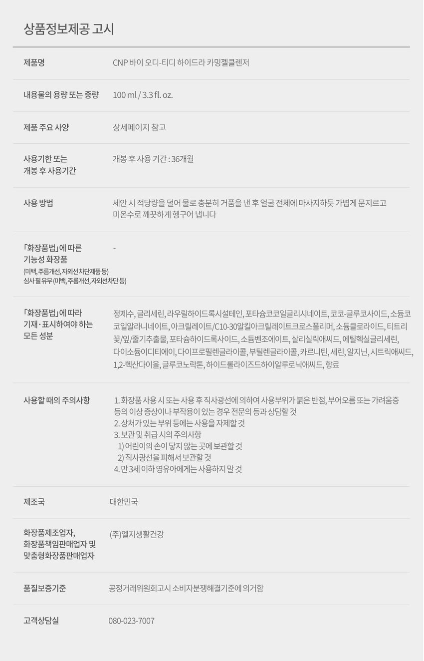 CNP od-td 트러블 긴급 피부 전문가들이 만든 트러블 전문 브랜드 바이 오디-티디 진정 CNP 하이드라 카밍 젤클렌저 *각질, 피지, 건조함 등으로 인해 생긴 트러블 CNP od-td HYDRA CALMINGgEL CLEANSER Suitable OD FOR ACNE PRONE SKIN 스팟 담당 100ml / 3.3 fl. oz. 난, AFTER 스팟 담당 TD od-td LG 생활건강 X BEAU*ST★R 문제성 피부를 가진 14명의 네이버 뷰스타들과 9개월간 공동 개발한 트러블 케어 전문 브랜드입니다. CNP od-td the⌀ CNP HYDRA CALMINGgEL CLEANSER od-td CNP od td od-td CNP HYDRA CALMING AMINO BHA VITA CALMING CREAM od-tdgAUZE PADS SERUM CNP od-td BLEMISH TREATMENT SPOT after CALMINGgEL od-td ing Suitable Suitable VITA FOR ACNE PRONE SKIN FOR ACNE PRONE SKIN Suitable CALMING SERUM FOR ACNE PRONE ser 10ml/0.33fl.oz.(5 pads) 100ml/3.3 fl oz. 50ml/1.69fl.oz. Inting ACHE prone oml 0.33flor vitable AC PRONES 10ml/ 0.33Fl.oz Buitable FOR ACNE PRONE SKIN 2ml/0.06fl.oz. X7ea Qutter ACHE PRONE SKIN 2ml/0.06fl 이 CNP AHA PHA 성분을 함유한 포뮬러의 트러블* 피부 각질 케어 *각질, 피지, 건조함 등으로 인한 트러블 CNP od-td CALMING HYDRAgEL CLEANSER FOR ACNE PRONE SKIN Suitable 100ml/3.3fl oz. 바이 오디-티디 하이드라 카밍 젤클렌저 약산성 안심 클렌저 안심하고 사용가능 여드름성 피부 아침, 저녁 언제든 피부자극테스트 완료* 사용 적합** 순한 젤클렌저 *시험기관: 에코덤 / 시험기간: 2022.7.11-2022.7.15 / 시험대상자: 30명 **논코메도제닉 테스트 완료: 시험기관: Princeton Consumer Research (PCR) 시험기간: 2022.0.2-2022.5.30 / 시험대상자: 30명 매일 하는 세안이 자극적이라고 느껴진다면? 눈 뜨고 가장 먼저 닿는 클렌저 트러블*이 진행되기 시작했다면 하이드라 카밍 젤클렌저로 세안 시에도 트러블* 걱정 없이 순한 각질 케어를 경험해보세요 cleanser CNP od-tdgel HYDRA CALMINGgEL CLEANSER calming Suitable 100ml/3.3 fl.oz. FOR ACNE PRONE SKIN hydra 01 AHA PHA 성분 함유, 각질 케어 02 아침 첫 세안부터 마무리 세안까지, 안심 클렌징 03 티트리 성분 함유 Point 1 두가지 각질케어 성분 함유 말끔하고 개운하게 세안 각질 제거에 도움을 주는 성분을 듬뿍 담아 온종일 쌓인 노폐물을 제거해줍니다. CNP od-td CALMING HYDRAgEL CLEANSER FOR ACNE PR o NE Suitable 100ml/3.3 fl.oz. SKIN AHA PHA ● 각질 피지 및 노폐물 Point 2 논코메도제닉 테스트* 및 피부 자극 테스트 완료 ** 여드름성 피부 사용 적합 Non-comedogenic tested 예민한 여드름성 피부들도 사용 가능하도록 미리 테스트를 완료하였습니다. *시험기관: PRINCETON CONSUMER RESEARCH (PCR) 시험기간: 2022.0.2-2022.5.30 / 시험대상자: 30명 **시험기관: 에코덤 / 시험기간: 2022.7.11-2022.7.15 / 시험대상자: 30명 Point 3 순하게 말끔 세안 티트리를 함유한 포뮬라가 피부를 순하게 클렌징해줍니다. TEXTURE 당김없는 마무리감을 선사하는 쫀쫀한 젤타입 제형 CNP od-td HYDRA CALMINGgEL CLEANSER Suitable FOR ACNE PRONE SKIN 100ml/3.3fl.oz. HOW TO USE 얼굴에 얹은 후 마사지 하듯 롤링하여 거품을 내주세요. 그 후 물로 깨끗하게 씻어내줍니다. 문제성 피부들의 전성분 고민 해결 노하우만 담았습니다. 각질케어 진정 정제수, 글리세린, 라우릴하이드록시설테인, 포타슘코코일글리시네이트, 코코-글루코사이드, 소듐코코일알라니네이트, 아크릴레이트/C10-30알킬아크릴레이트크로스폴리머, 소듐클로라이드, 포타슘하이드록사이드, 소듐벤조에이트, 살리실릭애씨드, 에틸헥실글리세린, 다이소듐이디티에이, 캐모마일꽃오일, 베티버뿌리오일, 다이프로필렌글라이콜, 부틸렌글라이콜, 카르니틴, 세린, 알지닌, 시트릭애씨드, 1,2-헥산다이올, 티트리꽃/잎/줄기추출물, 글루코노락톤, 하이드롤라이즈드하이알루로닉애씨드 이런 분들께 추천드려요 각질, 피지, 건조함 등으로 인해 생긴 트러블이 고민인 분들 여드름성 피부에도 안심하고 사용 가능한 클렌저를 찾고 있는 분들 각질이 잘 일어나 진정시키고 싶은 분들 CNP od-td HYDRA CALMINGgEL CLEANSER CNP od-td BLEMISH TREATMENT after Suitable CNP FOR ACN E PRONE SKIN 100ml/ 3.3fl.oz. bartinggRACKEPRONE 10ml/0.33F.oz CNP od-td od-td AMINO BHA SPOTgAUZE PADS CALMINGgEL ing CNP od-td Suitable FOR ACNE PRONE SKIN 50ml/1.69fl.oz. 2ml/0.06fl.oz. X7ea kill CNP od-td 케어 루틴 여드름성 피부를 위한 사용 추천 루틴을 확인해보세요! 모닝 케어 CNP CNP CNP CNP HYDRA CALMING od-tdgELCLEANSER od⌀td od⌀td HYDRACALMING CNP CREAM TREATMENT BLEMISH VITA ⌀fter CALMING SERUM od⌀td FOR ache PRONE SKIN I AMINO BHA THE BEAR FOR acme PROVE it dist disting 100rV/3.3F.xzgAUZE PADS .. 이미가 