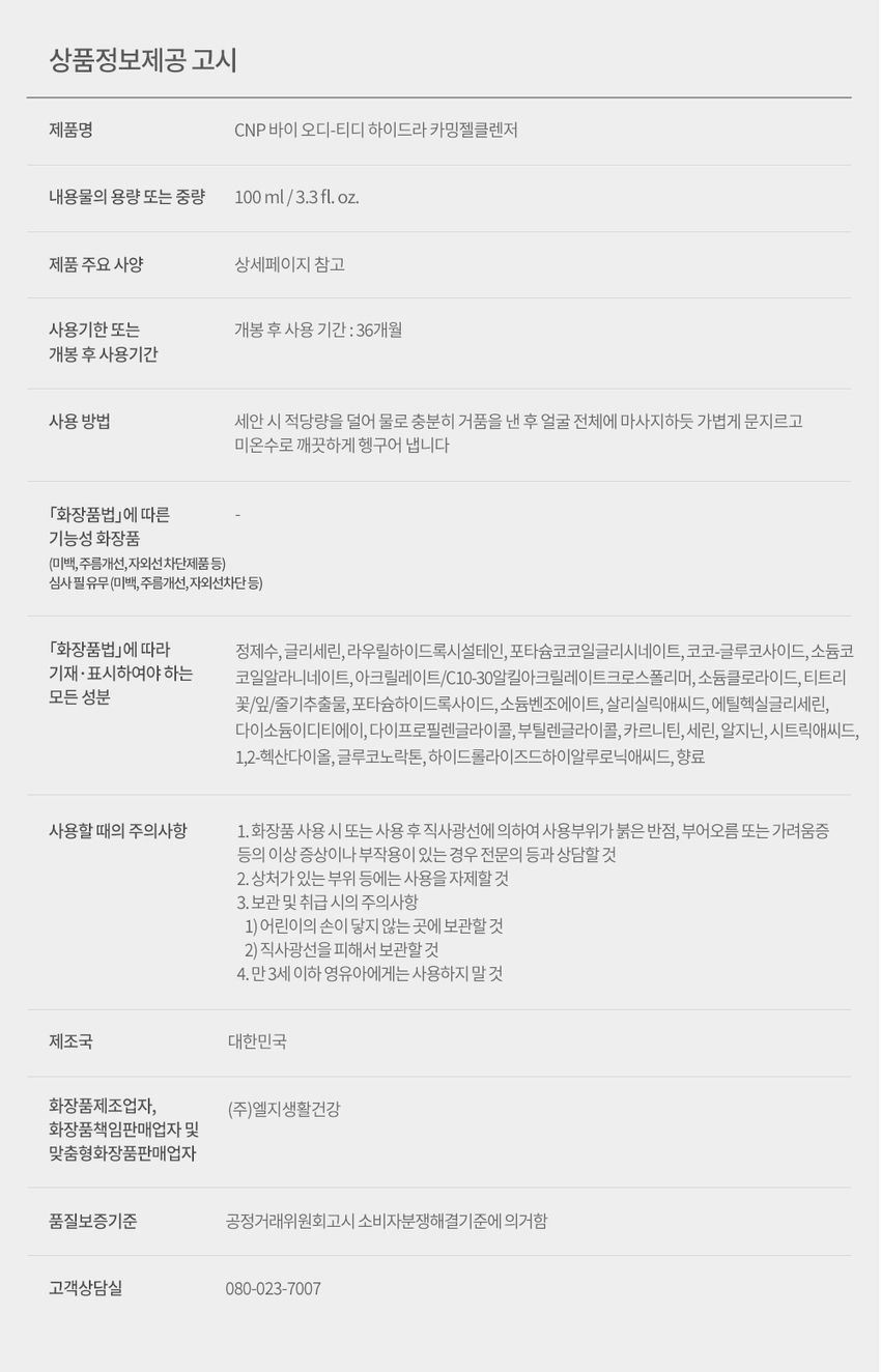 CNP od-td 트러블 긴급 피부 전문가들이 만든 트러블 전문 브랜드 바이 오디-티디 진정 CNP 하이드라 카밍 젤클렌저 *각질, 피지, 건조함 등으로 인해 생긴 트러블 CNP od-td HYDRA CALMING GEL CLEANSER Suitable OD FOR ACNE PRONE SKIN 스팟 담당 100 ml / 3.3 fl. oz. 난, AFTER 스팟 담당 TD od-td LG 생활건강 X BEAU*ST★R 문제성 피부를 가진 14명의 네이버 뷰스타들과 9개월간 공동 개발한 트러블 케어 전문 브랜드입니다. CNP od-td the⌀ CNP HYDRA CALMING GEL CLEANSER od-td CNP od td od-td CNP HYDRA CALMING AMINO BHA VITA CALMING CREAM od-td GAUZE PADS SERUM CNP od-td BLEMISH TREATMENT SPOT after CALMING GEL od-td ing Suitable Suitable VITA FOR ACNE PRONE SKIN FOR ACNE PRONE SKIN Suitable CALMING SERUM FOR ACNE PRONE ser 10ml/0.33fl.oz.(5 pads) 100 ml/3.3 fl oz. 50ml/1.69fl.oz. Inting ACHE prone oml 0.33flor vitable AC PRONES 10ml/ 0.33Fl.oz Buitable FOR ACNE PRONE SKIN 2ml/0.06fl.oz. X7ea Qutter ACHE PRONE SKIN 2ml/0.06fl 이 CNP AHA PHA 성분을 함유한 포뮬러의 트러블* 피부 각질 케어 *각질, 피지, 건조함 등으로 인한 트러블 CNP od-td CALMING HYDRA GEL CLEANSER FOR ACNE PRONE SKIN Suitable 100ml/3.3fl oz. 바이 오디-티디 하이드라 카밍 젤클렌저 약산성 안심 클렌저 안심하고 사용가능 여드름성 피부 아침, 저녁 언제든 피부자극테스트 완료* 사용 적합** 순한 젤클렌저 *시험기관: 에코덤 / 시험기간: 2022.7.11-2022.7.15 / 시험대상자: 30명 **논코메도제닉 테스트 완료: 시험기관: Princeton Consumer Research (PCR) 시험기간: 2022.0.2-2022.5.30 / 시험대상자: 30명 매일 하는 세안이 자극적이라고 느껴진다면? 눈 뜨고 가장 먼저 닿는 클렌저 트러블*이 진행되기 시작했다면 하이드라 카밍 젤클렌저로 세안 시에도 트러블* 걱정 없이 순한 각질 케어를 경험해보세요 cleanser CNP od-td gel HYDRA CALMING GEL CLEANSER calming Suitable 100ml/3.3 fl.oz. FOR ACNE PRONE SKIN hydra 01 AHA PHA 성분 함유, 각질 케어 02 아침 첫 세안부터 마무리 세안까지, 안심 클렌징 03 티트리 성분 함유 Point 1 두가지 각질케어 성분 함유 말끔하고 개운하게 세안 각질 제거에 도움을 주는 성분을 듬뿍 담아 온종일 쌓인 노폐물을 제거해줍니다. CNP od-td CALMING HYDRA GEL CLEANSER FOR ACNE PR o NE Suitable 100ml/3.3 fl.oz. SKIN AHA PHA ● 각질 피지 및 노폐물 Point 2 논코메도제닉 테스트* 및 피부 자극 테스트 완료 ** 여드름성 피부 사용 적합 Non-comedogenic tested 예민한 여드름성 피부들도 사용 가능하도록 미리 테스트를 완료하였습니다. *시험기관: PRINCETON CONSUMER RESEARCH (PCR) 시험기간: 2022.0.2-2022.5.30 / 시험대상자: 30명 **시험기관: 에코덤 / 시험기간: 2022.7.11-2022.7.15 / 시험대상자: 30명 Point 3 순하게 말끔 세안 티트리를 함유한 포뮬라가 피부를 순하게 클렌징해줍니다. TEXTURE 당김없는 마무리감을 선사하는 쫀쫀한 젤타입 제형 CNP od-td HYDRA CALMING GEL CLEANSER Suitable FOR ACNE PRONE SKIN 100ml/3.3fl.oz. HOW TO USE 얼굴에 얹은 후 마사지 하듯 롤링하여 거품을 내주세요. 그 후 물로 깨끗하게 씻어내줍니다. 문제성 피부들의 전성분 고민 해결 노하우만 담았습니다. 각질케어 진정 정제수, 글리세린, 라우릴하이드록시설테인, 포타슘코코일글리시네이트, 코코-글루코사이드, 소듐코코일알라니네이트, 아크릴레이트/C10-30알킬아크릴레이트크로스폴리머, 소듐클로라이드, 포타슘하이드록사이드, 소듐벤조에이트, 살리실릭애씨드, 에틸헥실글리세린, 다이소듐이디티에이, 캐모마일꽃오일, 베티버뿌리오일, 다이프로필렌글라이콜, 부틸렌글라이콜, 카르니틴, 세린, 알지닌, 시트릭애씨드, 1,2-헥산다이올, 티트리꽃/잎/줄기추출물, 글루코노락톤, 하이드롤라이즈드하이알루로닉애씨드 이런 분들께 추천드려요 각질, 피지, 건조함 등으로 인해 생긴 트러블이 고민인 분들 여드름성 피부에도 안심하고 사용 가능한 클렌저를 찾고 있는 분들 각질이 잘 일어나 진정시키고 싶은 분들 CNP od-td HYDRA CALMING GEL CLEANSER CNP od-td BLEMISH TREATMENT after Suitable CNP FOR ACN E PRONE SKIN 100ml/ 3.3fl.oz. barting GRACKEPRONE 10ml/0.33F.oz CNP od-td od-td AMINO BHA SPOT GAUZE PADS CALMING GEL ing CNP od-td Suitable FOR ACNE PRONE SKIN 50ml/1.69fl.oz. 2ml/0.06fl.oz. X7ea kill CNP od-td 케어 루틴 여드름성 피부를 위한 사용 추천 루틴을 확인해보세요! 모닝 케어 CNP CNP CNP CNP HYDRA CALMING od-td GELCLEANSER od⌀td od⌀td HYDRACALMING CNP CREAM TREATMENT BLEMISH VITA ⌀fter CALMING SERUM od⌀td FOR ache PRONE SKIN I AMINO BHA THE BEAR FOR acme PROVE it dist disting 100rV/3.3F.xz GAUZE PADS .. 이미가 " 102/1000원 myoned heretic FOR acne PRONE SKIN 90ml/0.35fi.cz.(5padal 1 2 3 4 5 1. 밤 사이 생성된 피지와 각질을 하이드라 카밍 젤클렌저(약산성)로 깨끗이 씻어내고 2. 아마노 거즈 패드(순면 듀얼패드)를 사용해서 피부결을 정돈해 주세요. 3. 비타카밍 세럼으로 피부를 촉촉하게 진정시킨 후, 4. 가볍게 하이드라 카밍 크림을 발라주어 외출 후에도 건조해지지 않도록 속보습을 채워줍니다. 5. 고민되는 트러블 부위에 블레미쉬 트리트먼트를 한 번 더 발라 보호해 줍니다. C 나이트 케어 CNP CNP CNP CNP HYDRA CALMING od-td GEL CLEANSER od⌀td od⌀td od⌀td HYDRACALMING CNP CREAM SPOT BLEMISH CALMING THEATMENT VITA ing alter CALMINO → SERUM od⌀td IS AMINO BHA THE BEAR FOR acme PROVE it fordereprone -- 50ml/140PLoc 40ml/0.30.33fi.cz.i5padaj 2 3 4 5 6 1. 온 종일 외부 자극으로 노폐물과 각질이 쌓인 피부를 하이드라 카밍 젤클렌저 로 부드럽고 말끔하게 씻어내고 2. 아마노 거즈 패드(순면 듀얼패드)의 거즈면으로 각질이 신경쓰이는 부위를 닦아낸 후 소프트한 플레인면으로 부드럽게 한 번 더 정돈해 줍니다. 3. 외부로부터 자극 받은 피부를 비타 카밍 세럼으로 빠르게 진정시킨 후, 4. 하이드라 카밍 크림을 수면팩처럼 도톰하게 발라주세요. 5. 마지막으로 진행 중인 스팟에는 스팟 카밍 젤을, 6. 남겨진 잡티흔적에는 블레미쉬 트리트먼트를 발라 체계적으로 트러블을 관리해 주면 다음날 달라진 피부를 느낄 수 있어요! od-td 제품 라인 special care 트러블* 전후로 긴급진정 스페셜 케어 *각질, 피지, 건조함 등으로 인한 트러블 CNP CNP od⌀td od-td SPOT BLEMISH CALMINOOE TREATMENT ing after ACHE 스팟 블레미쉬 카밍 젤 트리트먼트 #진행중스팟용 #애프터스팟용 #스팟긴급진정 #스팟미백케어 daily care 민감한 피부를 위한 약산성 데일리 스킨 케어 CNP CNP CNP od⌀td od⌀td HYDRA CALMING od-td GEL CLEANSER HYDRACALMING CREAM WITH CNP CALMING SERUM od⌀td AMINO BHA PERACHEPRONE ------------------------- GAUZE PADS Wellables STUBAL Ems.isledables -- FORACHEPRONE ---- 16wil/0.30.nl.ws.cs.cspenu 하이드라 하이드라 비타 아미노 카밍 젤클렌저 카밍 크림 카밍 세럼 거즈 패드 #AHA, PHA #속보습충전 #트러블토탈케어 #거친피부쓱싹 #진정한각질케어 #피부장벽강화 #피부자극진정 #마일드결개선 Oily? but Dry? Try it Daily! 문제성 피부가 고민이었던 네이버 뷰스타들이 모여 만든 bye od-td는 각질, 피지, 건조함 등으로 인해 생긴 피부 트러블을 케어해주며 여드름성피부가 사용하기에 적합한 제품입니다. od-td 가 선사하는 진정한 경험! 오직 트러블*만을 위해 LG생활건강이 연구한 bye od-td는 바쁜 현대 사회의 피로함,외부 자극 등으로 오는 피부 스트레스를 검증된 효능 성분들로 케어하면서, 늘 편안하고 차분한 피부가 유지될 수 있도록 진정 성분을 담았습니다. 여드름성 피부 사용 적합 테스트를 완료한 오디티디만의 진정한 피부 경험을 느껴보세요. *각질, 피지, 건조함 등으로 인한 트러블 상품정보제공 고시 제품명 CNP 바이 오디-티디 하이드라 카밍젤클렌저 내용물의 용량 또는 중량 100ml/3.3fl.oz. 제품 주요 사양 상세페이지 참고 사용기한또는 개봉 후 사용 기간 : 36개월 개봉 후 사용기간 세안시 적당량을 덜어 물로 충분히 거품을 낸 후 얼굴 전체에 마사지하듯 가볍게 문지르고 미온수로 깨끗하게 헹구어 냅니다 「화장품법」에 따른 기능성 화장품 (미백, 주름개선, 자외선차단제품등) 심사필유무(미백, 주름개선,자외선차단등) 「화장품법」에 따라 정제수, 글리세린, 라우릴하이드록시설테인, 포타슘코코일글리시네이트, 코코-글루코사이드, 소듐코코일알라니네이트, 아크릴레이트/C10-30알킬아크릴레이트크로 스폴리머, 소듐클로라이드, 티트리 꽃/잎/줄기추출물, 포타슘하이드록사이드, 소듐벤조에이트, 살리실릭애씨드, 에틸헥실글리세린, 다이소듐이디티에이, 다이프로필렌글라이콜, 부틸렌글라이콜,카르니틴,세린, 알지닌, 시트릭애씨드, 1,2-헥산다이올, 글루코노락톤, 하이드롤라이즈드하이알루로닉애씨드, 향료 사용할 때의 주의사항 1. 화장품 사용 시 또는 사용 후 직사광선에 의하여 사용부위가 붉은 반점, 부어오름 또는 가려움증 등의 이상 증상이나 부작용이 있는 경우 전문의 등과 상담할 것 2. 상처가있는 부위 등에는 사용을 자제할 것 3. 보관 및 취급 시의 주의사항 1)어린이의 손이 닿지 않는 곳에 보관할 것 2) 직사광선을 피해서 보관할 것 4. 만3세 이하 영유아에게는 사용하지 말 것 제조국 대한민국 화장품제조업자, (주)엘지생활건강 화장품책임판매업자 및 맞춤형화장품판매업자 품질보증기준 공정거래위원회고시 소비자분쟁해결기준에의거함 고객상담실 080-023-7007