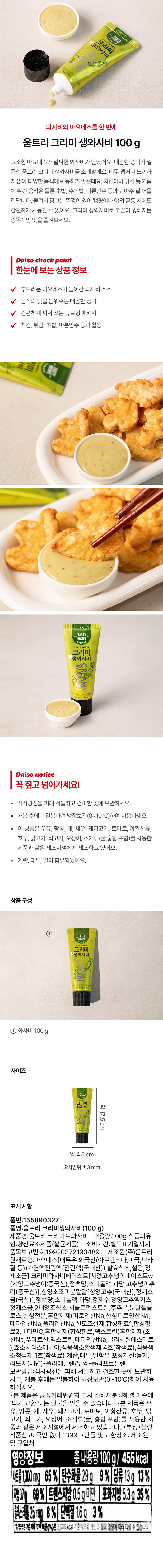 RECIPE 
고소하고 알싸한 맛
크리미 
생와사비 
WASABI
CREAMY
your 
V8나트26%(서명고주님이41% 고추냉이뿌리7%) 
100 g(455 kcal) 
와사비와 마요네즈를 한 번에 
움트리 크리미 생와사비 100 g 
고소한 마요네즈와 알싸한 와사비가 만났어요. 매콤한 풍미가 일품인 움트리 크리미 생와사비를 소개할게요. 너무 맵거나 느끼하지 않아 다양한 음식에 활용하기 좋은데요. 치킨이나 튀김 등 기름에 튀긴 음식은 물론 초밥, 주먹밥, 마른안주 등과도 아주 잘 어울린답니다. 돌려서 잠그는 뚜껑이 있어 캠핑이나 야외 활동 시에도 간편하게 사용할 수 있어요. 크리미 생와사비로 코끝이 찡해지는 중독적인 맛을 즐겨보세요. 
Daiso check point 
한눈에 보는 상품 정보 
부드러운 마요네즈가 들어간 와사비 소스 
음식의 맛을 돋워주는 매콤한 풍미 
V 간편하게 짜서 쓰는 튜브형 패키지 
치킨, 튀김, 초밥, 마른안주 등과 활용 
Daiso notice 
꼭 짚고 넘어가세요! 
· 직사광선을 피래 서늘하고 건조한 곳에 보관하세요. 
· 개봉 후에는 밀봉하여 냉장보관(0~10°C)하여 사용하세요. 
· 이 상품은 우유, 땅콩, 게, 새우, 돼지고기, 토마토, 아황산류, 호두, 닭고기, 쇠고기, 오징어, 조개류(굴,홍합 포함)를 사용한 제품과 같은 제조시설에서 제조하고 있어요. 계란, 대두, 밀이 함유되었어요. 
상품 구성 
TASTY RECIPE 
고소하고 알싸한 맛
크리미 
생와사비 
WASABI
Tresh 
'스트26%,서경고추냉이41%,교추상이뿌리1일 
100g(455kcal) 
표시 사항 
품번:155890327 
품명:움트리 크리미생와사비(100 g) 
제품명:움트리 크리미와사비 내용량:100g 식품의유 
형:향신료조제품(살균제품) 소비기간:별도표기일까지 
품목보고번호:19920372190489 제조원(주)움트리 
원재료명:마요네즈[대두유 외국산(아르헨티나, 미국,브라 
질 등))가염액전란액(전란액(국내산)), 발효식초, 설탕,정 
제소금], 크리미와사비페이스트[서양고추냉에페이스트w 
(서양고추냉이:중국산), 정백당,: 소비톨액,과당,고추냉이뿌 
리(중국산)], 청양초조미분말말[정양고추(국내산), 정제소 
금(국산)], 정백당,소비톨액,과당, 정제수, 청양고추엑기스, 
정제소금,2배양조식초,시클로덱스트린, 후추분, 분말셀룰 
로스, 변성전분, 혼합제제(피로인산Na, 산성피로인산Na, 
메타인산Na,폴리인산Na, 산도조절제, 합성향료1,합성향 
료2,비타민C,혼합체제(합성향료, 덱스트린)혼합제제(초 
산Na, 푸마르산, 덱스트린,메타인산Na,글리세린에스테르 
),효소처리스테비아, 식용색소황색제 4호(착색료), 식용색 
소청색제 1호(착색료) 계란, 대두, 밀함유 포장재질:용기, 
리드지(내면)-폴리에틸렌/뚜껑-폴리프로필렌 
보관방법:직사광선을 피해 서늘하고 건조한 곳에 보관하 
시고, 개봉 후에는 밀봉하여 냉장보관(0~10°C)하여 사용 
하십시오. 
·본 제품은 공정거래위원회 고시 소비자분쟁해결 기준에 
의거 교환 또는 환불을 받을 수 있습니다. ·본 제품은 우 
유, 땅콩, 게, 새우, 돼지고기, 토마토, 아황산류, 호두, 닭 
고기, 쇠고기, 오징어, 조개류(굴, 홍합 포함)를 사용한 제 
품과 같은 제조시설에서 제조하고 있습니다. ·부정·불량 
식품신고: 국번 없이 1399 ·반품 및 교환장소: 제조원 
및 구입처 
영양정보 총내용량100g/ 455kcal 
나트륨1300mg 65% 탄수화물 29g 9% 당류 13g 13% 
트랜스지방 0.5g미만 포화지방 5.3g 35% 
콜레스테롤25mg 8% 단백질 1.6q 3% 
대한마음(%)은2,000kcal 기준이므로 습니다.