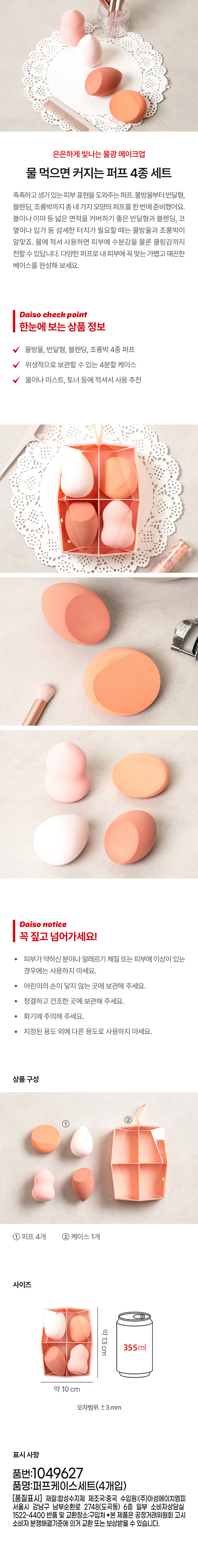 A set of 4 puffs that grow bigger when you drink water for a softly glowing watery makeup look. A puff that helps you express moist and lively skin. We have prepared four different shapes of puffs at once, from water droplets to half-moon shapes, blending, and gourds. The half-moon shape and blending are good for covering wide areas such as the cheeks or forehead, and the water droplets and gourds are suitable for delicate touches such as the sides of the nose or the corners of the mouth. If you use it by wetting it with water, it can deliver moisture and even a cooling sensation to the skin. Complete a light and smooth base that fits your skin perfectly with various puffs. Daiso check point Product information at a glance Water droplets, half-moon shapes, blending, and gourds 4 types of puffs 4-part case for hygienic storage Recommended for use by wetting it with water, mist, toner, etc. Daiso notice Be sure to read this! Do not use if you have sensitive skin, allergies, or skin problems. Keep out of reach of children. ● Store in a clean and dry place. · Be careful of fire. · Do not use for purposes other than the specified purpose. Product composition ② 4 puffs ② 1 case Size Approximately 13 cm 355 ml Approximately 10 cm Error range ±3 mm Labeling information Product number: 1049627 Product name: Puff case set (4 pieces) [Quality labeling] Material: Synthetic resin Country of manufacture: China Importer: Asung HMP Co., Ltd. 6th floor, Some Consumer Counseling Center, 2748 Nambusunhwan-ro, Gangnam-gu, Seoul (Dogok-dong) 1522-4400 Return and exchange location: Place of purchase This product can be exchanged or compensated for in accordance with the Fair Trade Commission's notice on consumer dispute resolution standards.