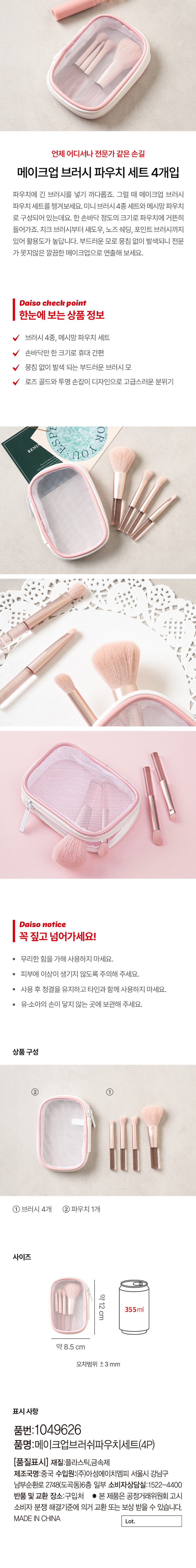 언제 어디서나 전문가 같은 손길 메이크업 브러시 파우치 세트 4개입 파우치에 긴 브러시를 넣기 까다롭죠. 그럴 때 메이크업 브러시 파우치 세트를 챙겨보세요. 미니 브러시 4종 세트와 메시망 파우치로 구성되어 있는데요. 한 손바닥 정도의 크기로 파우치에 거뜬히 들어가죠. 치크 브러시부터 섀도우, 노즈 쉐딩, 포인트 브러시까지 있어 활용도가 높답니다. 부드러운 모로 뭉침 없이 발색되니 전문가가 못지않은 깔끔한 메이크업으로 연출해 보세요. Daiso 체크 포인트 한눈에 보는 상품 정보 브러시 4종, 메시망 파우치 세트 손바닥만 한 크기로 휴대 간편 뭉침 없이 발색 되는 부드러운 브러시 모 로즈 골드와 투명 손잡이 디자인으로 고급스러운 분위기 REMI 107 Daiso notice 꼭 짚고 넘어가세요! 무리한 힘을 가해 사용하지 마세요. 피부에 이상이 생기지 않도록 주의해 주세요. 사용 후 청결을 유지하고 타인과 함께 사용하지 마세요. 유·소아의 손이 닿지 않는 곳에 보관해 주세요. 상품구성 ② ① 브러시 4개 파우치 1개 사이즈 약12cm 355ml 약 8.5 cm 오차범위 ±3 mm 표시사항 품번:1049626 품명:메이크업브러쉬파우치세트(4P) (품질표시) 재질:플라스틱,금속제 제조국명:중국 수입원:(주)아성에이치엠피 서울시 강남구 남부순환로 2748(도곡동)6층 일부 소비자상담실:1522-4400 반품 및 교환 장소:구입처 ● 본 제품은 공정거래위원회 고시 소비자 분쟁 해결기준에 의거 교환 또는 보상 받을 수 있습니다. MADE IN CHINA Lot.