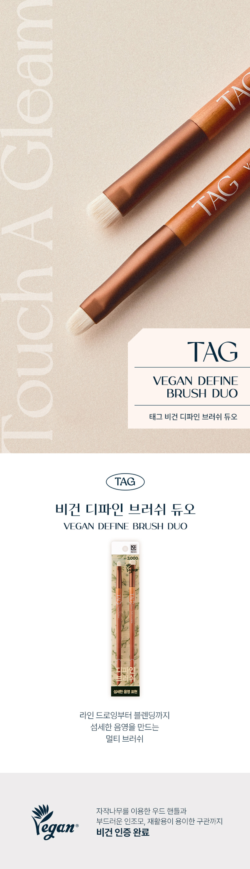 Gleam TA TAG A Touch TAG VEGAN DEFINE BRUSH DUO TAG Vegan Define Brush Duo TAG Vegan Define Brush Duo VEGAN DEFINE BRUSH DUO ₩3,000 A multi-brush that creates delicate shading from line drawing to blending with delicate shading Wood handle made of birch, soft synthetic hair, and easy-to-recycle old tube egan vegan certified A delicate shading makeup combination that adds TAG sophistication to detailed areas VeganMulti Smadging VeganEyeline A sturdy birch handle and soft brush hair without irritation IA01 Eyeliner Brush Eyeliner Thin and soft brush hair for precise color expression and detailed line Slim liner shape The tip is rounded and flat for a clean and sharp drawing EYELINER BRUSH HOW TO USE After evenly applying the formula to the brush, gently draw along the eye line as if filling in the space between the eyelashes. 02 Multi Smudging Brush Lip & Eye Blending With fine tension hairs, multi-blending is possible from shadows to lips. Flat shape is narrow and thick, so it expresses natural color expression anywhere you want. SMUDGING BRUSH HOW TO USE Evenly apply the product to the brush, then blend gently to create a gradient. TAG VEGAN BRUSH DUO LINE Ⓢ ₩3,000 3,000 Deep shading expression Delicate shading expression Tag Vegan Blending Brush Duo Tag Vegan Define Brush Duo (Point + Eye Smudging) (Eyeliner + Multi Smudging) From the eye hole to the double eyelid line, from line drawing to blending, a blending brush that creates deep shading and delicate shading Multi Brush Product Information Product Name Tag Vegan Define Brush Duo Material Hair: Artificial hair, Tube: Aluminum, Fan Wood Supplier YPM Gyeonggi-do Anyang-si Manan-gu Naengcheon-ro 203beongil 4, Made in China Cosmetics Responsible Distributor Too Cool For School Co., Ltd. 15 Chanwoomul-ro, Gwacheon-si, Gyeonggi-do If there is a problem with this product, we will compensate you according to the Fair Trade Commission's Quality Assurance Standards and Consumer Dispute Resolution Standards. Consumer Counseling Phone Number 1566-3128 The contents of this product information (product details, product description, etc.) are directly registered by the partner company.