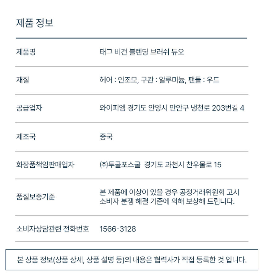 깊은음영표현
아이홀부터 쌍커풀 라인까지 깊은 음영을 만드는 블렌딩 브러쉬
자작나무를 이용한 우드 핸들과 부드러운 인조모, 재활용이 용이한 구관까지
비건 인증 완료
좁은 부위부터 넓은 부위까지
Gleam TAG Vegan Point Touch TAG Vegan TAG Eye Smudging VEGAN BLENDING BRUSH DUO
태그 비건 블렌딩 브러쉬 듀오
VEGAN BLENDING BRUSH DUO
₩3,000
깊고 그윽한 음영 메이크업 꿀조합
VeganPoint CA VeganEyeSmu
탄탄한 자작나무 핸들과
TAG 자극 없이 부드러운 브러쉬 모
01 포인트 브러쉬
라인 블렌딩
쌍커풀 라인, 눈꼬리, 삼각존 등
컬러를 부드럽게 블렌딩
총알 쉐입
끝이 모아져 있는 탄탄한 모로 좁은 영역을 섬세하게 터치
POINT BRUSH
HOW TO USE
브러쉬에 제형을 골고루 묻힌 후,
쌍커풀 라인, 삼각존 등을 쓸어주어 깊은 눈매를 표현해 줍니다.
02 아이 스머징 브러쉬
아이홀 블렌딩
스미듯 자연스러운 블렌딩으로 넓은 면적 전체에 깊은 음영 부여
플랫 라운드 쉐입
아이 홀에 딱 맞는 사이즈와 두께감으로 초보자도 쉽게 사용 가능
SMUDGING BRUSH
HOW TO USE
브러쉬에 제형을 골고루 묻힌 후,
쌍커풀 라인, 삼각존 등을 쓸어주어 깊은 눈매를 표현해 줍니다.TAG VEGAN BRUSH DUO LINE Ⓢ
₩3,000 3,000
깊은음영표현 섬세한음영표현
태그 비건 블렌딩 브러쉬 듀오 태그 비건 디파인 브러쉬 듀오
(포인트 + 아이 스머징) (아이라이너 + 멀티 스머징)
아이홀부터 쌍커풀 라인까지 라인 드로잉부터 블렌딩까지
깊은 음영을 만드는 섬세한 음영을 만드는
블렌딩 브러쉬 멀티 브러쉬
제품 정보
제품명 태그 비건 블렌딩 브러쉬 듀오
재질 헤어 : 인조모, 구관 : 알루미늄, 팬들 우드
공급업자 와이피엠 경기도 안양시 만안구 냉천로 203번길 4
제조국 중국
화장품책임판매업자 (주)투쿨포스쿨 경기도 과천시 찬우물로 15
본 제품에 이상이 있을 경우 공정거래위원회 고시 품질보증기준 소비자 분쟁 해결 기준에 의해 보상해 드립니다.
소비자상담관련 전화번호 1566-3128
본 상품 정보(상품 상세, 상품 설명 등)의 내용은 협력사가 직접 등록한 것 입니다.