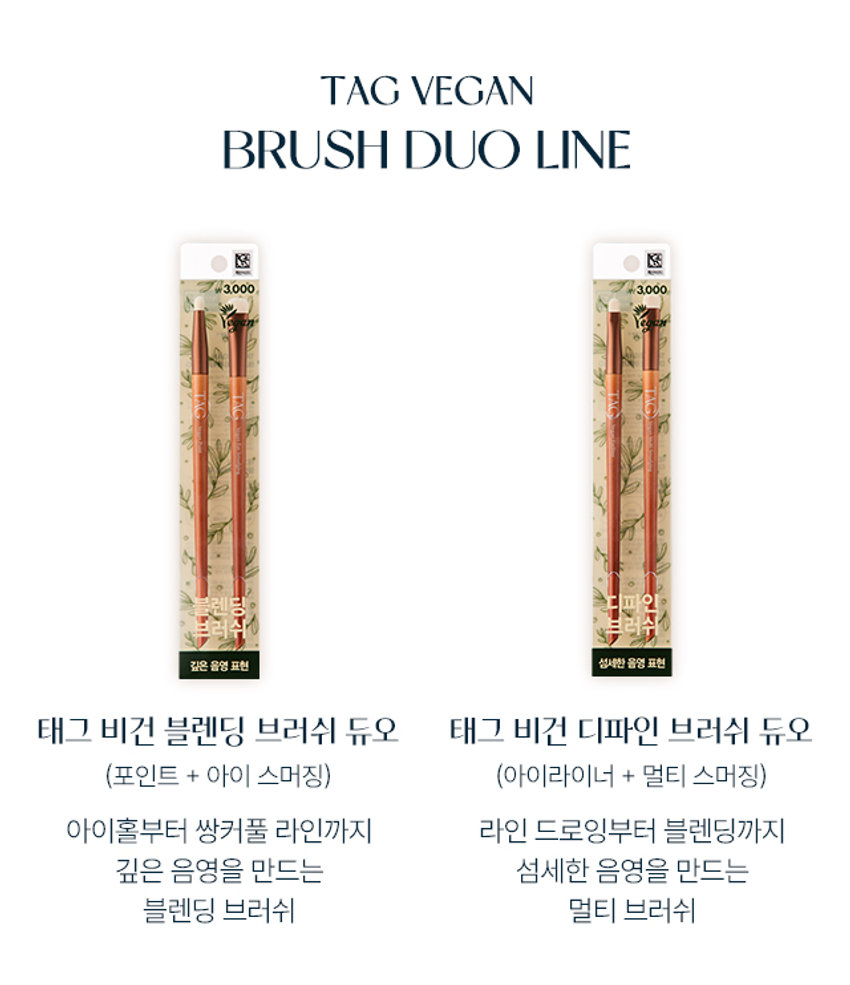 깊은음영표현
아이홀부터 쌍커풀 라인까지 깊은 음영을 만드는 블렌딩 브러쉬
자작나무를 이용한 우드 핸들과 부드러운 인조모, 재활용이 용이한 구관까지
비건 인증 완료
좁은 부위부터 넓은 부위까지
Gleam TAG Vegan Point Touch TAG Vegan TAG Eye Smudging VEGAN BLENDING BRUSH DUO
태그 비건 블렌딩 브러쉬 듀오
VEGAN BLENDING BRUSH DUO
₩3,000
깊고 그윽한 음영 메이크업 꿀조합
VeganPoint CA VeganEyeSmu
탄탄한 자작나무 핸들과
TAG 자극 없이 부드러운 브러쉬 모
01 포인트 브러쉬
라인 블렌딩
쌍커풀 라인, 눈꼬리, 삼각존 등
컬러를 부드럽게 블렌딩
총알 쉐입
끝이 모아져 있는 탄탄한 모로 좁은 영역을 섬세하게 터치
POINT BRUSH
HOW TO USE
브러쉬에 제형을 골고루 묻힌 후,
쌍커풀 라인, 삼각존 등을 쓸어주어 깊은 눈매를 표현해 줍니다.
02 아이 스머징 브러쉬
아이홀 블렌딩
스미듯 자연스러운 블렌딩으로 넓은 면적 전체에 깊은 음영 부여
플랫 라운드 쉐입
아이 홀에 딱 맞는 사이즈와 두께감으로 초보자도 쉽게 사용 가능
SMUDGING BRUSH
HOW TO USE
브러쉬에 제형을 골고루 묻힌 후,
쌍커풀 라인, 삼각존 등을 쓸어주어 깊은 눈매를 표현해 줍니다.TAG VEGAN BRUSH DUO LINE Ⓢ
₩3,000 3,000
깊은음영표현 섬세한음영표현
태그 비건 블렌딩 브러쉬 듀오 태그 비건 디파인 브러쉬 듀오
(포인트 + 아이 스머징) (아이라이너 + 멀티 스머징)
아이홀부터 쌍커풀 라인까지 라인 드로잉부터 블렌딩까지
깊은 음영을 만드는 섬세한 음영을 만드는
블렌딩 브러쉬 멀티 브러쉬
제품 정보
제품명 태그 비건 블렌딩 브러쉬 듀오
재질 헤어 : 인조모, 구관 : 알루미늄, 팬들 우드
공급업자 와이피엠 경기도 안양시 만안구 냉천로 203번길 4
제조국 중국
화장품책임판매업자 (주)투쿨포스쿨 경기도 과천시 찬우물로 15
본 제품에 이상이 있을 경우 공정거래위원회 고시 품질보증기준 소비자 분쟁 해결 기준에 의해 보상해 드립니다.
소비자상담관련 전화번호 1566-3128
본 상품 정보(상품 상세, 상품 설명 등)의 내용은 협력사가 직접 등록한 것 입니다.
