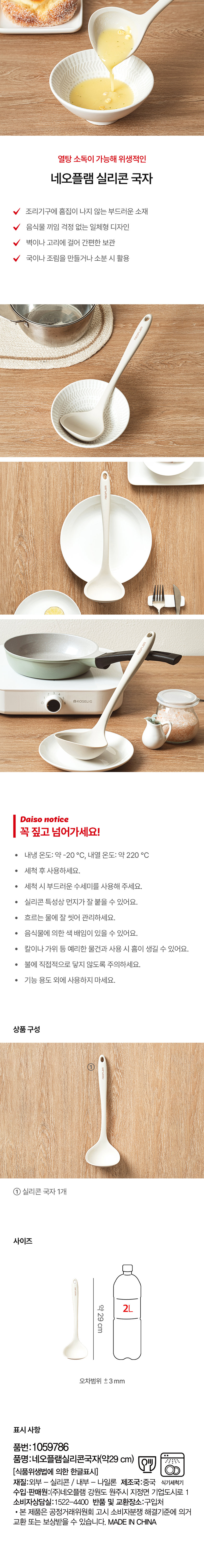 열탕 소독이 가능해 위생적인  
네오플램 실리콘 국자  
조리기구에 흠집이 나지 않는 부드러운 소재  
음식물 끼임 걱정 없는 일체형 디자인  
벽이나 고리에 걸어 간편한 보관  
국이나 조림을 만들거나 소분 시 활용  
@KOSELIG  
Daiso notice  
꼭 짚고 넘어가세요!  
내냉 온도:약 -20 °C, 내열 온도:약 220 °C  
· 세척 후 사용하세요.  
· 세척 시 부드러운 수세미를 사용해 주세요.  
· 실리콘 특성상 먼지가 잘 붙을 수 있어요.  
· 흐르는 물에 잘 씻어 관리하세요.  
· 음식물에 의한 색 배임이 있을 수 있어요.  
· 칼이나 가위 등 예리한 물건과 사용 시 흠이 생길 수 있어요.  
· 불에 직접적으로 닿지 않도록 주의하세요.  
· 기능 용도 외에 사용하지 마세요.  
상품구성  
①  
① 실리콘 국자 1개  
사이즈  
약29cm 2L  
오차범위 ±3mm  
표시 사항  
품번: 1059786  
품명:네오플램실리콘국자(약29 cm)  
[식품위생법에 의한 한글표시]  
재질:외부 - 실리콘 / 내부 - 나일론  
제조국:중국  
식기세척기  
수입·판매원:(주)네오플램 강원도 원주시 지정면 기업도시로 1  
소비자상담실:1522-4400  
반품 및 교환장소:구입처  
· 본 제품은 공정거래위원회 고시 소비자분쟁 해결기준에 의거  
교환 또는 보상받을 수 있습니다.  
MADE IN CHINA