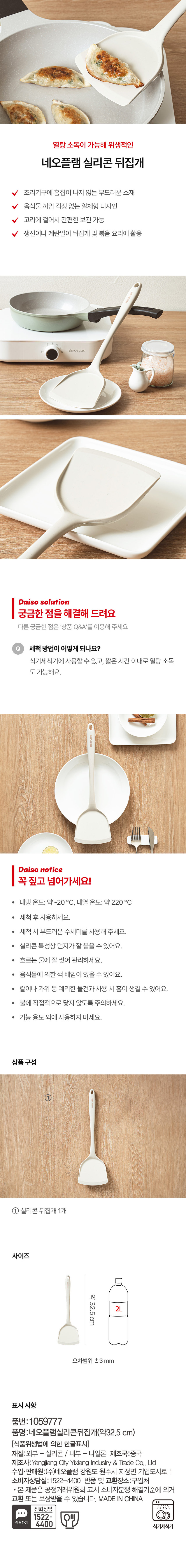 네오플램 실리콘 뒤집개 조리기구에 흠집이 나지 않는 부드러운 소재 V 음식물 끼임 걱정 없는 일체형 디자인 V 고리에 걸어서 간편한 보관 가능 생선이나 계란말이 뒤집개 및 볶음 요리에 활용 세척 방법이 어떻게 되나요? 식기세척기에 사용할 수 있고, 짧은 시간 이내로 열탕 소독 가능해요. 내냉 온도: 약 -20 °C, 내열 온도: 약 220 °C 세척 후 사용하세요. 세척 시 부드러운 수세미를 사용해 주세요. 실리콘 특성상 먼지가 잘 붙을 수 있어요. 흐르는 물에 잘 씻어 관리하세요. 음식물에 의한 색 배임이 있을 수 있어요. 칼이나 가위 등 예리한 물건과 사용 시 흠이 생길 수 있어요. 불에 직접적으로 닿지 않도록 주의하세요. 기능 용도 외에 사용하지 마세요. 상품 구성: 실리콘 뒤집개 1개 사이즈: 약 32.5 cm, 2L cm 오차범위 土 3 mm 표시 사항: 품번:1059777 품명:네오플램실리콘뒤집개(약32.2 cm) 재질:외부 - 실리콘 / 내부 - 나일론 제조국:중국 제조사:Yangjiang City Yixiang Industry & Trade Co., Ltd 수입·판매원:(주)네오플램 강원도 원주시 지정면 기업도시로 1 소비자상담실:1522-4400 반품 및 교환장소:구입처 본 제품은 공정거래위원회 고시 소비자분쟁 해결기준에 의거 교환 또는 보상받을 수 있습니다. MADE IN CHINA