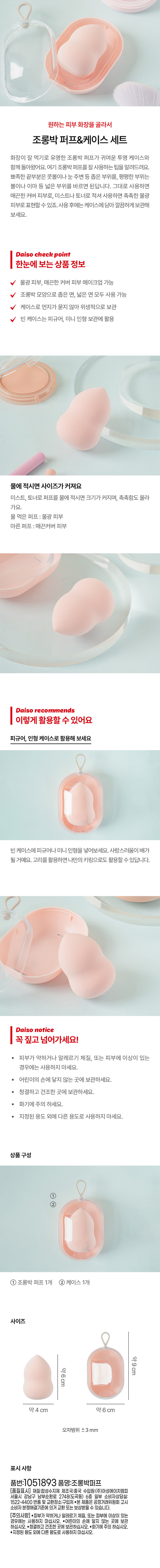원하는 피부 화장을 골라서
 조롱박 퍼프&케이스 세트 
 화장이 잘 먹기 로 유명한 조롱박 퍼프가 귀여운 투명 케이스와 함께 돌아왔어요. 여기 조롱박 퍼프를 잘사용하는 팁을 알려드려요. 뾰족한 끝부분은 콧볼이나눈 주변등 좁은 부위를, 평평한 부위는 볼이나 이마 등 넓은 부위를 바르면 된답니다. 그대로 사용하면 매끈한 커버 피부로, 미스트나 토너로 적셔 사용하면 촉촉한 물광 피부로 표현할 수 있죠. 사용 후에는 케이스에 담아 깔끔하게보관해 보세요. 
Daiso check point 
한눈에 보는상품 정보 
 물광 피부, 매끈한 커버 피부 메이크업 가능 
 조롱박 모양으로 좁은 면, 넓은 면 모두 사용 가능 
 케이스로 먼지가 묻지 않아 위생적으로 보관 
 빈케이스는 피규어, 미니 인형 보관에 활용 
 물에 적시면 사이즈가 커져요 
 미스트, 토너로 퍼프를 물에 적시면 크기가 커지며, 촉촉함도 올라 가요. 
 물 먹은 퍼프:물광 피부 
 마른퍼프:매끈커버 피부 
Daiso recommends 
 이렇게 활용할 수 있어요 
 피규어, 인형 케이스로 활용해 보세요 
 빈 케이스에 피규어나 미니 인형을 넣어보세요. 사랑스러움이 배가 될거예요. 고리를 활용하면 나만의키링으로도 활용할 수 있답니다. 
Daiso notice 
 꼭 짚고 넘어가세요! 
 피부가 약하거나 알레르기 체질, 또는 피부에 이상이 있는 경우에는 사용하지 마세요. 
 어린이의 손에 닿지 않는 곳에 보관하세요. 
 청결하고 건조한 곳에 보관하세요. 
 · 화기에 주의 하세요. 
 · 지정된 용도 외에 다른 용도로 사용하지 마세요. 
 상품구성 
 ① 
 ② 
 ① 조롱박퍼프 1개 ②케이스 1개 
 사이즈 
 약9cm 
 약6cm 
 약 4 cm 약 6 cm 
 오차범위 ±3mm 
 표시사항 
 품번:1051893 품명:조롱박퍼프 
 [품질표시] 재질:합성수지제 제조국:중국 수입원:(주)아성에이치엠피 서울시 강남구 남부순환로 2748(도곡동) 6층 일부 소비자상담실: 1522-4400 반품 및교환장소:구입처 ●본제품은 공정거래위원회 고시 소비자분쟁해결기준에 의거 교환 또는 보상받을수 있습니다. 
 [주의사항] ●피부가 약하거나 알레르기 체질, 또는 피부에 이상이 있는 경우에는 사용하지 마십시오. ●어린이의 손에 닿지 않는 곳에 보관하십시오. ●청결하고 건조한곳에보관하십시오. ·화기에 주의 하십시오. ●지정된 용도 외에 다른 용도로 사용하지 마십시오.