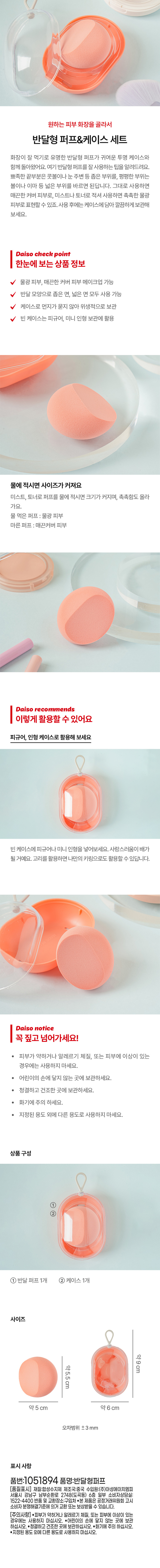 Choose the skin makeup you want and use the half-moon puff & case set. The famous half-moon puff is back with a cute transparent case. Here are some tips on how to use the half-moon puff well. Apply the sharp end to narrow areas such as the bridge of the nose or around the eyes, and the flat part to wide areas such as the cheeks or forehead. If you use it as is, you can express smooth coverage skin, and if you moisten it with mist or toner, you can express moist, dewy skin. After use, put it in the case and store it neatly. Daiso check point Product information at a glance Dewy skin, smooth coverage skin makeup possible Both narrow and wide sides can be used in the half-moon shape Hygienically stored as the case does not collect dust Empty case can be used to store figures and mini dolls When wet, the size increases. If you wet the puff with mist or toner, the size increases and the moisture level increases. Wet puff: dewy skin Dry puff: smooth coverage skin Daiso recommends You can use it like this Use it as a figure or doll case Put a figure or mini doll in the empty case. It will be twice as cute. If you use the ring, you can use it as your own keyring. Daiso notice Be sure to read this! Do not use if you have sensitive skin, allergies, or skin problems. Keep out of reach of children. Store in a clean, dry place. · Be careful of fire. · Do not use for any purpose other than the designated purpose. Product composition ① ② ① 1 half-moon puff 1 case Size Approximately 9 cm Approximately 5.5 cm Approximately 5 cm Approximately 6 cm Error range + 3 mm Marking information Product number: 1051894 Product name: Half-moon puff [Quality labeling] Material: Synthetic resin Country of manufacture: China Importer: Asung HMP Co., Ltd. 6th floor, 2748 Nambusunhwan-ro, Gangnam-gu, Seoul (Dogok-dong) Partial Consumer Counseling Center: 1522-4400 Return and exchange location: Place of purchase This product can be exchanged or compensated according to the Fair Trade Commission's Consumer Dispute Resolution Standards. [Caution] ●Do not use if you have sensitive skin, allergies, or skin problems. ●Keep out of reach of children. ●Store in a clean, dry place. ●Be careful of fire. ●Do not use for purposes other than the specified purpose.