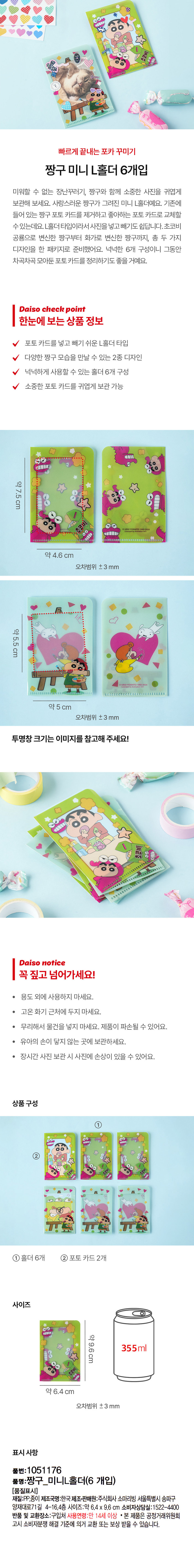 빠르게 끝내는 포카 꾸미기 
짱구 미니 L홀더 6개입 
미워할 수 없는 장난꾸러기, 짱구와 함께 소중한 사진을 귀엽게 
보관해 보세요. 사랑스러운 짱구가 그려진 미니 L홀더예요. 기존에 
들어 있는 짱구 포토 카드를 제거하고 좋아하는 포토 카드로 교체할 
수 있는데요. L홀더 타입이라서사진을 넣고 빼기도 쉽답니다. 초코비 
공룡으로 변신한 짱구부터 화가로 변신한 짱구까지, 총 두 가지 
디자인을 한 패키지로 준비했어요. 넉넉한 6개 구성이니 그동안 
차곡차곡 모아둔 포토카드를 정리하기도 좋을 거예요. 
다이소 체크 포인트 
한눈에 보는 상품 정보 
포토 카드를 넣고 빼기 쉬운 L홀더 타입 
다양한 짱구 모습을 만날 수 있는 2종 디자인 
넉넉하게 사용할 수 있는 홀더 6개 구성 
소중한 포토 카드를 귀엽게 보관 가능 
약7.5cm 
약4.6 cm 
오차범위 ±3 mm 
약5.5cm 
약 5 cm 
오차범위 ±3 mm 
투명창 크기는 이미지를 참고해 주세요! 
다이소 주목할 만한 상품 정보 
꼭 짚고 넘어가세요! 
용도 외에 사용하지 마세요. 
고온화기 근처에 두지 마세요. 
· 무리해서 물건을 넣지 마세요. 제품이 파손될 수 있어요. 
· 유아의 손이 닿지 않는 곳에 보관하세요. 
· 장시간 사진 보관 시 사진에 손상이 있을 수 있어요. 
상품구성 
① 
② 
홀더 6개 포토 카드2개 
사이즈 
약9.6cm 
355ml 
약 6.4 cm 
오차범위 ±3 mm 
표시 사항 
품번: 1051176 
품명:짱구_미니L홀더(6 개입) 
[품질표시] 
재질:PP,종이 제조국명:한국제조·판매원:주식회사 소마리빙 서울특별시 송파구 
양재대로71길 4-16,4층 사이즈:약 6.4 X 9.6 cm 소비자상담실:1522-4400 
반품 및 교환장소:구입처 사용연령:만 14세 이상 ·본 제품은 공정거래위원회 
고시 소비자분쟁 해결 기준에 의거 교환 또는 보상 받을 수 있습니다.