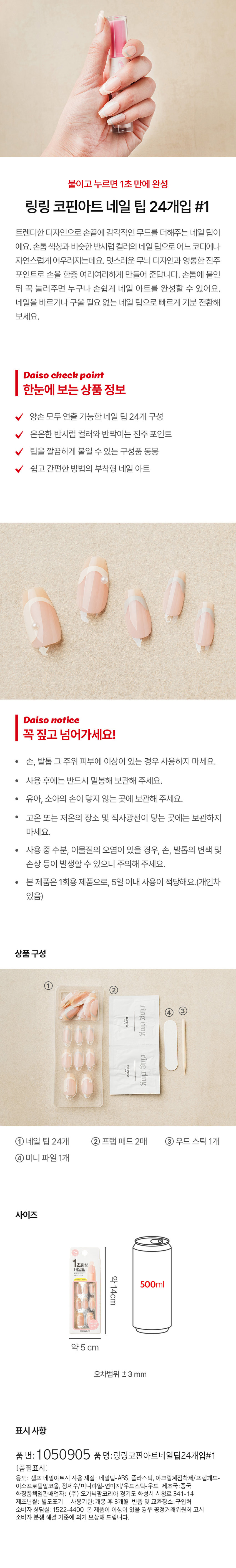붙이고 누르면 1초 만에 완성

링링 코핀아트 네일 팁 24개입 #1

트렌디한 디자인으로 손끝에 감각적인 무드를 더해주는 네일 팁이에요. 손톱 색상과 비슷한 반시럽 컬러의 네일 팁으로 어느 코디에나 자연스럽게 어우러지는데요. 멋스러운 무늬 디자인과 영롱한 진주 포인트로 손을 한층 여리여리하게 만들어 준답니다. 손톱에 붙인 뒤 꾹 눌러주면 누구나 손쉽게 네일 아트를 완성할 수 있어요. 네일을 바르거나 구울 필요 없는 네일 팁으로 빠르게 기분 전환해 보세요.

Daiso check point

한눈에 보는 상품 정보

- 양손 모두 연출 가능한 네일 팁 24개 구성
- 은은한 반시럽 컬러와 반짝이는 진주 포인트
- 팁을 깔끔하게 붙일 수 있는 구성품 동봉
- 쉽고 간편한 방법의 부착형 네일 아트

Daiso notice

꼭 짚고 넘어가세요!

- 손, 발톱 그 주위 피부에 이상이 있는 경우 사용하지 마세요.
- 사용 후에는 반드시 밀봉해 보관해 주세요.
- 유아, 소아의 손이 닿지 않는 곳에 보관해 주세요.
- 고온 또는 저온의 장소 및 직사광선이 닿는 곳에는 보관하지 마세요.
- 사용 중 수분, 이물질의 오염이 있을 경우, 손, 발톱의 변색 및 손상 등이 발생할 수 있으니 주의해 주세요.
- 본제품은 1회용 제품으로, 5일 이내 사용이 적당해요.(개인차 있음)

상품구성

- 네일 팁 24개
- 프렙 패드 2매
- 우드스틱1개
- 미니 파일 1개

사이즈

- 1초완성 네일팁: 약14cm
- 프렙 패드: 500ml
- 미니 파일: 약 5 cm
- 오차범위 ±3 mm

표시 사항

- 품 번: 1050905
- 품 명:링링코핀아트네일팀24개입#1
- 용도: 셀프 네일아트시 사용
- 재질: 네일팁-ABS, 플라스틱, 아크릴계점착제/ 프렙패드- 이소프로필알코올, 정제수/미니파일-연마지/우드스틱-우드
- 제조국:중국
- 화장품책임판매업자: (주) 오가닉팜코리아 경기도 화성시 시청로 341- 14
- 제조년월: 별도표기
- 사용기한:개봉 후 3개월
- 반품 및 교환장소:구입처
- 소비자 상담실:1522-4400
- 본 제품이 이상이 있을 경우 공정거래위원회 고시 소비자 분쟁 해결 기준에 의거 보상해 드립니다.