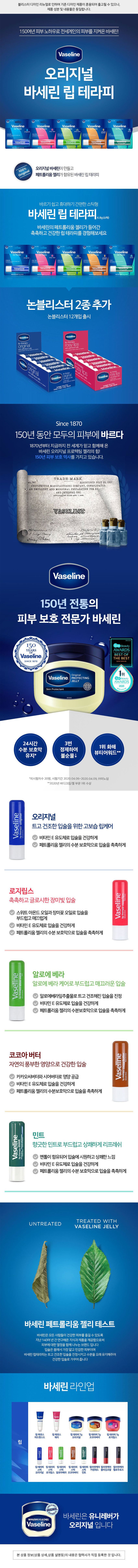 블리스터 디자인 리뉴얼로 인하여 기존 디자인 제품이 혼용되어 출고될 수 있으나, 제품 성분 및 내용물은 동일합니다. 
150여년 피부 노하우로 전세계인의 피부를 지켜온 바세린! 
Vaseline 
오리지널 
바세린 립 테라피 
Simoe1873 Since1870 Sance1870 Since 1870 Since1870 
Vaseline Vaseline Vaseline Vaseline Vaseline 
Lip Therapy Lip Therapy Up Therapy Lip Therapy Up Therapy 
長 
original rosy lips aloe vera butter mint 
original rosy lips aloe vers cocoabo mint 
Qwantal mocture tow haun Tintedcare Retheshinghydiation for 
Vaseline Vaseline Vaseline Vaseline Vaseline 
Aptheraphy prOveragymint 
POIDSMETWEIGHT4.8g0.16OZ FOIDSMETWEIGHT4.8g0.160Z POIDSMETNEIGHT4.8g0.16OZ POIDSNETWEIGHT4.8g0.160Z POIDSNETWEIGHT4.Bg0.160Z 
100% 오리지널 바세린이 만들고 
Original 
페트롤리움 젤리가 함유된 바세린 립 테라피 
바르기 쉽고 휴대하기 간편한 스틱형 
바세린 립 테라피 4.8g (스틱) 
바세린의 페트롤리움 젤리가 들어간 
촉촉하고 건강한 립 테라피를 경험해보세요 
Snce1870 Since1800 Since1870 Sece1870 Since1820 
Vaseline Vaseline Vaseline Vaseline Vaseline 
Lip Therapy Lip Therapy Up Therapy Lip Therapy Lip Therapy 
業  
original rosy lips aloe vera butter mint 
original FORD gergecuslips Soppinahy pichno Refreshinghyton.tor 
lips aloe vera cocoab mint 
Esurtalmosturefor heathy Ips 
Vaseline Vaseline Vaseline Vaseline Vaseline 
Up therapy EGS mint 
POIDSNETWEIGHT4.8g0.16OZ POIDSNETMEIGHT 4.8g0.1602 POIDSNETREIGHT-4.8g0.16OZ POIDSNET WEIGHT4.8g0.160Z POIDSMET REIGHT4.Bg0.16OZ 
논블리스터 2종추가 
논블리스터 12개입 출시 
Vaseline. Vaseline. 
lip therapy lip therapy 
original rosy lips 
with petroleum jelly with petroleum jelly 
quidado lotdal Tabios.meas conVosefine 
cuidado toa. formutsoriginal.con Vaselna 
Vaseline Vaseline 
Vaseline 
Vaseline 
Vaseline 
Vaseline 
Vaseline rosy ips rosy lips 
Vaseline 
Vaseline original cuideds fecial· tomulaorgral.com Vaselina 1.92cc/57.6g 
Vaseline ip therapy Vaseline 
lip therapy 
Vaseline 
Vaseline Vaseline 
with petroleum yelly curbodoJis 
with petroleum jelly aciel 
lip therapy 
lip therapy shated Vicial· labios10sas conVaselina 
Vaseline. 
Vaseline. original 
with pefroleum ely 
withpetroleum jelly 
Tabion rouas con innulne 
formulaoriginal conVagelina 
cuidado 
NetWeight1.92oc/57.6g 
NetWeight 
Contains 12Sticks- 0.16oz/43geach 
INC 
Contains 12Sticks -0.16oz/4.8geach 
Since 1870 
150년 동안 모두의 피부에 바르다 
1870년부터 지금까지 전 세계가 믿고 함께해 온 
바세린 오리지널 프로텍팅 젤리의 힘! 
150년 피부 보호 역사를 가지고 있습니다. 
TRADE-MARK 
44,790. REGISTERED JULY 25, 190! 
CHESEBROUGH MANUFACTURING COMPANY, CONSOLIDATED. 
AN EMOLLIENT AND MEDICINAL PREPARATION FOR E 
AND INTERNAL . USE. 
APPLICATION FILED APR. 7,1006. 
VASELINE 
Wilnesser: 
7 inrg Burry 
OTheing 
Neury 
Vaseline 
150년 전통의 
피부 보호 전문가 바세린 
2021년수상 
150 QLON Beauty 
YEARS AWARDS 
OF 
Vaseline BEST OF 
THE BEST 
SINCE 1870 립/아이 리우버 부문 
Original 1위 
Vaseline. PROTECTING QLON Beauty 
JELLY AWARDS 
URIFI 
2020 
 
RITY QUAR 리무버 부문 
월/아이 
Skin Protectant 
68130493 
24시간 3번 
1위 화해 
수분 보호막 정제하여 
뷰티어워드 ** 
유지* 불순물↓ 
*피시험자수 20명, 시험기간 2020. 04. 06~2020. 04.09, (주)이노덤 
**2020년 바디크림/젤 부문 1위 수상 
Vaseline 
original 
오리지널 
therapy 트고 건조한 입술을 위한 고보습 립케어 
Soinpourlevres 
lip 
비타민 E 유도체로 입술을 건강하게 
페트롤리움 젤리의 수분 보호막으로 입술을 촉촉하게 
로지립스 
Levresrosees 
촉촉하고 글로시한 장미빛 입술 lips 
rosy 
therapy 
스위트 아몬드 오일과 장미꽃 오일로 입술을 levres 
Soinpour 
lip 
부드럽고 매끄럽게 Vaseline 
비타민 E 유도체로 입술을 건강하게 
페트롤리움 젤리의 수분 보호막으로 입술을 촉촉하게 
알로에 베라 
Vaseline 
vera 
Aloes 
aloe 
알로에 베라 케어로 부드럽고 매끄러운 입술 
therapy 
Soin pour levres 
lip 알로에베라잎추출물로 트고 건조해진 입술을 진정 
비타민 E 유도체로 입술을 건강하게 
페트롤리움 젤리의 수분보호막으로 입술을 촉촉하게 
코코아 버터 
butter 
Vaseline 
cocoa 
자연의 풍부한 영양으로 건강한 입술 BeurredeCacao 
pourlevres 
카카오씨버터와 시어버터로 영양 공급 therapy 
lip 
Soin 
비타민 E 유도체로 입술을 건강하게 
페트롤리움 젤리의 수분보호막으로 입술을 촉촉하게 
민트 
menteavecgeleedeVaseline 
Vaseline 
mint 
향긋한 민트로 부드럽고 상쾌하게 리프레쉬 
therapy 
soinpourlevres... 
멘톨이 함유되어 입술에 시원하고 상쾌한 느낌 
lip 
비타민 E 유도체로 입술을 건강하게 
페트롤리움 젤리의 수분 보호막으로 입술을 촉촉하게 
TREATED WITH 
UNTREATED 
VASELINE JELLY 
바세린 페트롤리움 젤리 테스트 
바세린은 모든 사람들이 건강한 피부를 즐길 수 있도록 
지난 140여 년 간 연구해온 지식과 제품을 제공함으로써 
피부에 대한 열정을 함께 나누는 브랜드 입니다 
입술은 몸에서 가장 얇고 민감한 피부이며 
바세린 립테라피는 트고 건조한 입술을 진정시키고 수분을 오래 유지해주어 
건강한 입술로 가꾸어 줍니다 
바세린 라인업 
Vaseline Vaseline 
dvanced cherry 
therapy 
6 
butter 
- 
wook - - 하는 
ww.zele 
립에센스 립 에센스 립 테라피 7g 립 테라피 7g 립 테라피 7g 
어드밴스드 체리 오리지널 코코아버터 로지립스 
립 
Vaseline Vaseline Vaseline Vaseline Vaseline 
립테라피 립 테라피 립 테라피 립테라피 립테라피 컬러앤케어 컬러앤케어 컬러앤케어 
스틱 스틱 스틱 스틱 스틱 키씽레드 블러싱코랄 멜로우로즈 
오리지널 로지립스 알로아베라 코코아버터 민트 
ORIGINAL 
리지널입니 
a 
바세린은 유니레버가 
1870년부터이 순간에도 
Vaseline 오리지널 입니다 
본 상품 정보(상품 상세,상품 설명등)의 내용은 협력사가 직접 등록한 것 입니다.표시 사항 
품번: 1060509 
품명: 바세린 립 케어 스틱 로지립스 4.8 g 
바세린 립 테라피 로지 립스 케어 
바세린 립 테라피 로지 립스는 장미꽃오일과 스위트아몬드오일을 함유하여 
촉촉하고 글로시한 장미빛 입술을 만들어줍니다. 
· 장미꽃오일과 스위트아몬드오일을 함유하여 부드럽고 매끄러운 입술을 유지시켜줍니다. 
· 비타민 E 유도체가 포함되어 건강한 입술로 가꾸어 줍니다. 
· 페트롤라툼젤리가 수분보호막 생성하여 촉촉한 입술로 유지시켜 줍니다. 
EN Rosy Lips with petroleumjelly 
TINTED CARE FORGORGEOUS LIPS 
Vaseline Lip Therapy Lips will give your lips a gorgeous rosy glow while 
providing a surge of moisture with sweet almond and rose oil - no need for lippy! 
· Vitamin E -helpsto care for healthier lips 
· Petroleumjelly - locksin moisture 
· Almond & Rose Oil - help to keep yourlipssoft and smooth 
FR Levres rosees avec gelee de Vaseline 
SOIN TEINTE POUR DES LEVRES SUBLIMES 
Vaseline Lip Therapy Levres Rosees donnera a VOS levres un sublime eclat rose, 
tout en offrant une dose d'hydratation grace a l'huile d'amande douce et de rose -plus 
besoin de faire la moue! 
· VitamineE -contribue ala sante des levres 
· Gelee de Vaseline - preserve l'hydeatation 
· Huile damandedouceetderose-oidedgorder voslevres douces etlisses. 
INGREDIENTS:Octyldodecanol, Microcrystalline wax, Caprylic/Capric Triglyceride, Ricinus 
Communis (Castor) SeedOil, Cetyl Palmitate, Petrolatum, Myristyl Myristate, Polyglyceryl-3 
Distearate, Water, Butyrospermum Parkii (Shea) Butter, Copernicia Cerifera (Camauba) 
Wax, Cetearyl Alcohol, C20-40 Alkyl Stearate, Beeswax, Glycrin, Tocopheryl Acetate, 
Rose Flower Oil, Olea Europaea (Olive) Fruit Oil, Prunus Amygdalus Dulcis (Sweet Almond) Oil, 
Vaccinium Macrocarpon (Cranberry) Fruit Extact, Rubus Idaeus (Raspberry), Fuit Extract, 
Butylene Glycol, Fragrance, Red 7 Lake (CI 15850), Iron Oxides (CI 77491), Benzyl Benzoate, 
Citronellel, Limonene, Hydroxycitronellal, Linalool 
성분 옥틸도데칸올, 마이크로크리스탈린왁스, 카프릴릭/카프릭트라이글리세라이트, 피마자씨오일, 세틸팔미테이트, 
페트롤라툼(5%), 미리스틸미리스테이트, 폴리글리세릴-3다이스테아레이트, 정제수, 시어버터, 카나바우왁스, 세테아 
릴알코올, C20-40알킬스테아레이트, 비즈왁스, 글리세린, 토코페릴아세테이트, 장미꽃오일, 올리브오일, 스위트아몬드 
오일, 크랜베리추출물,라즈베리추출물, 부틸렌글라이콜, 향료, 적색202호, 적색산화철, 벤질벤조에이트, 시트로넬올,리모넨 
하이드록시시트로넬알, 리날룰 
제품명 바세린 립테라피 로지 립스 케어 
화장품 책임 판매업자 : 유니레버코리아(주) 서울특별시 강남구 테헤란로 4435, 6, 7층 
화장품 제조업자 :(주)LCC 충북 음성군 대소면 삼양로 738-13 소비자 상담실: 1522-4400 
교환및 환불: 구입처 본 제품에 이상이 있을 경우 공정거래위원회 고시 소비자분쟁해결 기준에 
의거 교환또는 보상 받을 수 있습니다. 사용기한및 제조번호 : 제품하단표기 
4.8g 바세린은 유니레버가 
ORIGINAL 
유니레버 코리아(주) Made in Korea 
Unilever www.unilever.co.kr 오리지널입니다 
Fabrique en Coree